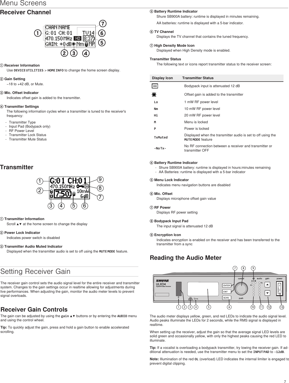 7Menu ScreensReceiver Channel① Receiver InformationUse DEVICE UTILITIES &gt; HOME INFO to change the home screen display. ② Gain Setting−18 to +42 dB, or Mute.③ Mic. Offset IndicatorIndicates offset gain is added to the transmitter.④ Transmitter SettingsThe following information cycles when a transmitter is tuned to the receiver&apos;s frequency: - Transmitter Type - Input Pad (Bodypack only) - RF Power Level - Transmitter Lock Status - Transmitter Mute Status⑤ Battery Runtime IndicatorShure SB900A battery: runtime is displayed in minutes remaining. AA batteries: runtime is displayed with a 5-bar indicator.⑥ TV ChannelDisplays the TV channel that contains the tuned frequency.⑦ High Density Mode IconDisplayed when High Density mode is enabled.Transmitter StatusThe following text or icons report transmitter status to the receiver screen:Display Icon Transmitter StatusBodypack input is attenuated 12 dBOffset gain is added to the transmitterLo 1 mW RF power levelNm 10 mW RF power levelHi 20 mW RF power levelMMenu is lockedPPower is lockedTxMuted Displayed when the transmitter audio is set to off using the MUTE MODE feature-No Tx- No RF connection between a receiver and transmitter or transmitter OFFTransmitter123 4 5 6789① Transmitter InformationScroll ▲▼ at the home screen to change the display② Power Lock IndicatorIndicates power switch is disabled③ Transmitter Audio Muted IndicatorDisplayed when the transmitter audio is set to off using the MUTE MODE feature.Setting Receiver GainThe receiver gain control sets the audio signal level for the entire receiver and transmitter system. Changes to the gain settings occur in realtime allowing for adjustments during live performances. When adjusting the gain, monitor the audio meter levels to prevent signal overloads.Receiver Gain ControlsThe gain can be adjusted by using the gain ▲▼ buttons or by entering the AUDIO menu and using the control wheel.Tip: To quickly adjust the gain, press and hold a gain button to enable accelerated scrolling.Reading the Audio MeterThe audio meter displays yellow, green, and red LEDs to indicate the audio signal level. Audio peaks illuminate the LEDs for 2 seconds, while the RMS signal is displayed in realtime.When setting up the receiver, adjust the gain so that the average signal LED levels are solid green and occasionally yellow, with only the highest peaks causing the red LED to illuminate.Tip: If a vocalist is overloading a bodypack transmitter, try lowing the receiver gain. If ad-ditional attenuation is needed, use the transmitter menu to set the INPUT PAD to -12dB. Note: Illumination of the red OL (overload) LED indicates the internal limiter is engaged to prevent digital clipping.④ Battery Runtime Indicator - Shure SB900A battery: runtime is displayed in hours:minutes remaining - AA Batteries: runtime is displayed with a 5-bar indicator⑤ Menu Lock IndicatorIndicates menu navigation buttons are disabled⑥ Mic. OffsetDisplays microphone offset gain value⑦ RF PowerDisplays RF power setting⑧ Bodypack Input PadThe input signal is attenuated 12 dB⑨ Encryption IconIndicates encryption is enabled on the receiver and has been transferred to the transmitter from a sync