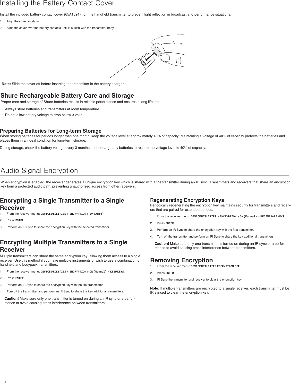 8Regenerating Encryption KeysPeriodically regenerating the encryption key maintains security for transmitters and receiv-ers that are paired for extended periods.1.  From the receiver menu: DEVICE UTILITIES &gt; ENCRYPTION &gt; ON (Manual) &gt; REGENERATE KEYS.2.  Press ENTER.3.  Perform an IR Sync to share the encryption key with the first transmitter.4.  Turn off the transmitter and perform an IR Sync to share the key additional transmitters.Caution! Make sure only one transmitter is turned on during an IR sync or a perfor-mance to avoid causing cross interference between transmitters.Removing Encryption1.  From the receiver menu: DEVICE UTILITIES ENCRYPTION OFF2.  Press ENTER.3.  IR Sync the transmitter and receiver to clear the encryption key.Note: If multiple transmitters are encrypted to a single receiver, each transmitter must be IR synced to clear the encryption key.Installing the Battery Contact CoverInstall the included battery contact cover (65A15947) on the handheld transmitter to prevent light reflection in broadcast and performance situations.1.  Align the cover as shown.2.  Slide the cover over the battery contacts until it is flush with the transmitter body.Shure Rechargeable Battery Care and StorageProper care and storage of Shure batteries results in reliable performance and ensures a long lifetime.•  Always store batteries and transmitters at room temperature•  Do not allow battery voltage to drop below 3 voltsPreparing Batteries for Long-term StorageWhen storing batteries for periods longer than one month, keep the voltage level at approximately 40% of capacity. Maintaining a voltage of 40% of capacity protects the batteries and places them in an ideal condition for long-term storage.During storage, check the battery voltage every 3 months and recharge any batteries to restore the voltage level to 40% of capacity.Audio Signal EncryptionWhen encryption is enabled, the receiver generates a unique encryption key which is shared with a the transmitter during an IR sync. Transmitters and receivers that share an encryption key form a protected audio path, preventing unauthorized access from other receivers.Note: Slide the cover off before inserting the transmitter in the battery charger.Encrypting a Single Transmitter to a Single Receiver1.  From the receiver menu: DEVICE UTILITIES &gt; ENCRYPTION &gt;  ON (Auto)2.  Press ENTER.3.  Perform an IR Sync to share the encryption key with the selected transmitter.Encrypting Multiple Transmitters to a Single ReceiverMultiple transmitters can share the same encryption key, allowing them access to a single receiver. Use this method if you have multiple instruments or wish to use a combination of handheld and bodypack transmitters. 1.  From the receiver menu: DEVICE UTILITIES &gt; ENCRYPTION &gt; ON (Manual) &gt; KEEP KEYS.2.  Press ENTER.3.  Perform an IR Sync to share the encryption key with the first transmitter.4.  Turn off the transmitter and perform an IR Sync to share the key additional transmitters.Caution! Make sure only one transmitter is turned on during an IR sync or a perfor-mance to avoid causing cross interference between transmitters.