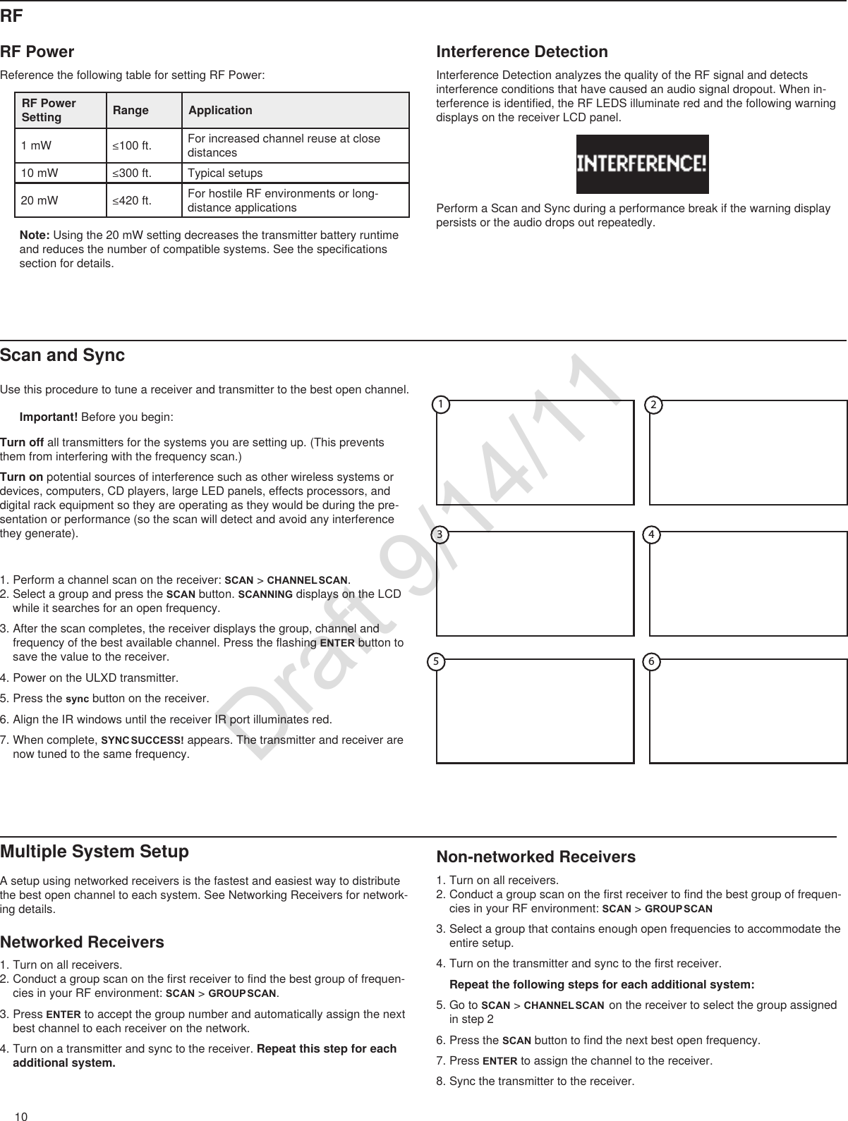 10Non-networked Receivers1. Turn on all receivers.2. Conduct a group scan on the first receiver to find the best group of frequen-cies in your RF environment: SCAN &gt; GROUP SCAN3. Select a group that contains enough open frequencies to accommodate the entire setup.4. Turn on the transmitter and sync to the first receiver. Repeat the following steps for each additional system:5. Go to SCAN &gt; CHANNEL SCAN  on the receiver to select the group assigned in step 26. Press the SCAN button to find the next best open frequency. 7. Press ENTER to assign the channel to the receiver.8. Sync the transmitter to the receiver. Multiple System SetupA setup using networked receivers is the fastest and easiest way to distribute the best open channel to each system. See Networking Receivers for network-ing details.Networked Receivers1. Turn on all receivers.2. Conduct a group scan on the first receiver to find the best group of frequen-cies in your RF environment: SCAN &gt; GROUP SCAN.3. Press ENTER to accept the group number and automatically assign the next best channel to each receiver on the network.4. Turn on a transmitter and sync to the receiver. Repeat this step for each additional system.Use this procedure to tune a receiver and transmitter to the best open channel.Important! Before you begin: Scan and SyncTurn off all transmitters for the systems you are setting up. (This prevents them from interfering with the frequency scan.)Turn on potential sources of interference such as other wireless systems or devices, computers, CD players, large LED panels, effects processors, and digital rack equipment so they are operating as they would be during the pre-sentation or performance (so the scan will detect and avoid any interference they generate).1. Perform a channel scan on the receiver: SCAN &gt; CHANNEL SCAN. 2. Select a group and press the SCAN button. SCANNING displays on the LCD while it searches for an open frequency.3. After the scan completes, the receiver displays the group, channel and frequency of the best available channel. Press the flashing ENTER button to save the value to the receiver.4. Power on the ULXD transmitter.5. Press the sync button on the receiver.6. Align the IR windows until the receiver IR port illuminates red.7. When complete, SYNC SUCCESS! appears. The transmitter and receiver are now tuned to the same frequency.23 4516RF PowerReference the following table for setting RF Power:RF Power Setting Range Application1 mW ≤100ft. For increased channel reuse at close distances10 mW ≤300ft. Typical setups20 mW ≤420ft. For hostile RF environments or long-distance applications Note: Using the 20 mW setting decreases the transmitter battery runtime and reduces the number of compatible systems. See the specifications section for details.Interference DetectionInterference Detection analyzes the quality of the RF signal and detects interference conditions that have caused an audio signal dropout. When in-terference is identified, the RF LEDS illuminate red and the following warning displays on the receiver LCD panel.Perform a Scan and Sync during a performance break if the warning display persists or the audio drops out repeatedly.RFDraft 9/14/11