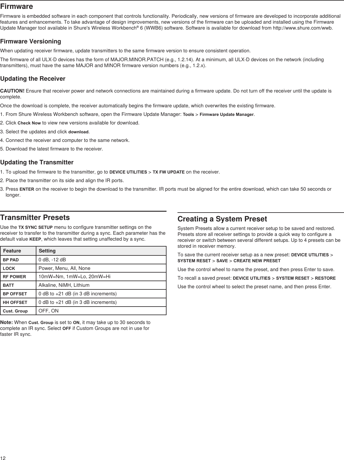 12FirmwareFirmware is embedded software in each component that controls functionality. Periodically, new versions of firmware are developed to incorporate additional features and enhancements. To take advantage of design improvements, new versions of the firmware can be uploaded and installed using the Firmware Update Manager tool available in Shure&apos;s Wireless Workbench® 6 (WWB6) software. Software is available for download from http://www.shure.com/wwb.Firmware VersioningWhen updating receiver firmware, update transmitters to the same firmware version to ensure consistent operation.The firmware of all ULX-D devices has the form of MAJOR.MINOR.PATCH (e.g., 1.2.14). At a minimum, all ULX-D devices on the network (including transmitters), must have the same MAJOR and MINOR firmware version numbers (e.g., 1.2.x).Updating the ReceiverCAUTION! Ensure that receiver power and network connections are maintained during a firmware update. Do not turn off the receiver until the update is complete.Once the download is complete, the receiver automatically begins the firmware update, which overwrites the existing firmware.1. From Shure Wireless Workbench software, open the Firmware Update Manager: Tools &gt; Firmware Update Manager. 2. Click Check Now to view new versions available for download.3. Select the updates and click download.4. Connect the receiver and computer to the same network.5. Download the latest firmware to the receiver.Updating the Transmitter1. To upload the firmware to the transmitter, go to DEVICE UTILITIES &gt; TX FW UPDATE on the receiver.2. Place the transmitter on its side and align the IR ports.3. Press ENTER on the receiver to begin the download to the transmitter. IR ports must be aligned for the entire download, which can take 50 seconds or longer.Transmitter PresetsUse the TX SYNC SETUP menu to configure transmitter settings on the receiver to transfer to the transmitter during a sync. Each parameter has the default value KEEP, which leaves that setting unaffected by a sync.Feature SettingBP PAD 0 dB, -12 dBLOCK Power, Menu, All, NoneRF POWER 10mW=Nm, 1mW=Lo, 20mW=HiBATT Alkaline, NiMH, LithiumBP OFFSET 0 dB to +21 dB (in 3 dB increments)HH OFFSET 0 dB to +21 dB (in 3 dB increments)Cust. Group OFF, ONNote: When Cust. Group is set to ON, it may take up to 30 seconds to complete an IR sync. Select OFF if Custom Groups are not in use for  faster IR sync.Creating a System PresetSystem Presets allow a current receiver setup to be saved and restored. Presets store all receiver settings to provide a quick way to configure a receiver or switch between several different setups. Up to 4 presets can be stored in receiver memory.To save the current receiver setup as a new preset: DEVICE UTILITIES &gt; SYSTEM RESET &gt; SAVE &gt; CREATE NEW PRESETUse the control wheel to name the preset, and then press Enter to save.To recall a saved preset: DEVICE UTILITIES &gt; SYSTEM RESET &gt; RESTOREUse the control wheel to select the preset name, and then press Enter.