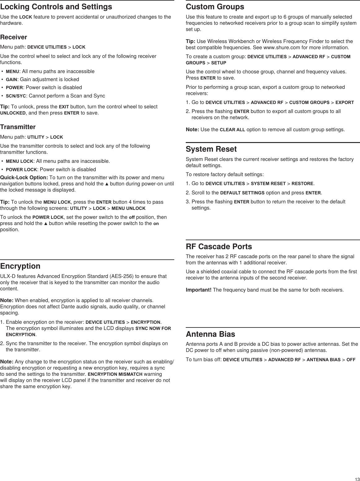 13Locking Controls and SettingsUse the LOCK feature to prevent accidental or unauthorized changes to the hardware.ReceiverMenu path: DEVICE UTILITIES &gt; LOCKUse the control wheel to select and lock any of the following receiver functions.•  MENU: All menu paths are inaccessible•  GAIN: Gain adjustment is locked•  POWER: Power switch is disabled•  SCN/SYC: Cannot perform a Scan and SyncTip: To unlock, press the EXIT button, turn the control wheel to select UNLOCKED, and then press ENTER to save.TransmitterMenu path: UTILITY &gt; LOCKUse the transmitter controls to select and lock any of the following transmitter functions.•  MENU LOCK: All menu paths are inaccessible.•  POWER LOCK: Power switch is disabledQuick-Lock Option: To turn on the transmitter with its power and menu navigation buttons locked, press and hold the ▲ button during power-on until the locked message is displayed.Tip: To unlock the MENU LOCK, press the ENTER button 4 times to pass through the following screens: UTILITY &gt; LOCK &gt; MENU UNLOCKTo unlock the POWER LOCK, set the power switch to the off position, then press and hold the ▲ button while resetting the power switch to the on position.EncryptionULX-D features Advanced Encryption Standard (AES-256) to ensure that only the receiver that is keyed to the transmitter can monitor the audio content.Note: When enabled, encryption is applied to all receiver channels. Encryption does not affect Dante audio signals, audio quality, or channel spacing. 1. Enable encryption on the receiver: DEVICE UTILITIES &gt; ENCRYPTION. The encryption symbol illuminates and the LCD displays SYNC NOW FOR ENCRYPTION.2. Sync the transmitter to the receiver. The encryption symbol displays on the transmitter.Note: Any change to the encryption status on the receiver such as enabling/disabling encryption or requesting a new encryption key, requires a sync to send the settings to the transmitter. ENCRYPTION MISMATCH warning will display on the receiver LCD panel if the transmitter and receiver do not share the same encryption key.Custom GroupsUse this feature to create and export up to 6 groups of manually selected frequencies to networked receivers prior to a group scan to simplify system set up.Tip: Use Wireless Workbench or Wireless Frequency Finder to select the best compatible frequencies. See www.shure.com for more information.To create a custom group: DEVICE UTILITIES &gt; ADVANCED RF &gt; CUSTOM GROUPS &gt; SETUPUse the control wheel to choose group, channel and frequency values. Press ENTER to save.Prior to performing a group scan, export a custom group to networked receivers: 1. Go to DEVICE UTILITIES &gt; ADVANCED RF &gt; CUSTOM GROUPS &gt; EXPORT2. Press the flashing ENTER button to export all custom groups to all receivers on the network.Note: Use the CLEAR ALL option to remove all custom group settings.RF Cascade PortsThe receiver has 2 RF cascade ports on the rear panel to share the signal from the antennas with 1 additional receiver.Use a shielded coaxial cable to connect the RF cascade ports from the first receiver to the antenna inputs of the second receiver.Important! The frequency band must be the same for both receivers.Antenna BiasAntenna ports A and B provide a DC bias to power active antennas. Set the DC power to off when using passive (non-powered) antennas.To turn bias off: DEVICE UTILITIES &gt; ADVANCED RF &gt; ANTENNA BIAS &gt; OFFSystem ResetSystem Reset clears the current receiver settings and restores the factory default settings.To restore factory default settings:1. Go to DEVICE UTILITIES &gt; SYSTEM RESET &gt; RESTORE.2. Scroll to the DEFAULT SETTINGS option and press ENTER.3. Press the flashing ENTER button to return the receiver to the default settings.