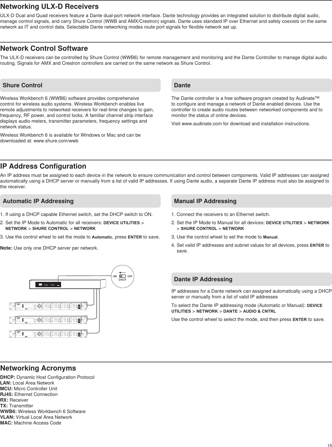 15Networking ULX-D ReceiversULX-D Dual and Quad receivers feature a Dante dual-port network interface. Dante technology provides an integrated solution to distribute digital audio, manage control signals, and carry Shure Control (WWB and AMX/Crestron) signals. Dante uses standard IP over Ethernet and safely coexists on the same network as IT and control data. Selectable Dante networking modes route port signals for flexible network set up.Network Control Software The ULX-D receivers can be controlled by Shure Control (WWB6) for remote management and monitoring and the Dante Controller to manage digital audio routing. Signals for AMX and Crestron controllers are carried on the same network as Shure Control.IP Address ConfigurationAn IP address must be assigned to each device in the network to ensure communication and control between components. Valid IP addresses can assigned automatically using a DHCP server or manually from a list of valid IP addresses. If using Dante audio, a separate Dante IP address must also be assigned to the receiver.Shure ControlWireless Workbench 6 (WWB6) software provides comprehensive control for wireless audio systems. Wireless Workbench enables live remote adjustments to networked receivers for real-time changes to gain, frequency, RF power, and control locks. A familiar channel strip interface displays audio meters, transmitter parameters, frequency settings and network status.Wireless Workbench 6 is available for Windows or Mac and can be downloaded at: www.shure.com/wwbDante The Dante controller is a free software program created by Audinate™ to configure and manage a network of Dante enabled devices. Use the controller to create audio routes between networked components and to monitor the status of online devices.Visit www.audinate.com for download and installation instructions. Automatic IP Addressing Manual IP AddressingNetworking AcronymsDHCP: Dynamic Host Configuration ProtocolLAN: Local Area NetworkMCU: Micro Controller UnitRJ45: Ethernet ConnectionRX: ReceiverTX: TransmitterWWB6: Wireless Workbench 6 SoftwareVLAN: Virtual Local Area NetworkMAC: Machine Access CodeON OFFDHCPULXD4Digital Wireless ReceiverpushcontrolENTEREXITSCANpowerRFA BOLOLgainaudio RFA BOLOLgainaudio RFA BOLOLgainaudio RFA BOLOLgainaudioRX1 RX2 RX3 RX4ULXD4Digital Wireless ReceiverpushcontrolENTEREXITSCANpowerRFA BOLOLgainaudio RFA BOLOLgainaudio RFA BOLOLgainaudio RFA BOLOLgainaudioRX1 RX2 RX3 RX4ULXD4Digital Wireless ReceiverpushcontrolENTEREXITSCANpowerRFA BOLOLgainaudio RFA BOLOLgainaudio RFA BOLOLgainaudio RFA BOLOLgainaudioRX1 RX2 RX3 RX41. If using a DHCP capable Ethernet switch, set the DHCP switch to ON.2. Set the IP Mode to Automatic for all receivers: DEVICE UTILITIES &gt; NETWORK &gt; SHURE CONTROL &gt; NETWORK3. Use the control wheel to set the mode to Automatic, press ENTER to save.Note: Use only one DHCP server per network.1. Connect the receivers to an Ethernet switch.2. Set the IP Mode to Manual for all devices: DEVICE UTILITIES &gt; NETWORK &gt; SHURE CONTROL &gt; NETWORK3. Use the control wheel to set the mode to Manual.4. Set valid IP addresses and subnet values for all devices, press ENTER to save.Dante IP AddressingIP addresses for a Dante network can assigned automatically using a DHCP server or manually from a list of valid IP addressesTo select the Dante IP addressing mode (Automatic or Manual): DEVICE UTILITIES &gt; NETWORK &gt; DANTE &gt; AUDIO &amp; CNTRLUse the control wheel to select the mode, and then press ENTER to save. 