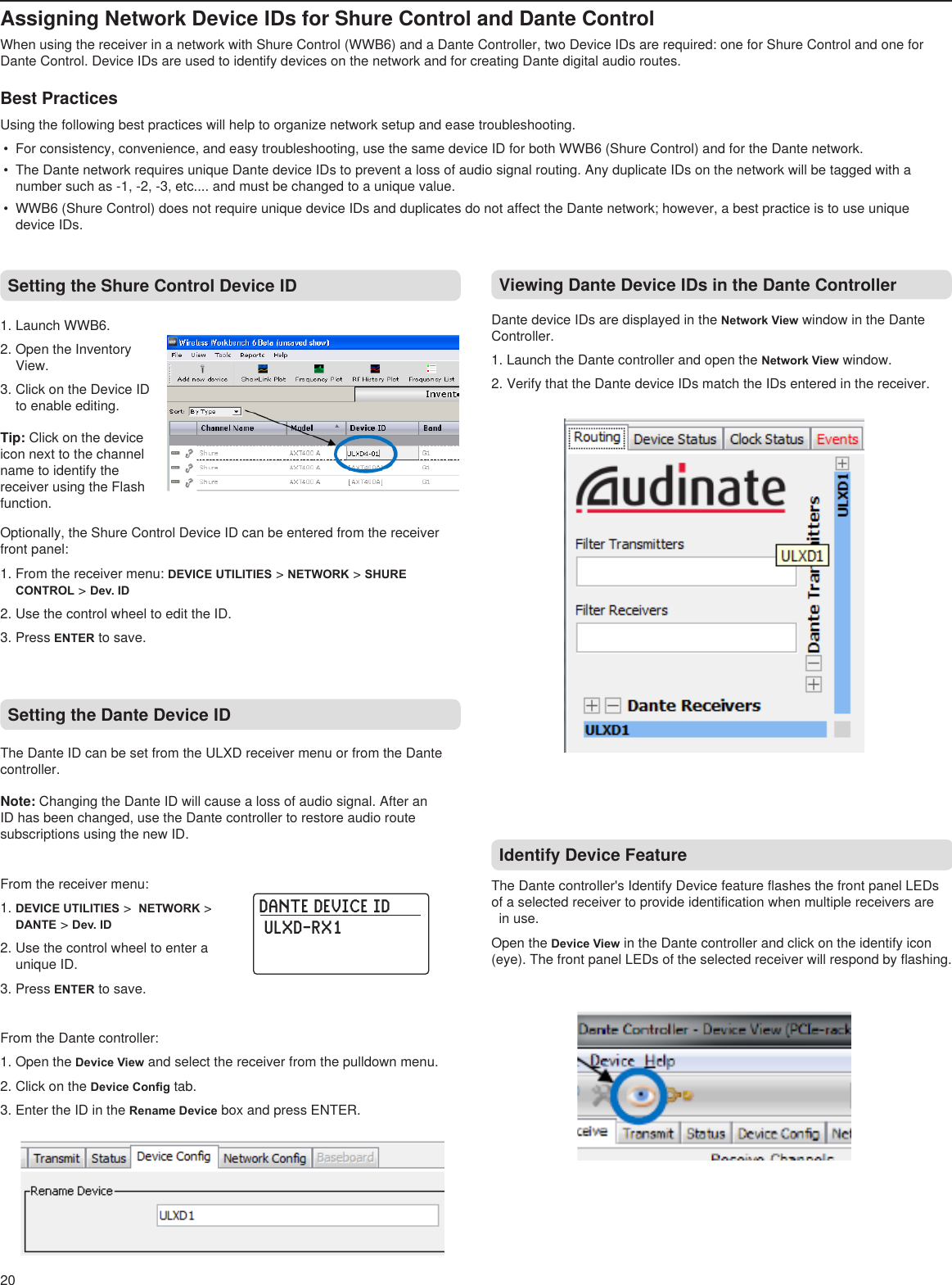 DANTE DEVICE ID ULXD-RX1  20Assigning Network Device IDs for Shure Control and Dante ControlWhen using the receiver in a network with Shure Control (WWB6) and a Dante Controller, two Device IDs are required: one for Shure Control and one for Dante Control. Device IDs are used to identify devices on the network and for creating Dante digital audio routes. Best PracticesUsing the following best practices will help to organize network setup and ease troubleshooting.•  For consistency, convenience, and easy troubleshooting, use the same device ID for both WWB6 (Shure Control) and for the Dante network.•  The Dante network requires unique Dante device IDs to prevent a loss of audio signal routing. Any duplicate IDs on the network will be tagged with a number such as -1, -2, -3, etc.... and must be changed to a unique value.•  WWB6 (Shure Control) does not require unique device IDs and duplicates do not affect the Dante network; however, a best practice is to use unique device IDs.Setting the Shure Control Device ID1. Launch WWB6.2. Open the Inventory View.3. Click on the Device ID to enable editing. Tip: Click on the device icon next to the channel name to identify the receiver using the Flash function. Setting the Dante Device ID The Dante ID can be set from the ULXD receiver menu or from the Dante controller.Note: Changing the Dante ID will cause a loss of audio signal. After an ID has been changed, use the Dante controller to restore audio route subscriptions using the new ID.From the receiver menu:1. DEVICE UTILITIES &gt;  NETWORK &gt; DANTE &gt; Dev. ID2. Use the control wheel to enter a unique ID.3. Press ENTER to save.From the Dante controller:1. Open the Device View and select the receiver from the pulldown menu.2. Click on the Device Cong tab.3. Enter the ID in the Rename Device box and press ENTER.Viewing Dante Device IDs in the Dante ControllerDante device IDs are displayed in the Network View window in the Dante Controller.1. Launch the Dante controller and open the Network View window.2. Verify that the Dante device IDs match the IDs entered in the receiver.Identify Device FeatureThe Dante controller&apos;s Identify Device feature flashes the front panel LEDs of a selected receiver to provide identification when multiple receivers are    in use.Open the Device View in the Dante controller and click on the identify icon (eye). The front panel LEDs of the selected receiver will respond by flashing.Optionally, the Shure Control Device ID can be entered from the receiver front panel:1. From the receiver menu: DEVICE UTILITIES &gt; NETWORK &gt; SHURE CONTROL &gt; Dev. ID2. Use the control wheel to edit the ID.3. Press ENTER to save.