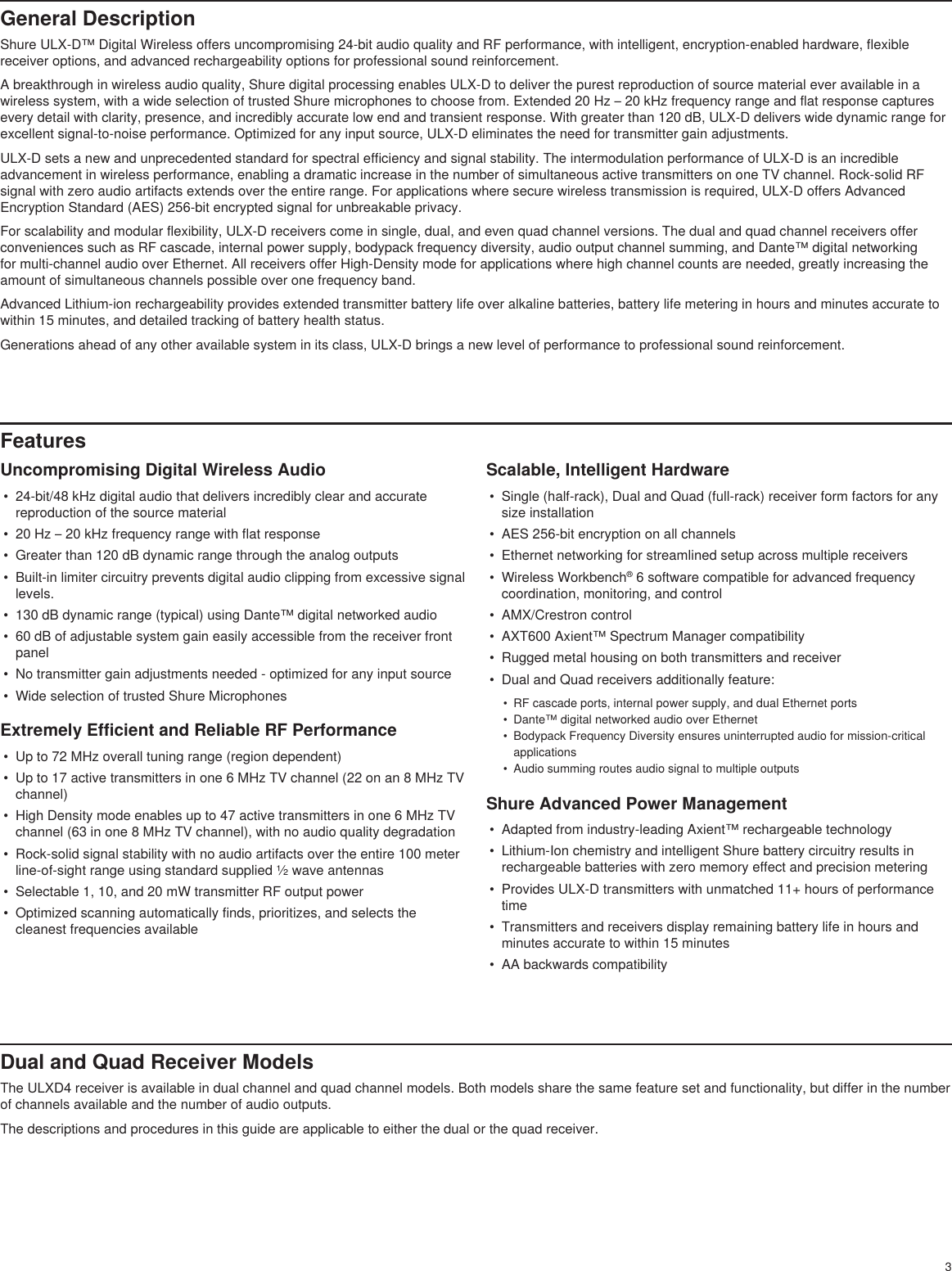3General DescriptionShure ULX-D™ Digital Wireless offers uncompromising 24-bit audio quality and RF performance, with intelligent, encryption-enabled hardware, flexible receiver options, and advanced rechargeability options for professional sound reinforcement.A breakthrough in wireless audio quality, Shure digital processing enables ULX-D to deliver the purest reproduction of source material ever available in a wireless system, with a wide selection of trusted Shure microphones to choose from. Extended 20 Hz – 20 kHz frequency range and flat response captures every detail with clarity, presence, and incredibly accurate low end and transient response. With greater than 120 dB, ULX-D delivers wide dynamic range for excellent signal-to-noise performance. Optimized for any input source, ULX-D eliminates the need for transmitter gain adjustments.ULX-D sets a new and unprecedented standard for spectral efficiency and signal stability. The intermodulation performance of ULX-D is an incredible advancement in wireless performance, enabling a dramatic increase in the number of simultaneous active transmitters on one TV channel. Rock-solid RF signal with zero audio artifacts extends over the entire range. For applications where secure wireless transmission is required, ULX-D offers Advanced Encryption Standard (AES) 256-bit encrypted signal for unbreakable privacy.For scalability and modular flexibility, ULX-D receivers come in single, dual, and even quad channel versions. The dual and quad channel receivers offer conveniences such as RF cascade, internal power supply, bodypack frequency diversity, audio output channel summing, and Dante™ digital networking for multi-channel audio over Ethernet. All receivers offer High-Density mode for applications where high channel counts are needed, greatly increasing the amount of simultaneous channels possible over one frequency band.Advanced Lithium-ion rechargeability provides extended transmitter battery life over alkaline batteries, battery life metering in hours and minutes accurate to within 15 minutes, and detailed tracking of battery health status.Generations ahead of any other available system in its class, ULX-D brings a new level of performance to professional sound reinforcement.FeaturesUncompromising Digital Wireless Audio•  24-bit/48 kHz digital audio that delivers incredibly clear and accurate reproduction of the source material•  20 Hz – 20 kHz frequency range with flat response•  Greater than 120 dB dynamic range through the analog outputs•  Built-in limiter circuitry prevents digital audio clipping from excessive signal levels.•  130 dB dynamic range (typical) using Dante™ digital networked audio•  60 dB of adjustable system gain easily accessible from the receiver front panel•  No transmitter gain adjustments needed - optimized for any input source•  Wide selection of trusted Shure MicrophonesExtremely Efficient and Reliable RF Performance•  Up to 72 MHz overall tuning range (region dependent)•  Up to 17 active transmitters in one 6 MHz TV channel (22 on an 8 MHz TV channel)•  High Density mode enables up to 47 active transmitters in one 6 MHz TV channel (63 in one 8 MHz TV channel), with no audio quality degradation•  Rock-solid signal stability with no audio artifacts over the entire 100 meter line-of-sight range using standard supplied ½ wave antennas•  Selectable 1, 10, and 20 mW transmitter RF output power•  Optimized scanning automatically finds, prioritizes, and selects the cleanest frequencies availableScalable, Intelligent Hardware•  Single (half-rack), Dual and Quad (full-rack) receiver form factors for any size installation•  AES 256-bit encryption on all channels•  Ethernet networking for streamlined setup across multiple receivers•  Wireless Workbench® 6 software compatible for advanced frequency coordination, monitoring, and control•  AMX/Crestron control•  AXT600 Axient™ Spectrum Manager compatibility•  Rugged metal housing on both transmitters and receiver•  Dual and Quad receivers additionally feature:•  RF cascade ports, internal power supply, and dual Ethernet ports•  Dante™ digital networked audio over Ethernet•  Bodypack Frequency Diversity ensures uninterrupted audio for mission-critical applications•  Audio summing routes audio signal to multiple outputsShure Advanced Power Management•  Adapted from industry-leading Axient™ rechargeable technology•  Lithium-Ion chemistry and intelligent Shure battery circuitry results in rechargeable batteries with zero memory effect and precision metering•  Provides ULX-D transmitters with unmatched 11+ hours of performance time•  Transmitters and receivers display remaining battery life in hours and minutes accurate to within 15 minutes•  AA backwards compatibilityDual and Quad Receiver ModelsThe ULXD4 receiver is available in dual channel and quad channel models. Both models share the same feature set and functionality, but differ in the number of channels available and the number of audio outputs.The descriptions and procedures in this guide are applicable to either the dual or the quad receiver.