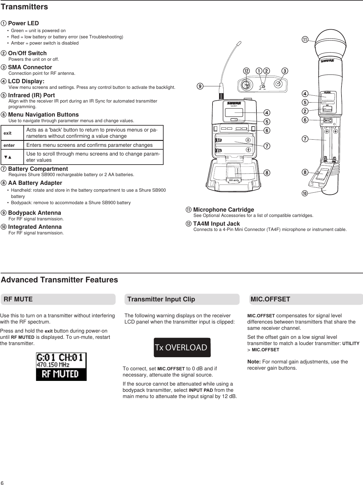 6TransmittersRF MUTEonULXD2⑧⑩⑪②④⑤⑥⑦ULXD1①⑫ ② ③④⑤⑥⑦⑧⑨① Power LED•  Green = unit is powered on•  Red = low battery or battery error (see Troubleshooting)•  Amber = power switch is disabled ② On/Off SwitchPowers the unit on or off.③ SMA ConnectorConnection point for RF antenna.④ LCD Display: View menu screens and settings. Press any control button to activate the backlight.⑤ Infrared (IR) Port Align with the receiver IR port during an IR Sync for automated transmitter programming.⑥ Menu Navigation Buttons Use to navigate through parameter menus and change values.exit Acts as a &apos;back&apos; button to return to previous menus or pa-rameters without confirming a value changeenter Enters menu screens and confirms parameter changes▼▲ Use to scroll through menu screens and to change param-eter values⑦ Battery CompartmentRequires Shure SB900 rechargeable battery or 2 AA batteries.⑧ AA Battery Adapter•  Handheld: rotate and store in the battery compartment to use a Shure SB900 battery•  Bodypack: remove to accommodate a Shure SB900 battery⑨ Bodypack AntennaFor RF signal transmission.⑩ Integrated AntennaFor RF signal transmission.⑪ Microphone CartridgeSee Optional Accessories for a list of compatible cartridges.⑫ TA4M Input JackConnects to a 4-Pin Mini Connector (TA4F) microphone or instrument cable.Transmitter Input Clip MIC.OFFSETTx OVERLOADAdvanced Transmitter FeaturesTo correct, set MIC.OFFSET to 0 dB and if necessary, attenuate the signal source.If the source cannot be attenuated while using a bodypack transmitter, select INPUT PAD from the main menu to attenuate the input signal by 12 dB.Use this to turn on a transmitter without interfering with the RF spectrum.Press and hold the exit button during power-on until RF MUTED is displayed. To un-mute, restart the transmitter.The following warning displays on the receiver LCD panel when the transmitter input is clipped:MIC.OFFSET compensates for signal level differences between transmitters that share the same receiver channel. Set the offset gain on a low signal level transmitter to match a louder transmitter: UTILITY &gt; MIC.OFFSETNote: For normal gain adjustments, use the receiver gain buttons.