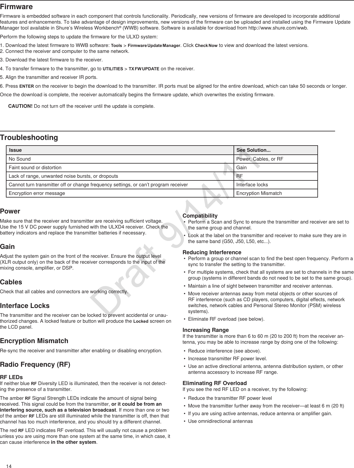 14FirmwareFirmware is embedded software in each component that controls functionality. Periodically, new versions of firmware are developed to incorporate additional features and enhancements. To take advantage of design improvements, new versions of the firmware can be uploaded and installed using the Firmware Update Manager tool available in Shure’s Wireless Workbench® (WWB) software. Software is available for download from http://www.shure.com/wwb.Perform the following steps to update the firmware for the ULXD system:1. Download the latest firmware to WWB software: Tools &gt; Firmware Update Manager. Click Check Now to view and download the latest versions. 2. Connect the receiver and computer to the same network.3. Download the latest firmware to the receiver.4. To transfer firmware to the transmitter, go to UTILITIES &gt; TX FW UPDATE on the receiver.5. Align the transmitter and receiver IR ports.6. Press ENTER on the receiver to begin the download to the transmitter. IR ports must be aligned for the entire download, which can take 50 seconds or longer.Once the download is complete, the receiver automatically begins the firmware update, which overwrites the existing firmware. CAUTION! Do not turn off the receiver until the update is complete.TroubleshootingIssue See Solution...No Sound Power, Cables, or RFFaint sound or distortion GainLack of range, unwanted noise bursts, or dropouts RFCannot turn transmitter off or change frequency settings, or can’t program receiver Interface locksEncryption error message Encryption MismatchPowerMake sure that the receiver and transmitter are receiving sufficient voltage. Use the 15 V DC power supply furnished with the ULXD4 receiver. Check the battery indicators and replace the transmitter batteries if necessary.GainAdjust the system gain on the front of the receiver. Ensure the output level (XLR output only) on the back of the receiver corresponds to the input of the mixing console, amplifier, or DSP.CablesCheck that all cables and connectors are working correctly.Interface LocksThe transmitter and the receiver can be locked to prevent accidental or unau-thorized changes. A locked feature or button will produce the Locked screen on the LCD panel. Encryption MismatchRe-sync the receiver and transmitter after enabling or disabling encryption. Radio Frequency (RF)RF LEDsIf neither blue RF Diversity LED is illuminated, then the receiver is not detect-ing the presence of a transmitter.The amber RF Signal Strength LEDs indicate the amount of signal being received. This signal could be from the transmitter, or it could be from an interfering source, such as a television broadcast. If more than one or two of the amber RF LEDs are still illuminated while the transmitter is off, then that channel has too much interference, and you should try a different channel. The red RF LED indicates RF overload. This will usually not cause a problem unless you are using more than one system at the same time, in which case, it can cause interference in the other system.Compatibility• Perform a Scan and Sync to ensure the transmitter and receiver are set to the same group and channel.• Look at the label on the transmitter and receiver to make sure they are in the same band (G50, J50, L50, etc...).Reducing Interference• Perform a group or channel scan to find the best open frequency. Perform a sync to transfer the setting to the transmitter.• For multiple systems, check that all systems are set to channels in the same group (systems in different bands do not need to be set to the same group).• Maintain a line of sight between transmitter and receiver antennas.• Move receiver antennas away from metal objects or other sources of RF interference (such as CD players, computers, digital effects, network switches, network cables and Personal Stereo Monitor (PSM) wireless systems).• Eliminate RF overload (see below).Increasing RangeIf the transmitter is more than 6 to 60 m (20 to 200 ft) from the receiver an-tenna, you may be able to increase range by doing one of the following:• Reduce interference (see above). • Increase transmitter RF power level.• Use an active directional antenna, antenna distribution system, or other antenna accessory to increase RF range.Eliminating RF OverloadIf you see the red RF LED on a receiver, try the following:• Reduce the transmitter RF power level• Move the transmitter further away from the receiver—at least 6 m (20 ft)• If you are using active antennas, reduce antenna or amplifier gain.• Use omnidirectional antennasDraft 9/14/11
