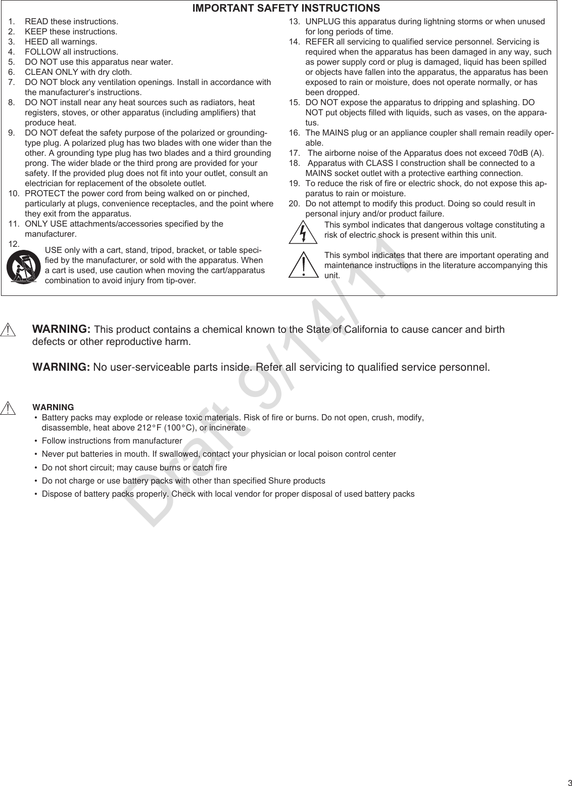3READ these instructions.1. KEEP these instructions.2. HEED all warnings.3. FOLLOW all instructions.4. DO NOT use this apparatus near water.5. CLEAN ONLY with dry cloth.6. DO NOT block any ventilation openings. Install in accordance with 7. the manufacturer’s instructions. DO NOT install near any heat sources such as radiators, heat 8. registers, stoves, or other apparatus (including ampliers) that produce heat.DO NOT defeat the safety purpose of the polarized or grounding-9. type plug. A polarized plug has two blades with one wider than the other. A grounding type plug has two blades and a third grounding prong. The wider blade or the third prong are provided for your safety. If the provided plug does not t into your outlet, consult an electrician for replacement of the obsolete outlet.PROTECT the power cord from being walked on or pinched, 10. particularly at plugs, convenience receptacles, and the point where they exit from the apparatus.ONLY USE attachments/accessories specied by the 11. manufacturer.12. UNPLUG this apparatus during lightning storms or when unused 13. for long periods of time.REFER all servicing to qualied service personnel. Servicing is 14. required when the apparatus has been damaged in any way, such as power supply cord or plug is damaged, liquid has been spilled or objects have fallen into the apparatus, the apparatus has been exposed to rain or moisture, does not operate normally, or has been dropped.DO NOT expose the apparatus to dripping and splashing. DO 15. NOT put objects lled with liquids, such as vases, on the appara-tus.The MAINS plug or an appliance coupler shall remain readily oper-16. able. The airborne noise of the Apparatus does not exceed 70dB (A).17.  Apparatus with CLASS I construction shall be connected to a 18. MAINS socket outlet with a protective earthing connection.To reduce the risk of re or electric shock, do not expose this ap-19. paratus to rain or moisture.Do not attempt to modify this product. Doing so could result in 20. personal injury and/or product failure. IMPORTANT SAFETY INSTRUCTIONSUSE only with a cart, stand, tripod, bracket, or table speci-ed by the manufacturer, or sold with the apparatus. When a cart is used, use caution when moving the cart/apparatus combination to avoid injury from tip-over.This symbol indicates that dangerous voltage constituting arisk of electric shock is present within this unit.This symbol indicates that there are important operating andmaintenance instructions in the literature accompanying this unit.WARNING: This product contains a chemical known to the State of California to cause cancer and birth defects or other reproductive harm.WARNING• Battery packs may explode or release toxic materials. Risk of fire or burns. Do not open, crush, modify,  disassemble, heat above 212°F (100°C), or incinerate• Follow instructions from manufacturer• Never put batteries in mouth. If swallowed, contact your physician or local poison control center• Do not short circuit; may cause burns or catch fire• Do not charge or use battery packs with other than specified Shure products• Dispose of battery packs properly. Check with local vendor for proper disposal of used battery packsWARNING: No user-serviceable parts inside. Refer all servicing to qualified service personnel.Draft 9/14/11