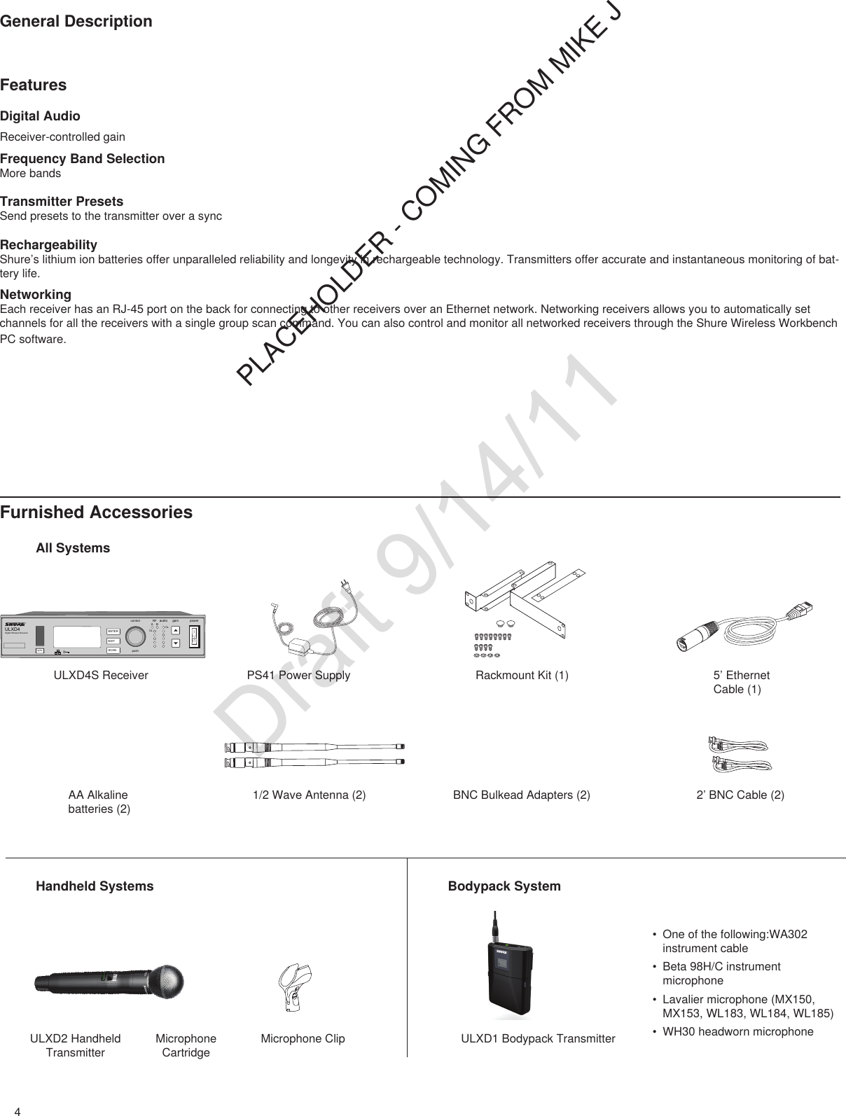 4General DescriptionFeaturesDigital AudioReceiver-controlled gainFrequency Band SelectionMore bandsTransmitter PresetsSend presets to the transmitter over a syncRechargeabilityShure’s lithium ion batteries offer unparalleled reliability and longevity in rechargeable technology. Transmitters offer accurate and instantaneous monitoring of bat-tery life.NetworkingEach receiver has an RJ-45 port on the back for connecting to other receivers over an Ethernet network. Networking receivers allows you to automatically set channels for all the receivers with a single group scan command. You can also control and monitor all networked receivers through the Shure Wireless Workbench PC software.PLACEHOLDER - COMING FROM MIKE JFurnished AccessoriesHandheld Systems Bodypack SystemULXD4Digital Wireless Receiversync pushcontrolENTEREXITSCANRFA BOLOLgain poweraudioAll SystemsULXD4S Receiver PS41 Power Supply1/2 Wave Antenna (2) 2’ BNC Cable (2)BNC Bulkead Adapters (2)Rackmount Kit (1) 5’ Ethernet Cable (1)AA Alkaline batteries (2)ULXD2 Handheld TransmitterMicrophone CartridgeMicrophone Clip ULXD1 Bodypack Transmitter• One of the following:WA302 instrument cable• Beta 98H/C instrument microphone• Lavalier microphone (MX150, MX153, WL183, WL184, WL185)• WH30 headworn microphoneDraft 9/14/11