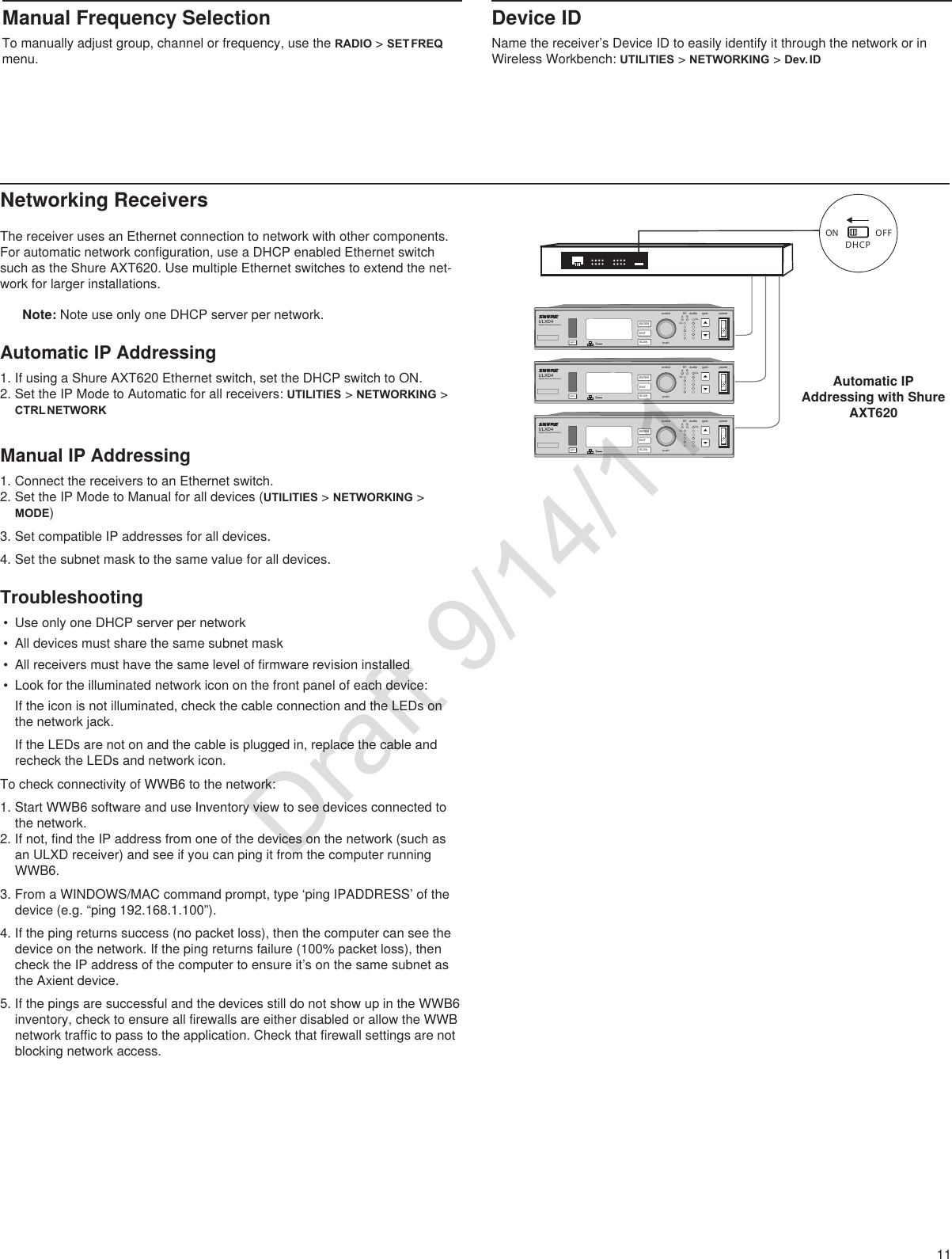 11Manual Frequency SelectionTo manually adjust group, channel or frequency, use the RADIO &gt; SET FREQ menu.The receiver uses an Ethernet connection to network with other components. For automatic network configuration, use a DHCP enabled Ethernet switch such as the Shure AXT620. Use multiple Ethernet switches to extend the net-work for larger installations.Note: Note use only one DHCP server per network.Automatic IP Addressing1. If using a Shure AXT620 Ethernet switch, set the DHCP switch to ON.2. Set the IP Mode to Automatic for all receivers: UTILITIES &gt; NETWORKING &gt; CTRL NETWORKON OFFDHCPULXD4Digital Wireless Receiversync pushcontrolENTEREXITSCANRFA BOLOLgain poweraudioULXD4Digital Wireless Receiversync pushcontrolENTEREXITSCANRFA BOLOLgain poweraudioULXD4Digital Wireless Receiversync pushcontrolENTEREXITSCANRFA BOLOLgain poweraudioDevice IDName the receiver’s Device ID to easily identify it through the network or in Wireless Workbench: UTILITIES &gt; NETWORKING &gt; Dev. IDNetworking ReceiversAutomatic IP Addressing with Shure AXT620Manual IP Addressing1. Connect the receivers to an Ethernet switch.2. Set the IP Mode to Manual for all devices (UTILITIES &gt; NETWORKING &gt; MODE)3. Set compatible IP addresses for all devices. 4. Set the subnet mask to the same value for all devices.Troubleshooting• Use only one DHCP server per network• All devices must share the same subnet mask• All receivers must have the same level of firmware revision installed• Look for the illuminated network icon on the front panel of each device: If the icon is not illuminated, check the cable connection and the LEDs on the network jack. If the LEDs are not on and the cable is plugged in, replace the cable and recheck the LEDs and network icon.To check connectivity of WWB6 to the network: 1. Start WWB6 software and use Inventory view to see devices connected to the network.2. If not, find the IP address from one of the devices on the network (such as an ULXD receiver) and see if you can ping it from the computer running WWB6.3. From a WINDOWS/MAC command prompt, type ‘ping IPADDRESS’ of the device (e.g. “ping 192.168.1.100”).4. If the ping returns success (no packet loss), then the computer can see the device on the network. If the ping returns failure (100% packet loss), then check the IP address of the computer to ensure it’s on the same subnet as the Axient device.5. If the pings are successful and the devices still do not show up in the WWB6 inventory, check to ensure all firewalls are either disabled or allow the WWB network traffic to pass to the application. Check that firewall settings are not blocking network access. Draft 9/14/11