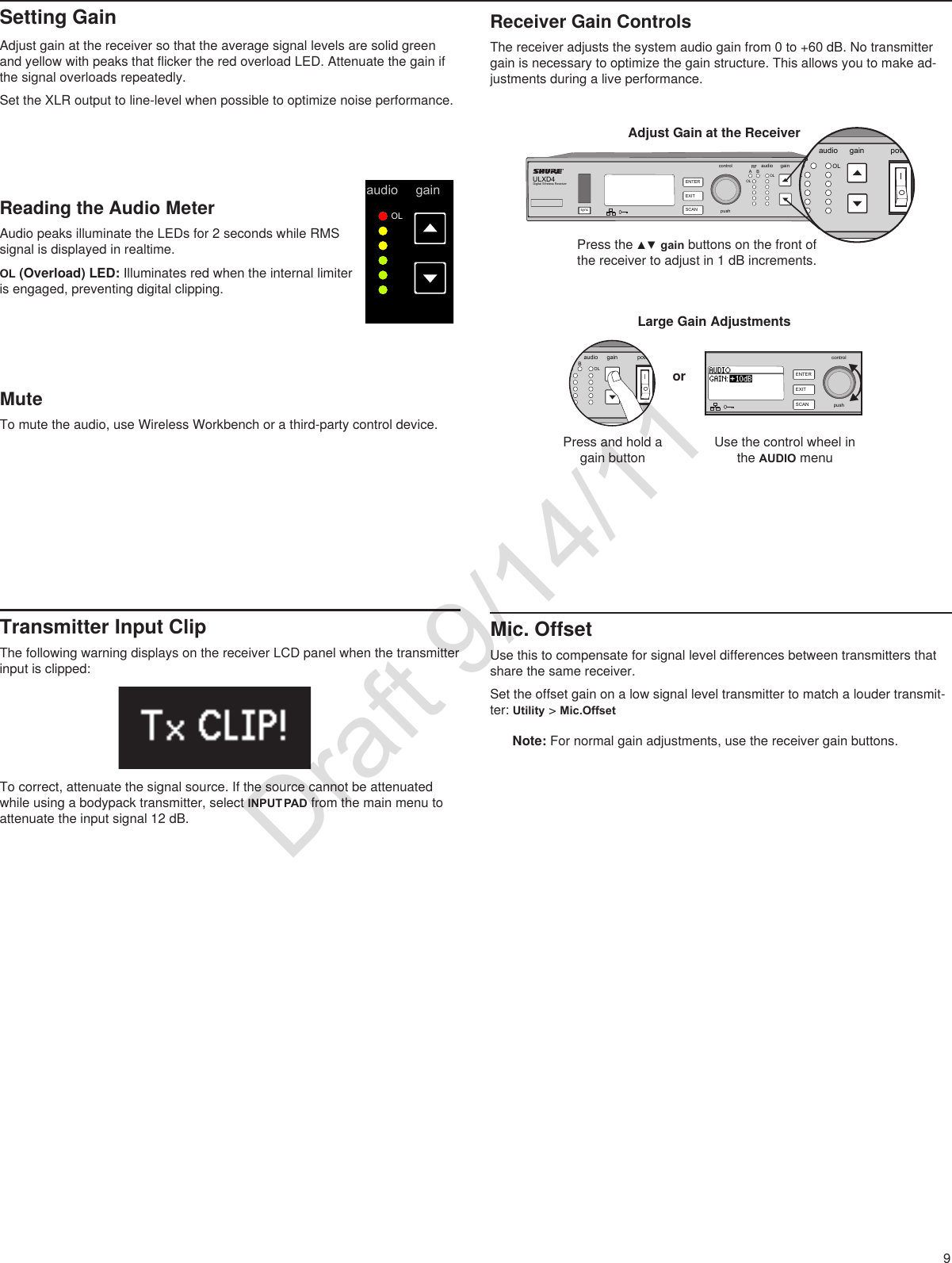 9syncENTEREXITEXITSCANSCANpowercontrolpushRFA Baudio gainOLOLULXD4123456789Setting GainAdjust gain at the receiver so that the average signal levels are solid green and yellow with peaks that flicker the red overload LED. Attenuate the gain if the signal overloads repeatedly.Set the XLR output to line-level when possible to optimize noise performance.Receiver Gain ControlsThe receiver adjusts the system audio gain from 0 to +60 dB. No transmitter gain is necessary to optimize the gain structure. This allows you to make ad-justments during a live performance.ULXD4Digital Wireless Receiversync pushcontrolENTEREXITSCANRFA BOLOLgain poweraudioRFABLOLgain poweraudioRFA BOLOLgain poweraudioULXD4Digital Wireless ReceiversyncpushcontrolENTEREXITSCANOLAdjust Gain at the ReceiverPressthe▲▼gain buttons on the front of the receiver to adjust in 1 dB increments.Large Gain AdjustmentsPress and hold a gain buttonorUse the control wheel in the AUDIO menuReading the Audio MeterAudio peaks illuminate the LEDs for 2 seconds while RMS signal is displayed in realtime.OL (Overload) LED: Illuminates red when the internal limiter is engaged, preventing digital clipping.Transmitter Input ClipThe following warning displays on the receiver LCD panel when the transmitter input is clipped:To correct, attenuate the signal source. If the source cannot be attenuated while using a bodypack transmitter, select INPUT PAD from the main menu to attenuate the input signal 12 dB.Mic. OffsetUse this to compensate for signal level differences between transmitters that share the same receiver. Set the offset gain on a low signal level transmitter to match a louder transmit-ter: Utility &gt; Mic.OffsetNote: For normal gain adjustments, use the receiver gain buttons.MuteTo mute the audio, use Wireless Workbench or a third-party control device.Draft 9/14/11