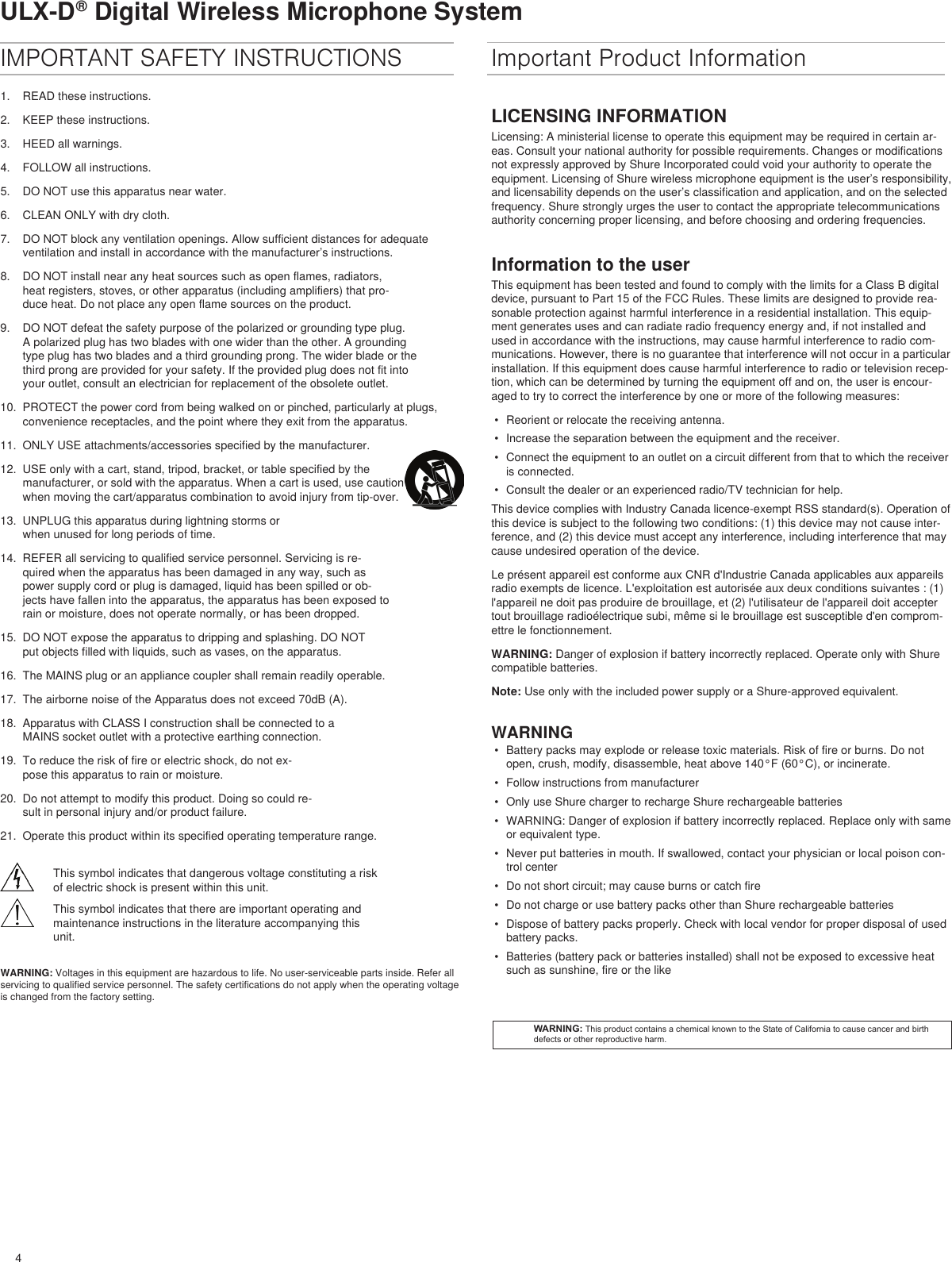 4ULX-D® Digital Wireless Microphone SystemIMPORTANT SAFETY INSTRUCTIONS1.  READ these instructions. 2.  KEEP these instructions. 3.  HEED all warnings.4.  FOLLOW all instructions. 5.  DO NOT use this apparatus near water. 6.  CLEAN ONLY with dry cloth. 7.  DO NOT block any ventilation openings. Allow sufficient distances for adequate ventilation and install in accordance with the manufacturer’s instructions. 8.  DO NOT install near any heat sources such as open flames, radiators, heat registers, stoves, or other apparatus (including amplifiers) that pro-duce heat. Do not place any open flame sources on the product. 9.  DO NOT defeat the safety purpose of the polarized or grounding type plug. A polarized plug has two blades with one wider than the other. A grounding type plug has two blades and a third grounding prong. The wider blade or the third prong are provided for your safety. If the provided plug does not fit into your outlet, consult an electrician for replacement of the obsolete outlet. 10.  PROTECT the power cord from being walked on or pinched, particularly at plugs, convenience receptacles, and the point where they exit from the apparatus. 11.  ONLY USE attachments/accessories specified by the manufacturer.12.  USE only with a cart, stand, tripod, bracket, or table specified by the manufacturer, or sold with the apparatus. When a cart is used, use caution when moving the cart/apparatus combination to avoid injury from tip-over.13.  UNPLUG this apparatus during lightning storms or when unused for long periods of time. 14.  REFER all servicing to qualified service personnel. Servicing is re-quired when the apparatus has been damaged in any way, such as power supply cord or plug is damaged, liquid has been spilled or ob-jects have fallen into the apparatus, the apparatus has been exposed to rain or moisture, does not operate normally, or has been dropped. 15.  DO NOT expose the apparatus to dripping and splashing. DO NOT put objects filled with liquids, such as vases, on the apparatus. 16.  The MAINS plug or an appliance coupler shall remain readily operable. 17.  The airborne noise of the Apparatus does not exceed 70dB (A). 18.  Apparatus with CLASS I construction shall be connected to a MAINS socket outlet with a protective earthing connection. 19.  To reduce the risk of fire or electric shock, do not ex-pose this apparatus to rain or moisture. 20.  Do not attempt to modify this product. Doing so could re-sult in personal injury and/or product failure.21.  Operate this product within its specified operating temperature range.This symbol indicates that dangerous voltage constituting a risk of electric shock is present within this unit.This symbol indicates that there are important operating and maintenance instructions in the literature accompanying this unit.WARNING: Voltages in this equipment are hazardous to life. No user-serviceable parts inside. Refer all servicing to qualified service personnel. The safety certifications do not apply when the operating voltage is changed from the factory setting.Important Product InformationLICENSING INFORMATIONLicensing: A ministerial license to operate this equipment may be required in certain ar-eas. Consult your national authority for possible requirements. Changes or modifications not expressly approved by Shure Incorporated could void your authority to operate the equipment. Licensing of Shure wireless microphone equipment is the user’s responsibility, and licensability depends on the user’s classification and application, and on the selected frequency. Shure strongly urges the user to contact the appropriate telecommunications authority concerning proper licensing, and before choosing and ordering frequencies. Information to the userThis equipment has been tested and found to comply with the limits for a Class B digital device, pursuant to Part 15 of the FCC Rules. These limits are designed to provide rea-sonable protection against harmful interference in a residential installation. This equip-ment generates uses and can radiate radio frequency energy and, if not installed and used in accordance with the instructions, may cause harmful interference to radio com-munications. However, there is no guarantee that interference will not occur in a particular installation. If this equipment does cause harmful interference to radio or television recep-tion, which can be determined by turning the equipment off and on, the user is encour-aged to try to correct the interference by one or more of the following measures: •  Reorient or relocate the receiving antenna.•  Increase the separation between the equipment and the receiver.•  Connect the equipment to an outlet on a circuit different from that to which the receiver is connected.•  Consult the dealer or an experienced radio/TV technician for help.This device complies with Industry Canada licence-exempt RSS standard(s). Operation of this device is subject to the following two conditions: (1) this device may not cause inter-ference, and (2) this device must accept any interference, including interference that may cause undesired operation of the device. Le présent appareil est conforme aux CNR d&apos;Industrie Canada applicables aux appareils radio exempts de licence. L&apos;exploitation est autorisée aux deux conditions suivantes : (1) l&apos;appareil ne doit pas produire de brouillage, et (2) l&apos;utilisateur de l&apos;appareil doit accepter tout brouillage radioélectrique subi, même si le brouillage est susceptible d&apos;en comprom-ettre le fonctionnement. WARNING: Danger of explosion if battery incorrectly replaced. Operate only with Shure compatible batteries.Note: Use only with the included power supply or a Shure-approved equivalent. WARNING•  Battery packs may explode or release toxic materials. Risk of fire or burns. Do not open, crush, modify, disassemble, heat above 140°F (60°C), or incinerate.•  Follow instructions from manufacturer•  Only use Shure charger to recharge Shure rechargeable batteries•  WARNING: Danger of explosion if battery incorrectly replaced. Replace only with same or equivalent type.•  Never put batteries in mouth. If swallowed, contact your physician or local poison con-trol center•  Do not short circuit; may cause burns or catch fire•  Do not charge or use battery packs other than Shure rechargeable batteries•  Dispose of battery packs properly. Check with local vendor for proper disposal of used battery packs.•  Batteries (battery pack or batteries installed) shall not be exposed to excessive heat such as sunshine, fire or the likeWARNING: This product contains a chemical known to the State of California to cause cancer and birth defects or other reproductive harm.