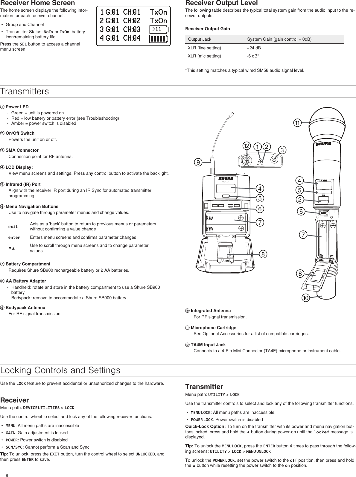 8Receiver Home ScreenThe home screen displays the following infor-mation for each receiver channel:•  Group and Channel•  Transmitter Status: NoTx or TxOn, battery icon/remaining battery lifePress the SEL button to access a channel menu screen.1 G:01  CH:01     TxOn2 G:01  CH:02     TxOn3 G:01  CH:03     TxOn4 G:01  CH:04     TxOnReceiver Output LevelThe following table describes the typical total system gain from the audio input to the re-ceiver outputs:TransmittersReceiver Output GainOutput Jack System Gain (gain control = 0dB)XLR (line setting) +24 dBXLR (mic setting) -6 dB* *This setting matches a typical wired SM58 audio signal level.① Power LED - Green = unit is powered on - Red = low battery or battery error (see Troubleshooting) - Amber = power switch is disabled ② On/Off SwitchPowers the unit on or off.③ SMA ConnectorConnection point for RF antenna.④ LCD Display: View menu screens and settings. Press any control button to activate the backlight.⑤ Infrared (IR) Port Align with the receiver IR port during an IR Sync for automated transmitter programming.⑥ Menu Navigation Buttons Use to navigate through parameter menus and change values.exit Acts as a &apos;back&apos; button to return to previous menus or parameters without confirming a value changeenter Enters menu screens and confirms parameter changes▼▲ Use to scroll through menu screens and to change parameter values⑦ Battery CompartmentRequires Shure SB900 rechargeable battery or 2 AA batteries.⑧ AA Battery Adapter - Handheld: rotate and store in the battery compartment to use a Shure SB900 battery - Bodypack: remove to accommodate a Shure SB900 battery⑨ Bodypack AntennaFor RF signal transmission.௠௟ ௡௪௧௢௣௤௥௦௩௨௦௥௤௠௣௢Locking Controls and Settings⑩ Integrated AntennaFor RF signal transmission.⑪ Microphone CartridgeSee Optional Accessories for a list of compatible cartridges.⑫ TA4M Input JackConnects to a 4-Pin Mini Connector (TA4F) microphone or instrument cable.Use the LOCK feature to prevent accidental or unauthorized changes to the hardware.ReceiverMenu path: DEVICE UTILITIES &gt; LOCKUse the control wheel to select and lock any of the following receiver functions.•  MENU: All menu paths are inaccessible•  GAIN: Gain adjustment is locked•  POWER: Power switch is disabled•  SCN/SYC: Cannot perform a Scan and SyncTip: To unlock, press the EXIT button, turn the control wheel to select UNLOCKED, and then press ENTER to save.TransmitterMenu path: UTILITY &gt; LOCKUse the transmitter controls to select and lock any of the following transmitter functions.•  MENU LOCK: All menu paths are inaccessible.•  POWER LOCK: Power switch is disabledQuick-Lock Option: To turn on the transmitter with its power and menu navigation but-tons locked, press and hold the ▲ button during power-on until the locked message is displayed.Tip: To unlock the MENU LOCK, press the ENTER button 4 times to pass through the follow-ing screens: UTILITY &gt; LOCK &gt; MENU UNLOCKTo unlock the POWER LOCK, set the power switch to the off position, then press and hold the ▲ button while resetting the power switch to the on position.