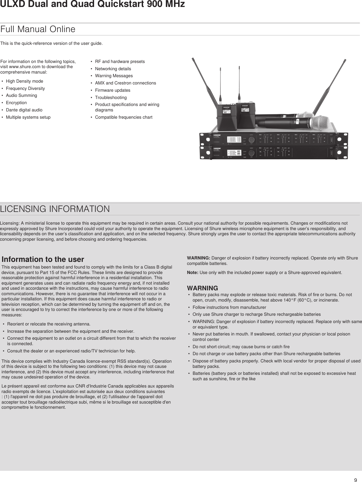 9ULXD Dual and Quad Quickstart 900 MHzFull Manual OnlineThis is the quick-reference version of the user guide. For information on the following topics, visit www.shure.com to download the comprehensive manual: •  High Density mode•  Frequency Diversity•  Audio Summing•  Encryption•  Dante digital audio•  Multiple systems setup•  RF and hardware presets•  Networking details•  Warning Messages•  AMX and Crestron connections•  Firmware updates•  Troubleshooting•  Product specifications and wiring diagrams•  Compatible frequencies chartLICENSING INFORMATIONLicensing: A ministerial license to operate this equipment may be required in certain areas. Consult your national authority for possible requirements. Changes or modifications not expressly approved by Shure Incorporated could void your authority to operate the equipment. Licensing of Shure wireless microphone equipment is the user’s responsibility, and licensability depends on the user’s classification and application, and on the selected frequency. Shure strongly urges the user to contact the appropriate telecommunications authority concerning proper licensing, and before choosing and ordering frequencies. Information to the userThis equipment has been tested and found to comply with the limits for a Class B digital device, pursuant to Part 15 of the FCC Rules. These limits are designed to provide reasonable protection against harmful interference in a residential installation. This equipment generates uses and can radiate radio frequency energy and, if not installed and used in accordance with the instructions, may cause harmful interference to radio communications. However, there is no guarantee that interference will not occur in a particular installation. If this equipment does cause harmful interference to radio or television reception, which can be determined by turning the equipment off and on, the user is encouraged to try to correct the interference by one or more of the following measures: •  Reorient or relocate the receiving antenna.•  Increase the separation between the equipment and the receiver.•  Connect the equipment to an outlet on a circuit different from that to which the receiver is connected.•  Consult the dealer or an experienced radio/TV technician for help.This device complies with Industry Canada licence-exempt RSS standard(s). Operation of this device is subject to the following two conditions: (1) this device may not cause interference, and (2) this device must accept any interference, including interference that may cause undesired operation of the device. Le présent appareil est conforme aux CNR d&apos;Industrie Canada applicables aux appareils radio exempts de licence. L&apos;exploitation est autorisée aux deux conditions suivantes : (1) l&apos;appareil ne doit pas produire de brouillage, et (2) l&apos;utilisateur de l&apos;appareil doit accepter tout brouillage radioélectrique subi, même si le brouillage est susceptible d&apos;en compromettre le fonctionnement. WARNING: Danger of explosion if battery incorrectly replaced. Operate only with Shure compatible batteries.Note: Use only with the included power supply or a Shure-approved equivalent. WARNING•  Battery packs may explode or release toxic materials. Risk of fire or burns. Do not open, crush, modify, disassemble, heat above 140°F (60°C), or incinerate.•  Follow instructions from manufacturer•  Only use Shure charger to recharge Shure rechargeable batteries•  WARNING: Danger of explosion if battery incorrectly replaced. Replace only with same or equivalent type.•  Never put batteries in mouth. If swallowed, contact your physician or local poison control center•  Do not short circuit; may cause burns or catch fire•  Do not charge or use battery packs other than Shure rechargeable batteries•  Dispose of battery packs properly. Check with local vendor for proper disposal of used battery packs.•  Batteries (battery pack or batteries installed) shall not be exposed to excessive heat such as sunshine, fire or the like