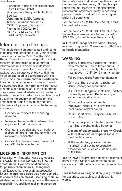 8complianceAuthorized European representative:Shure Europe GmbHHeadquarters Europe, Middle East &amp; AfricaDepartment: EMEA ApprovalJakob-Dieffenbacher-Str. 1275031 Eppingen, GermanyPhone: 49-7262-92 49 0Fax: 49-7262-92 49 11 4Email: info@shure.deInformation to the userThis equipment has been tested and found to comply with the limits for a Class B digital device, pursuant to Part 15 of the FCC Rules. These limits are designed to provide reasonable protection against harmful interference in a residential installation. This equipment generates uses and can radiate radio frequency energy and, if not installed and used in accordance with the instructions, may cause harmful interference to radio communications. However, there is no guarantee that interference will not occur in a particular installation. If this equipment does cause harmful interference to radio or television reception, which can be determined by turning the equipment off and on, the user is encouraged to try to correct the interference by one or more of the following measures: •  Reorient or relocate the receiving antenna.•  Increase the separation between the equipment and the receiver.•  Connect the equipment to an outlet on a circuit different from that to which the receiver is connected.•  Consult the dealer or an experienced radio/TV technician for help.LICENSING INFORMATIONLicensing: A ministerial license to operate this equipment may be required in certain areas. Consult your national authority for possible requirements. Changes or modifications not expressly approved by Shure Incorporated could void your authority to operate the equipment. Licensing of Shure wireless microphone equipment is the user’s responsibility, and licensability depends on the user’s classification and application, and on the selected frequency. Shure strongly urges the user to contact the appropriate telecommunications authority concerning proper licensing, and before choosing and ordering frequencies. For the band Z17 (1492-1525 MHz), it must be used indoors only.For the band Z19 (1785-1800 MHz), if the transmitter operates on a frequency below 1790 MHz, it must be used indoors only.WARNING: Danger of explosion if battery incorrectly replaced. Operate only with Shure compatible batteries.WARNING•  Battery packs may explode or release toxic materials. Risk of fire or burns. Do not open, crush, modify, disassemble, heat above 140°F (60°C), or incinerate.•  Follow instructions from manufacturer•  Only use Shure charger to recharge Shure rechargeable batteries•  WARNING: Danger of explosion if battery incorrectly replaced. Replace only with same or equivalent type.•  Never put batteries in mouth. If swallowed, contact your physician or local poison control center•  Do not short circuit; may cause burns or catch fire•  Do not charge or use battery packs other than Shure rechargeable batteries•  Dispose of battery packs properly. Check with local vendor for proper disposal of used battery packs.•  Batteries (battery pack or batteries installed) shall not be exposed to excessive heat such as sunshine, fire or the likeWARNING: This product contains a chemical known to the State of California to cause cancer and birth defects or other reproductive harm. Please follow your regional recycling scheme for batteries, packaging, and electronic waste.