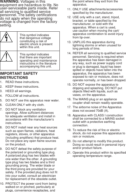 WARNING: Voltages in this equipment are hazardous to life. No user-serviceable parts inside. Refer all servicing to qualified service personnel. The safety certifications do not apply when the operating voltage is changed from the factory setting.This symbol indicates that dangerous voltage constituting a risk of electric shock is present within this unit.This symbol indicates that there are important operating and maintenance instructions in the literature accompanying this unit.IMPORTANT SAFETY INSTRUCTIONS1.  READ these instructions. 2.  KEEP these instructions. 3.  HEED all warnings.4.  FOLLOW all instructions. 5.  DO NOT use this apparatus near water. 6.  CLEAN ONLY with dry cloth. 7.  DO NOT block any ventilation openings. Allow sufficient distances for adequate ventilation and install in accordance with the manufacturer’s instructions. 8.  DO NOT install near any heat sources such as open flames, radiators, heat registers, stoves, or other apparatus (including amplifiers) that produce heat. Do not place any open flame sources on the product. 9.  DO NOT defeat the safety purpose of the polarized or grounding type plug. A polarized plug has two blades with one wider than the other. A grounding type plug has two blades and a third grounding prong. The wider blade or the third prong are provided for your safety. If the provided plug does not fit into your outlet, consult an electrician for replacement of the obsolete outlet. 10.  PROTECT the power cord from being walked on or pinched, particularly at plugs, convenience receptacles, and the point where they exit from the apparatus. 11.  ONLY USE attachments/accessories specified by the manufacturer.12.  USE only with a cart, stand, tripod, bracket, or table specified by the manufacturer, or sold with the apparatus. When a cart is used, use caution when moving the cart/apparatus combination to avoid injury from tip-over.13.  UNPLUG this apparatus during lightning storms or when unused for long periods of time. 14.  REFER all servicing to qualified service personnel. Servicing is required when the apparatus has been damaged in any way, such as power supply cord or plug is damaged, liquid has been spilled or objects have fallen into the apparatus, the apparatus has been exposed to rain or moisture, does not operate normally, or has been dropped. 15.  DO NOT expose the apparatus to dripping and splashing. DO NOT put objects filled with liquids, such as vases, on the apparatus. 16.  The MAINS plug or an appliance coupler shall remain readily operable. 17.  The airborne noise of the Apparatus does not exceed 70dB (A). 18.  Apparatus with CLASS I construction shall be connected to a MAINS socket outlet with a protective earthing connection. 19.  To reduce the risk of fire or electric shock, do not expose this apparatus to rain or moisture. 20.  Do not attempt to modify this product. Doing so could result in personal injury and/or product failure.21.  Operate this product within its specified operating temperature range.