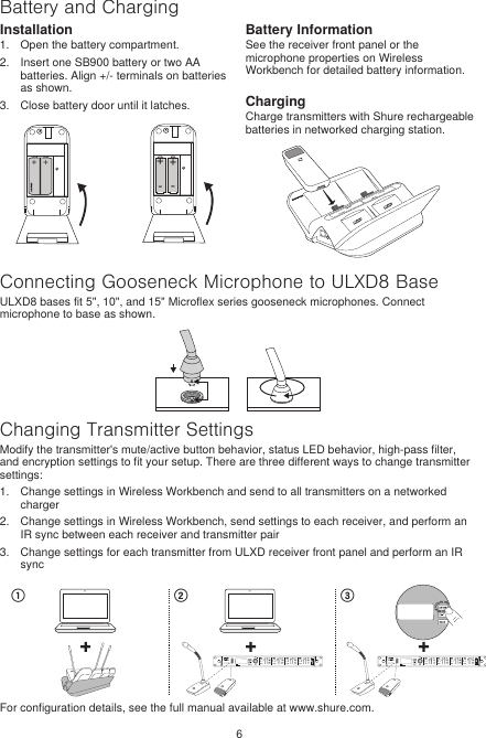 6Battery and ChargingInstallation1.  Open the battery compartment.2.  Insert one SB900 battery or two AA batteries. Align +/- terminals on batteries as shown.3.  Close battery door until it latches. ++--++Battery InformationSee the receiver front panel or the microphone properties on Wireless Workbench for detailed battery information. ChargingCharge transmitters with Shure rechargeable batteries in networked charging station.Connecting Gooseneck Microphone to ULXD8 BaseULXD8 bases fit 5&quot;, 10&quot;, and 15&quot; Microflex series gooseneck microphones. Connect microphone to base as shown.Changing Transmitter SettingsModify the transmitter&apos;s mute/active button behavior, status LED behavior, high-pass filter, and encryption settings to fit your setup. There are three different ways to change transmitter settings: 1.  Change settings in Wireless Workbench and send to all transmitters on a networked charger2.  Change settings in Wireless Workbench, send settings to each receiver, and perform an IR sync between each receiver and transmitter pair3.  Change settings for each transmitter from ULXD receiver front panel and perform an IR syncRFA B! ! ! ! ! !!!!!!!!!!!!!!! !! ! !!௔ ௕ ௖For configuration details, see the full manual available at www.shure.com.