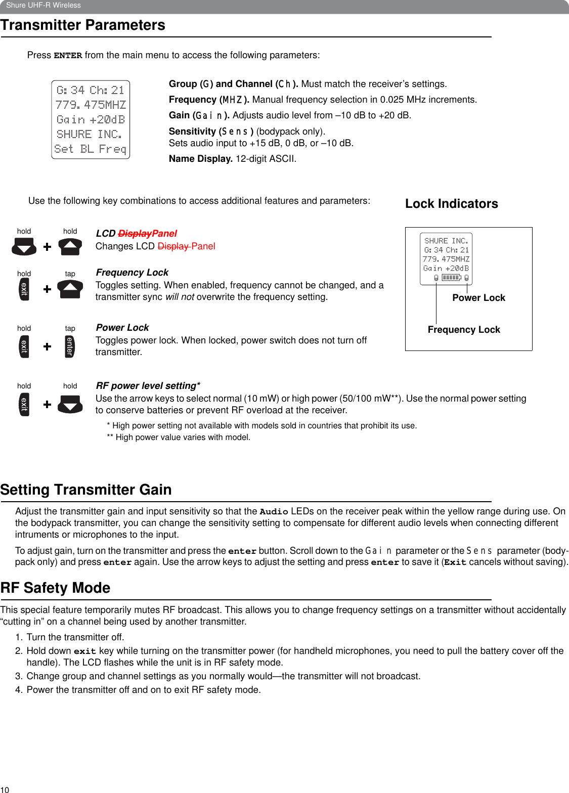 10Shure UHF-R WirelessTransmitter ParametersSetting Transmitter GainAdjust the transmitter gain and input sensitivity so that the Audio LEDs on the receiver peak within the yellow range during use. On the bodypack transmitter, you can change the sensitivity setting to compensate for different audio levels when connecting different intruments or microphones to the input.To adjust gain, turn on the transmitter and press the enter button. Scroll down to the Gain parameter or the Sens parameter (body-pack only) and press enter again. Use the arrow keys to adjust the setting and press enter to save it (Exit cancels without saving).RF Safety ModeThis special feature temporarily mutes RF broadcast. This allows you to change frequency settings on a transmitter without accidentally “cutting in” on a channel being used by another transmitter.1. Turn the transmitter off.2. Hold down exit key while turning on the transmitter power (for handheld microphones, you need to pull the battery cover off the handle). The LCD flashes while the unit is in RF safety mode.3. Change group and channel settings as you normally would—the transmitter will not broadcast.4. Power the transmitter off and on to exit RF safety mode.Group (G) and Channel (Ch). Must match the receiver’s settings.Frequency (MHZ). Manual frequency selection in 0.025 MHz increments.Gain (Gain). Adjusts audio level from –10 dB to +20 dB.Sensitivity (Sens) (bodypack only). Sets audio input to +15 dB, 0 dB, or –10 dB. Name Display. 12-digit ASCII.SHURE INC.G:34 Ch:21779.475MHZGain +20dBSet BL FreqPress ENTER from the main menu to access the following parameters:holdhold LCD DisplayPanelChanges LCD Display PanelFrequency LockToggles setting. When enabled, frequency cannot be changed, and a transmitter sync will not overwrite the frequency setting.Power LockToggles power lock. When locked, power switch does not turn off transmitter.RF power level setting*Use the arrow keys to select normal (10 mW) or high power (50/100 mW**). Use the normal power setting to conserve batteries or prevent RF overload at the receiver.* High power setting not available with models sold in countries that prohibit its use.** High power value varies with model.tapholdtapholdhold holdUse the following key combinations to access additional features and parameters: Lock IndicatorsPower LockFrequency Lock