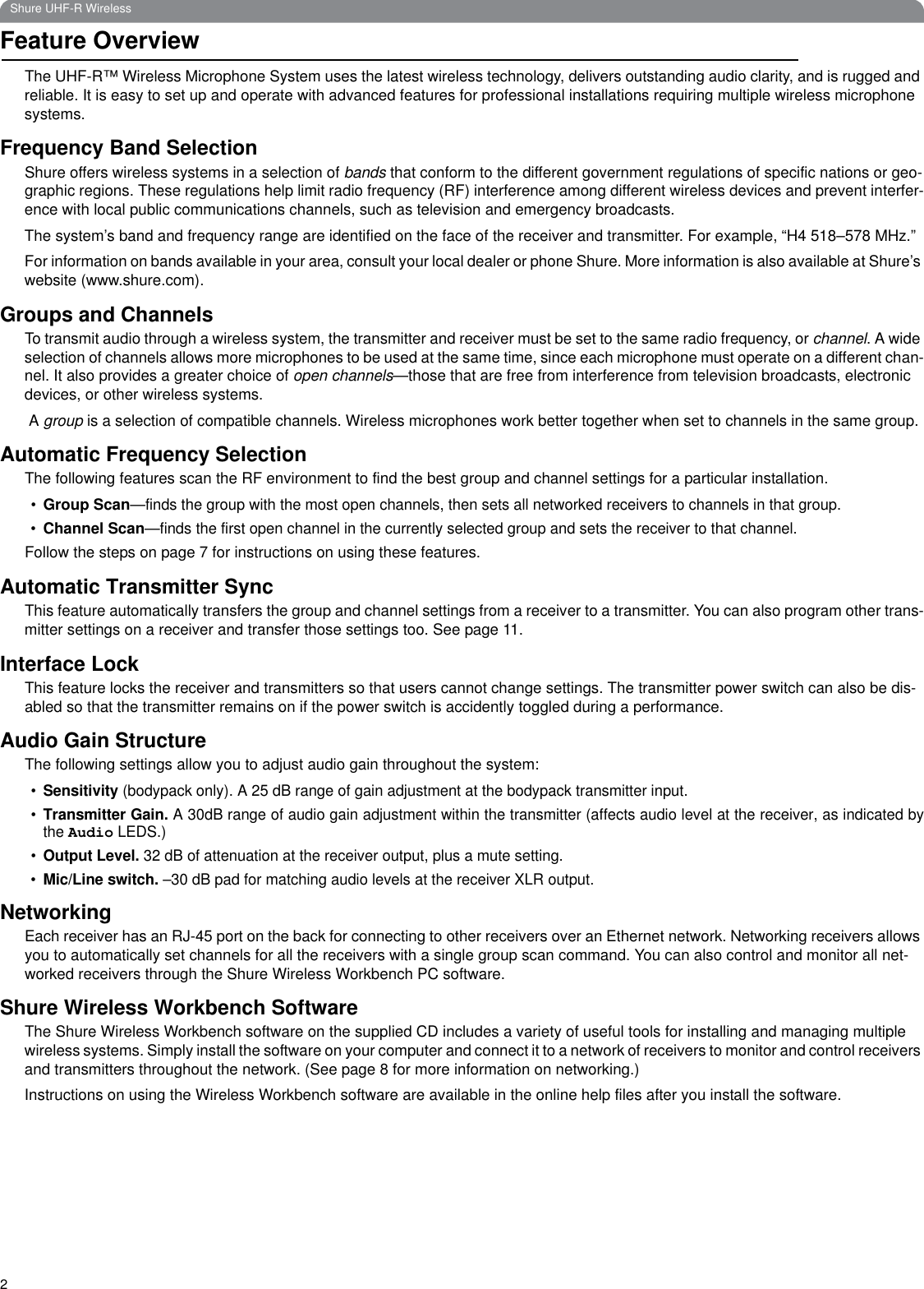 2Shure UHF-R WirelessFeature OverviewThe UHF-R™ Wireless Microphone System uses the latest wireless technology, delivers outstanding audio clarity, and is rugged and reliable. It is easy to set up and operate with advanced features for professional installations requiring multiple wireless microphone systems. Frequency Band SelectionShure offers wireless systems in a selection of bands that conform to the different government regulations of specific nations or geo-graphic regions. These regulations help limit radio frequency (RF) interference among different wireless devices and prevent interfer-ence with local public communications channels, such as television and emergency broadcasts.The system’s band and frequency range are identified on the face of the receiver and transmitter. For example, “H4 518–578 MHz.” For information on bands available in your area, consult your local dealer or phone Shure. More information is also available at Shure’s website (www.shure.com).Groups and ChannelsTo transmit audio through a wireless system, the transmitter and receiver must be set to the same radio frequency, or channel. A wide selection of channels allows more microphones to be used at the same time, since each microphone must operate on a different chan-nel. It also provides a greater choice of open channels—those that are free from interference from television broadcasts, electronic devices, or other wireless systems. A group is a selection of compatible channels. Wireless microphones work better together when set to channels in the same group.Automatic Frequency SelectionThe following features scan the RF environment to find the best group and channel settings for a particular installation. •Group Scan—finds the group with the most open channels, then sets all networked receivers to channels in that group.•Channel Scan—finds the first open channel in the currently selected group and sets the receiver to that channel.Follow the steps on page 7 for instructions on using these features.Automatic Transmitter SyncThis feature automatically transfers the group and channel settings from a receiver to a transmitter. You can also program other trans-mitter settings on a receiver and transfer those settings too. See page 11.Interface LockThis feature locks the receiver and transmitters so that users cannot change settings. The transmitter power switch can also be dis-abled so that the transmitter remains on if the power switch is accidently toggled during a performance.Audio Gain StructureThe following settings allow you to adjust audio gain throughout the system:•Sensitivity (bodypack only). A 25 dB range of gain adjustment at the bodypack transmitter input. •Transmitter Gain. A 30dB range of audio gain adjustment within the transmitter (affects audio level at the receiver, as indicated bythe Audio LEDS.)•Output Level. 32 dB of attenuation at the receiver output, plus a mute setting. •Mic/Line switch. –30 dB pad for matching audio levels at the receiver XLR output.NetworkingEach receiver has an RJ-45 port on the back for connecting to other receivers over an Ethernet network. Networking receivers allows you to automatically set channels for all the receivers with a single group scan command. You can also control and monitor all net-worked receivers through the Shure Wireless Workbench PC software.Shure Wireless Workbench SoftwareThe Shure Wireless Workbench software on the supplied CD includes a variety of useful tools for installing and managing multiple wireless systems. Simply install the software on your computer and connect it to a network of receivers to monitor and control receivers and transmitters throughout the network. (See page 8 for more information on networking.)Instructions on using the Wireless Workbench software are available in the online help files after you install the software. 