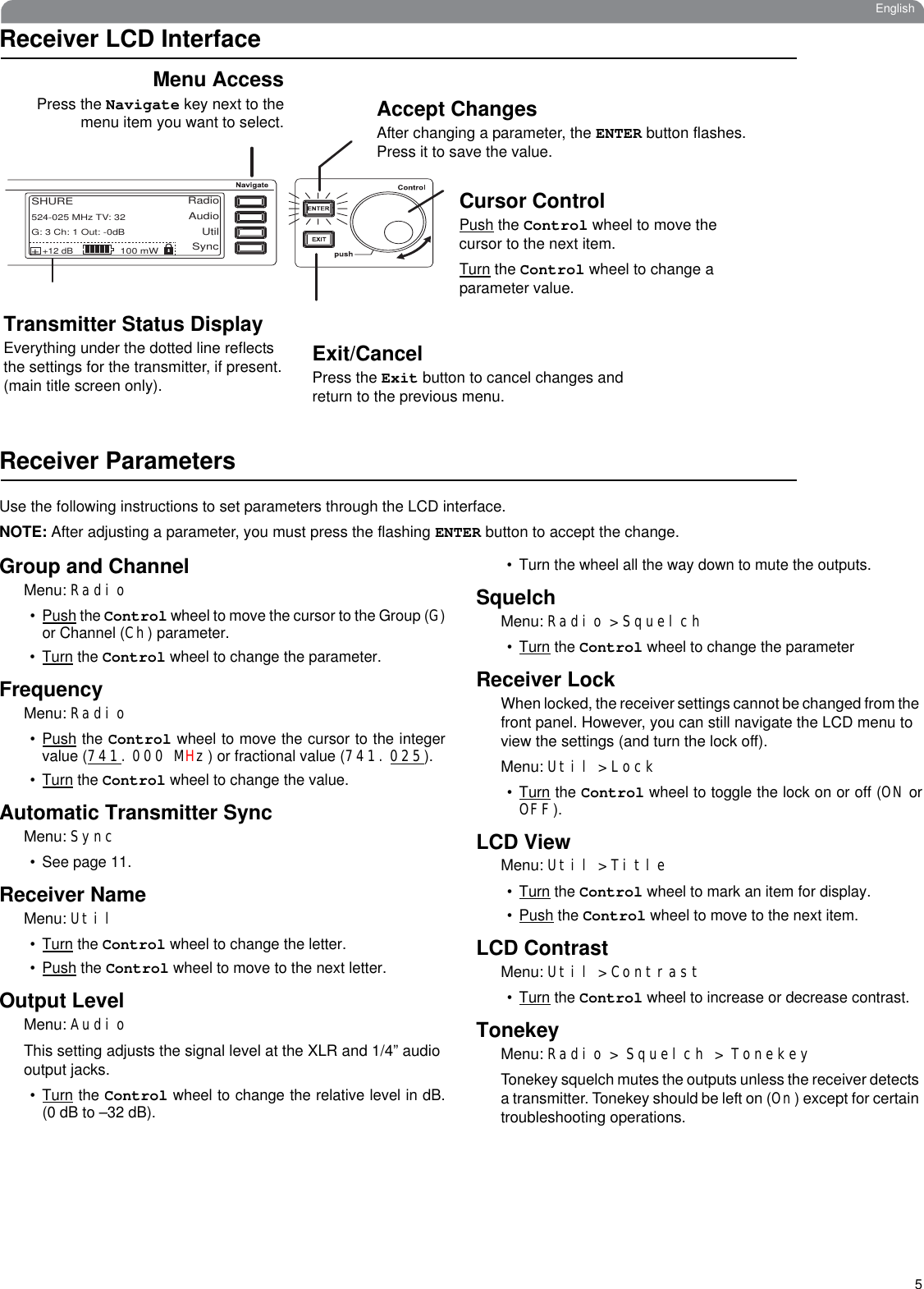 5EnglishReceiver LCD InterfaceReceiver ParametersUse the following instructions to set parameters through the LCD interface.NOTE: After adjusting a parameter, you must press the flashing ENTER button to accept the change.Group and ChannelMenu: Radio•Push the Control wheel to move the cursor to the Group (G)or Channel (Ch) parameter. •Turn the Control wheel to change the parameter.FrequencyMenu: Radio•Push the Control wheel to move the cursor to the integervalue (741.000 MHz) or fractional value (741.025). •Turn the Control wheel to change the value.Automatic Transmitter SyncMenu: Sync• See page 11.Receiver NameMenu: Util•Turn the Control wheel to change the letter.•Push the Control wheel to move to the next letter.Output LevelMenu: AudioThis setting adjusts the signal level at the XLR and 1/4” audio output jacks.•Turn the Control wheel to change the relative level in dB.(0 dB to –32 dB). • Turn the wheel all the way down to mute the outputs.SquelchMenu: Radio &gt; Squelch•Turn the Control wheel to change the parameterReceiver LockWhen locked, the receiver settings cannot be changed from the front panel. However, you can still navigate the LCD menu to view the settings (and turn the lock off).Menu: Util &gt; Lock•Turn the Control wheel to toggle the lock on or off (ON orOFF).LCD ViewMenu: Util &gt; Title•Turn the Control wheel to mark an item for display.•Push the Control wheel to move to the next item.LCD ContrastMenu: Util &gt; Contrast•Turn the Control wheel to increase or decrease contrast.TonekeyMenu: Radio &gt; Squelch &gt; TonekeyTonekey squelch mutes the outputs unless the receiver detects a transmitter. Tonekey should be left on (On) except for certain troubleshooting operations.RadioAudioUtilSHUREG: 3 Ch: 1 Out: -0dB+12 dB+100 mW524-025 MHz TV: 32SyncAccept ChangesAfter changing a parameter, the ENTER button flashes. Press it to save the value.Cursor ControlPush the Control wheel to move the cursor to the next item. Turn the Control wheel to change a parameter value.Exit/CancelPress the Exit button to cancel changes and return to the previous menu.Menu AccessPress the Navigate key next to themenu item you want to select.Transmitter Status DisplayEverything under the dotted line reflects the settings for the transmitter, if present. (main title screen only).
