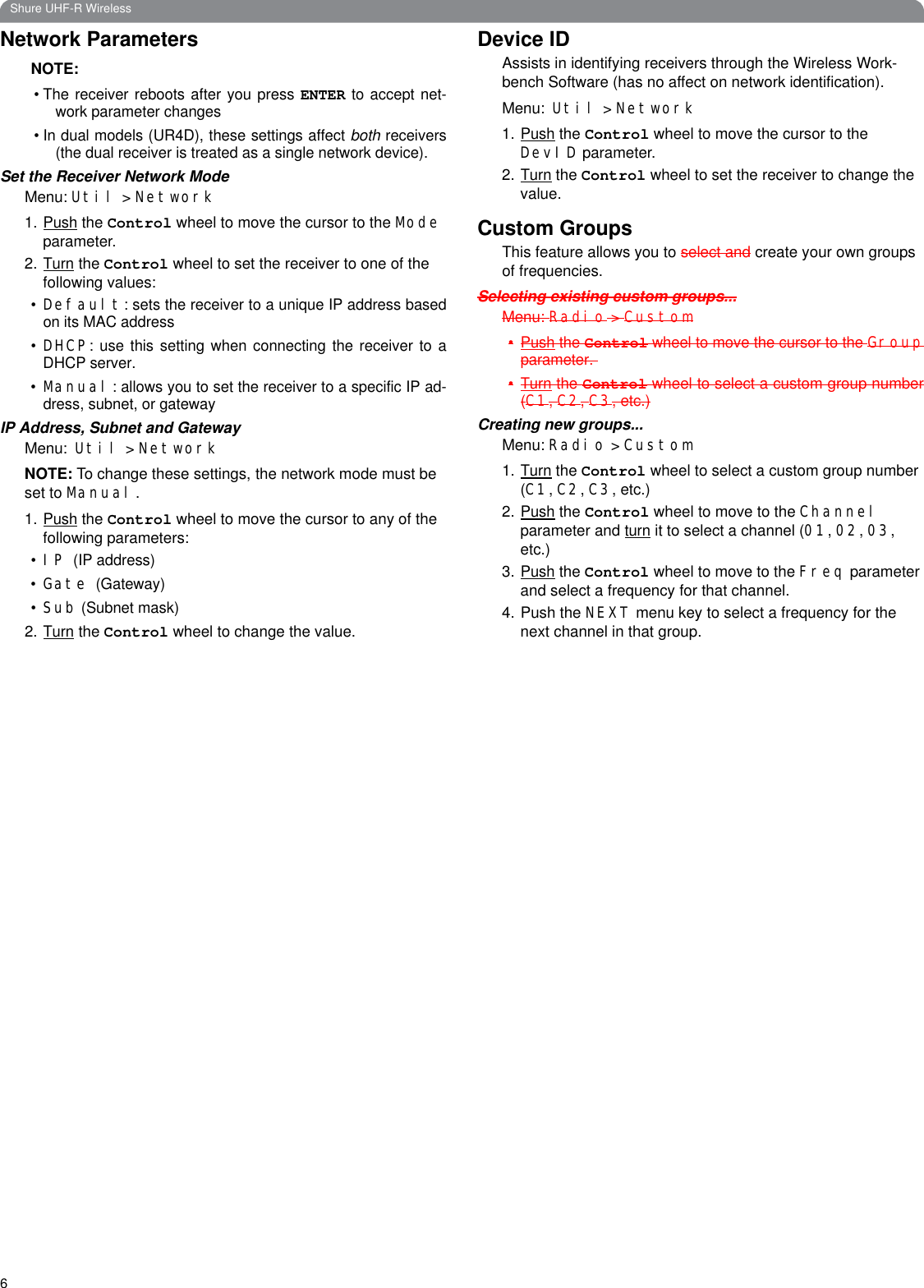 6Shure UHF-R WirelessNetwork ParametersNOTE: • The receiver reboots after you press ENTER to accept net-work parameter changes• In dual models (UR4D), these settings affect both receivers(the dual receiver is treated as a single network device).Set the Receiver Network ModeMenu: Util &gt; Network1.Push the Control wheel to move the cursor to the Mode parameter.2.Turn the Control wheel to set the receiver to one of the following values: •Default: sets the receiver to a unique IP address basedon its MAC address•DHCP: use this setting when connecting the receiver to aDHCP server.•Manual: allows you to set the receiver to a specific IP ad-dress, subnet, or gatewayIP Address, Subnet and GatewayMenu: Util &gt; NetworkNOTE: To change these settings, the network mode must be set to Manual.1.Push the Control wheel to move the cursor to any of the following parameters:•IP (IP address)•Gate (Gateway)•Sub (Subnet mask)2.Turn the Control wheel to change the value.Device IDAssists in identifying receivers through the Wireless Work-bench Software (has no affect on network identification).Menu: Util &gt; Network1.Push the Control wheel to move the cursor to the DevID parameter.2.Turn the Control wheel to set the receiver to change the value. Custom GroupsThis feature allows you to select and create your own groups of frequencies.Selecting existing custom groups...Menu: Radio &gt; Custom•Push the Control wheel to move the cursor to the Groupparameter. •Turn the Control wheel to select a custom group number(C1, C2, C3, etc.)Creating new groups...Menu: Radio &gt; Custom1.Turn the Control wheel to select a custom group number (C1, C2, C3, etc.)2.Push the Control wheel to move to the Channel parameter and turn it to select a channel (01, 02, 03, etc.)3.Push the Control wheel to move to the Freq parameter and select a frequency for that channel.4. Push the NEXT menu key to select a frequency for the next channel in that group.