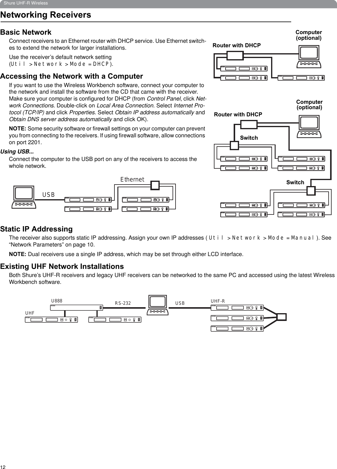 12Shure UHF-R WirelessNetworking ReceiversBasic NetworkConnect receivers to an Ethernet router with DHCP service. Use Ethernet switch-es to extend the network for larger installations.Use the receiver’s default network setting (Util &gt; Network &gt; Mode = DHCP).Accessing the Network with a ComputerIf you want to use the Wireless Workbench software, connect your computer to the network and install the software from the CD that came with the receiver. Make sure your computer is configured for DHCP (from Control Panel, click Net-work Connections. Double-click on Local Area Connection. Select Internet Pro-tocol (TCP/IP) and click Properties. Select Obtain IP address automatically and Obtain DNS server address automatically and click OK).NOTE: Some security software or firewall settings on your computer can prevent you from connecting to the receivers. If using firewall software, allow connections on port 2201.Using USB...Connect the computer to the USB port on any of the receivers to access the whole network.Static IP AddressingThe receiver also supports static IP addressing. Assign your own IP addresses ( Util &gt; Network &gt; Mode = Manual). See “Network Parameters” on page 10.NOTE: Dual receivers use a single IP address, which may be set through either LCD interface.Existing UHF Network InstallationsBoth Shure’s UHF-R receivers and legacy UHF receivers can be networked to the same PC and accessed using the latest Wireless Workbench software.Router with DHCPRouter with DHCPSwitchSwitchComputer (optional)Computer(optional)USBEthernetUSBRS-232U888UHFUHF-R