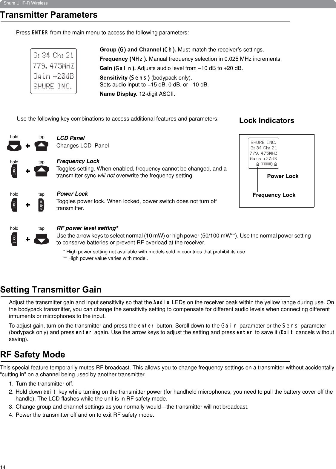 14Shure UHF-R WirelessTransmitter ParametersSetting Transmitter GainAdjust the transmitter gain and input sensitivity so that the Audio LEDs on the receiver peak within the yellow range during use. On the bodypack transmitter, you can change the sensitivity setting to compensate for different audio levels when connecting differentintruments or microphones to the input.To adjust gain, turn on the transmitter and press the enter button. Scroll down to the Gain parameter or the Sens parameter (bodypack only) and press enter again. Use the arrow keys to adjust the setting and press enter to save it (Exit cancels without saving).RF Safety ModeThis special feature temporarily mutes RF broadcast. This allows you to change frequency settings on a transmitter without accidentally “cutting in” on a channel being used by another transmitter.1. Turn the transmitter off.2. Hold down exit key while turning on the transmitter power (for handheld microphones, you need to pull the battery cover off the handle). The LCD flashes while the unit is in RF safety mode.3. Change group and channel settings as you normally would—the transmitter will not broadcast.4. Power the transmitter off and on to exit RF safety mode.Group (G) and Channel (Ch). Must match the receiver’s settings.Frequency (MHz). Manual frequency selection in 0.025 MHz increments.Gain (Gain). Adjusts audio level from –10 dB to +20 dB.Sensitivity (Sens) (bodypack only). Sets audio input to +15 dB, 0 dB, or –10 dB. Name Display. 12-digit ASCII.SHURE INC.G:34 Ch:21779.475MHZGain +20dBPress ENTER from the main menu to access the following parameters:taphold LCD PanelChanges LCD  PanelFrequency LockToggles setting. When enabled, frequency cannot be changed, and a transmitter sync will not overwrite the frequency setting.Power LockToggles power lock. When locked, power switch does not turn off transmitter.RF power level setting*Use the arrow keys to select normal (10 mW) or high power (50/100 mW**). Use the normal power setting to conserve batteries or prevent RF overload at the receiver.* High power setting not available with models sold in countries that prohibit its use.** High power value varies with model.tapholdtapholdhold tapUse the following key combinations to access additional features and parameters: Lock IndicatorsPower LockFrequency Lock