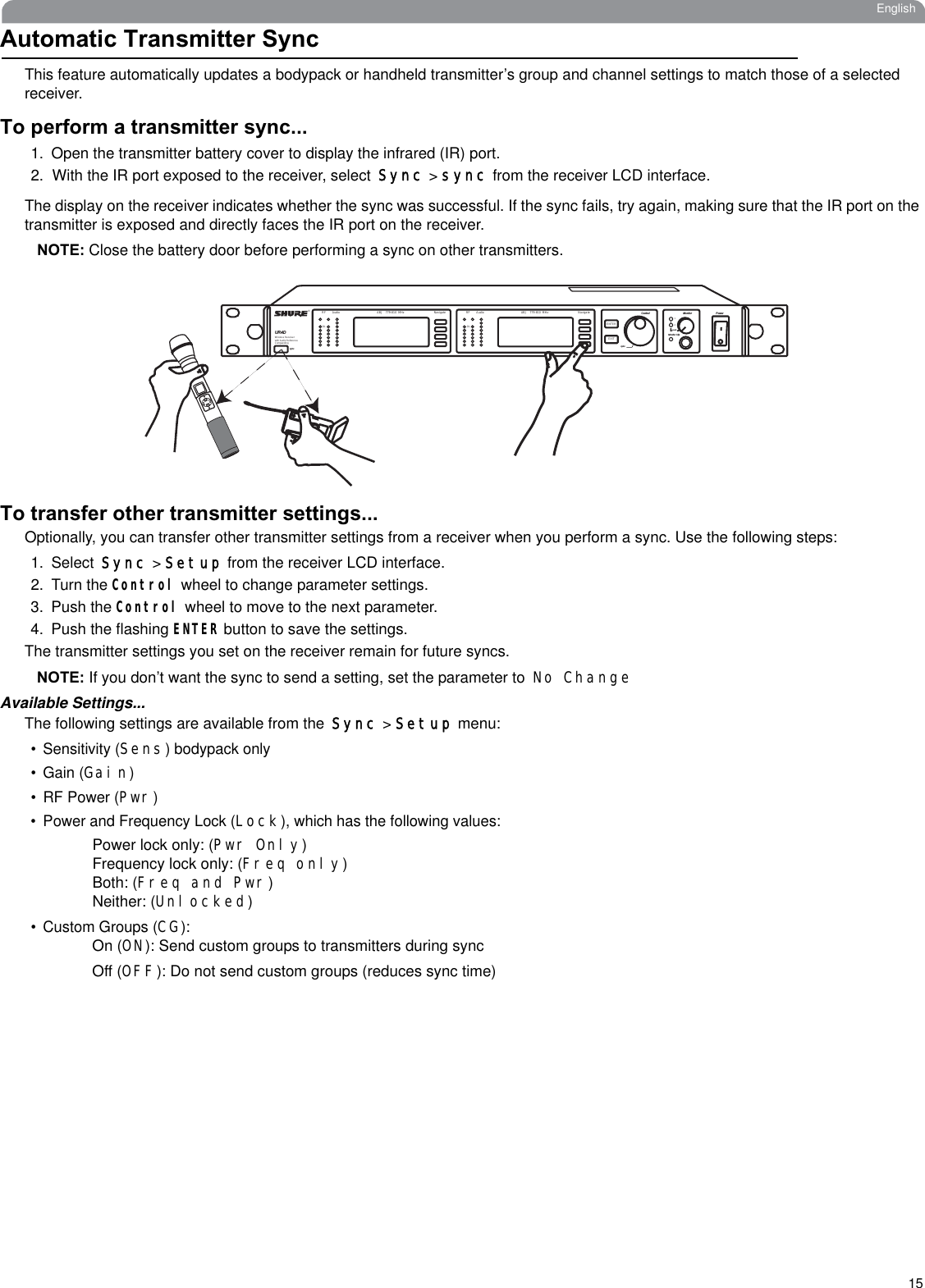 15EnglishAutomatic Transmitter SyncThis feature automatically updates a bodypack or handheld transmitter’s group and channel settings to match those of a selectedreceiver. To perform a transmitter sync...1. Open the transmitter battery cover to display the infrared (IR) port.2. With the IR port exposed to the receiver, selectSync &gt; sync from the receiver LCD interface. The display on the receiver indicates whether the sync was successful. If the sync fails, try again, making sure that the IR port on the transmitter is exposed and directly faces the IR port on the receiver.NOTE: Close the battery door before performing a sync on other transmitters.To transfer other transmitter settings...Optionally, you can transfer other transmitter settings from a receiver when you perform a sync. Use the following steps:1. SelectSync &gt; Setup from the receiver LCD interface. 2. Turn the Control wheel to change parameter settings.3. Push the Control wheel to move to the next parameter.4. Push the flashing ENTER button to save the settings.The transmitter settings you set on the receiver remain for future syncs.NOTE: If you don’t want the sync to send a setting, set the parameter to No ChangeAvailable Settings...The following settings are available from theSync &gt; Setup menu:• Sensitivity (Sens) bodypack only• Gain (Gain)•RF Power (Pwr)• Power and Frequency Lock (Lock), which has the following values:Power lock only: (Pwr Only)Frequency lock only: (Freq only)Both: (Freq and Pwr)Neither: (Unlocked)• Custom Groups (CG):On (ON): Send custom groups to transmitters during syncOff (OFF): Do not send custom groups (reduces sync time)Audio ABJ 779-810  MHz NavigateRFOL OLAudio ABJ 779-810  MHz NavigateRF®UR4DWireless Receiverwith Audio ReferenceCompandingsyncControl Monitor PowersyncMonitor ClipENTEREXITpush12