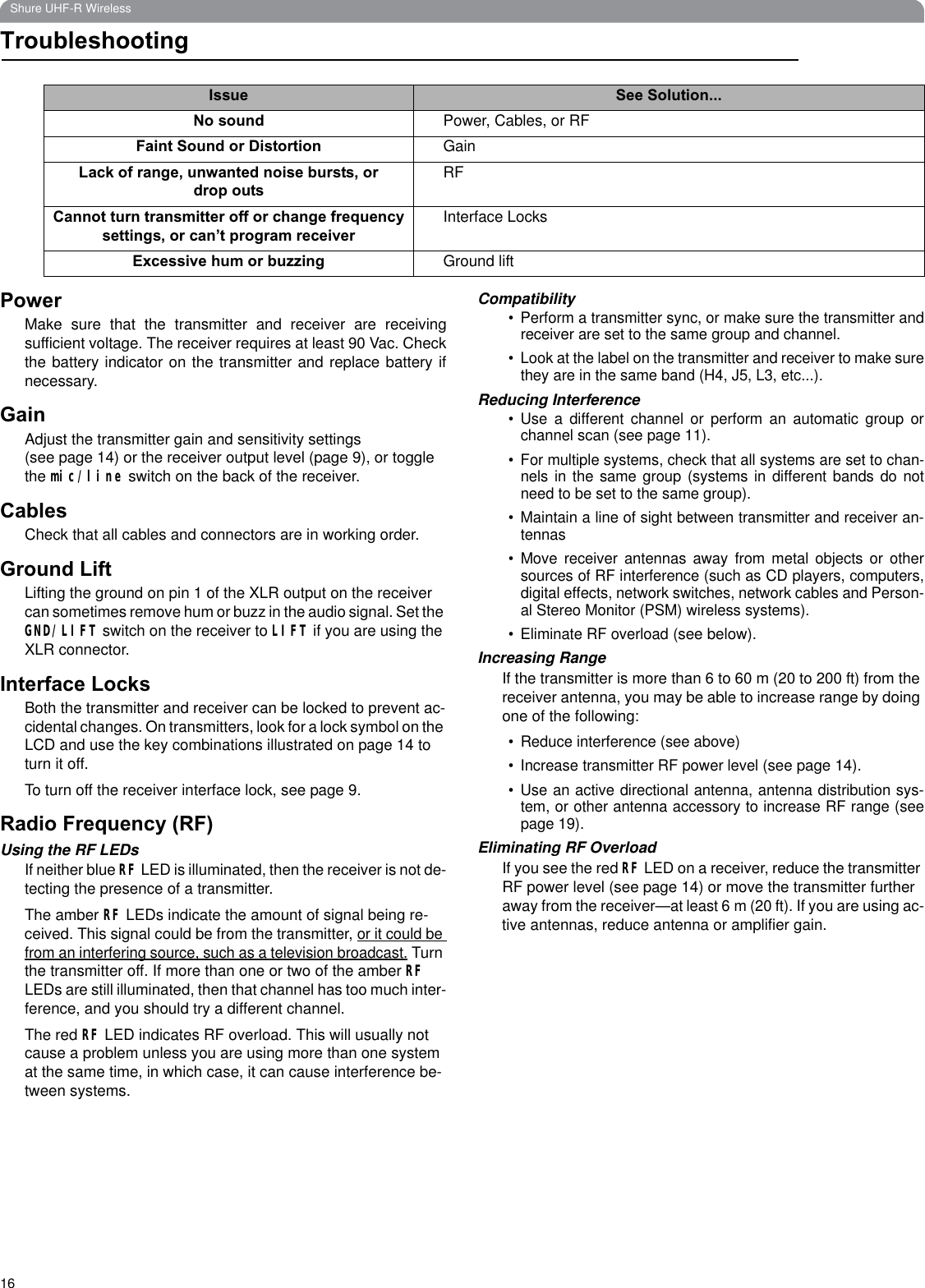 16Shure UHF-R WirelessTroubleshootingPowerMake sure that the transmitter and receiver are receivingsufficient voltage. The receiver requires at least 90 Vac. Checkthe battery indicator on the transmitter and replace battery ifnecessary.GainAdjust the transmitter gain and sensitivity settings                    (see page 14) or the receiver output level (page 9), or toggle the mic/line switch on the back of the receiver.CablesCheck that all cables and connectors are in working order.Ground LiftLifting the ground on pin 1 of the XLR output on the receiver can sometimes remove hum or buzz in the audio signal. Set the GND/LIFT switch on the receiver to LIFT if you are using the XLR connector.Interface LocksBoth the transmitter and receiver can be locked to prevent ac-cidental changes. On transmitters, look for a lock symbol on the LCD and use the key combinations illustrated on page 14 to turn it off.To turn off the receiver interface lock, see page 9.Radio Frequency (RF)Using the RF LEDsIf neither blue RF LED is illuminated, then the receiver is not de-tecting the presence of a transmitter. The amber RF LEDs indicate the amount of signal being re-ceived. This signal could be from the transmitter, or it could be from an interfering source, such as a television broadcast. Turn the transmitter off. If more than one or two of the amber RFLEDs are still illuminated, then that channel has too much inter-ference, and you should try a different channel.The red RF LED indicates RF overload. This will usually not cause a problem unless you are using more than one system at the same time, in which case, it can cause interference be-tween systems.Compatibility• Perform a transmitter sync, or make sure the transmitter andreceiver are set to the same group and channel.• Look at the label on the transmitter and receiver to make surethey are in the same band (H4, J5, L3, etc...).Reducing Interference• Use a different channel or perform an automatic group orchannel scan (see page 11).• For multiple systems, check that all systems are set to chan-nels in the same group (systems in different bands do notneed to be set to the same group).• Maintain a line of sight between transmitter and receiver an-tennas• Move receiver antennas away from metal objects or othersources of RF interference (such as CD players, computers,digital effects, network switches, network cables and Person-al Stereo Monitor (PSM) wireless systems).• Eliminate RF overload (see below).Increasing RangeIf the transmitter is more than 6 to 60 m (20 to 200 ft) from the receiver antenna, you may be able to increase range by doing one of the following:• Reduce interference (see above)• Increase transmitter RF power level (see page 14).• Use an active directional antenna, antenna distribution sys-tem, or other antenna accessory to increase RF range (seepage 19).Eliminating RF OverloadIf you see the red RF LED on a receiver, reduce the transmitter RF power level (see page 14) or move the transmitter further away from the receiver—at least 6 m (20 ft). If you are using ac-tive antennas, reduce antenna or amplifier gain.Issue See Solution...No sound Power, Cables, or RFFaint Sound or Distortion GainLack of range, unwanted noise bursts, or drop outsRFCannot turn transmitter off or change frequency settings, or can’t program receiverInterface LocksExcessive hum or buzzing Ground lift