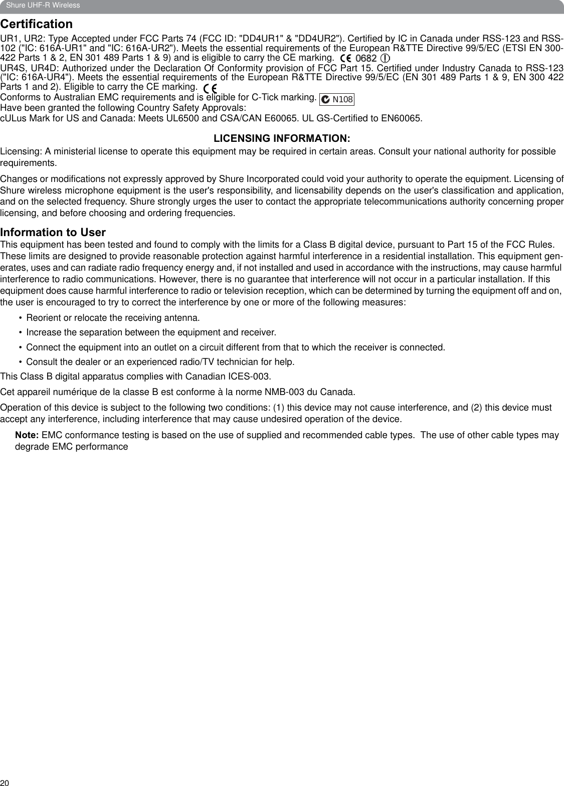 20Shure UHF-R WirelessCertificationUR1, UR2: Type Accepted under FCC Parts 74 (FCC ID: &quot;DD4UR1&quot; &amp; &quot;DD4UR2&quot;). Certified by IC in Canada under RSS-123 and RSS-102 (&quot;IC: 616A-UR1&quot; and &quot;IC: 616A-UR2&quot;). Meets the essential requirements of the European R&amp;TTE Directive 99/5/EC (ETSI EN 300-422 Parts 1 &amp; 2, EN 301 489 Parts 1 &amp; 9) and is eligible to carry the CE marking. UR4S, UR4D: Authorized under the Declaration Of Conformity provision of FCC Part 15. Certified under Industry Canada to RSS-123(&quot;IC: 616A-UR4&quot;). Meets the essential requirements of the European R&amp;TTE Directive 99/5/EC (EN 301 489 Parts 1 &amp; 9, EN 300 422Parts 1 and 2). Eligible to carry the CE marking. Conforms to Australian EMC requirements and is eligible for C-Tick marking.Have been granted the following Country Safety Approvals:cULus Mark for US and Canada: Meets UL6500 and CSA/CAN E60065. UL GS-Certified to EN60065.LICENSING INFORMATION:Licensing: A ministerial license to operate this equipment may be required in certain areas. Consult your national authority for possible requirements.Changes or modifications not expressly approved by Shure Incorporated could void your authority to operate the equipment. Licensing ofShure wireless microphone equipment is the user&apos;s responsibility, and licensability depends on the user&apos;s classification and application,and on the selected frequency. Shure strongly urges the user to contact the appropriate telecommunications authority concerning properlicensing, and before choosing and ordering frequencies.Information to UserThis equipment has been tested and found to comply with the limits for a Class B digital device, pursuant to Part 15 of the FCC Rules. These limits are designed to provide reasonable protection against harmful interference in a residential installation. This equipment gen-erates, uses and can radiate radio frequency energy and, if not installed and used in accordance with the instructions, may cause harmful interference to radio communications. However, there is no guarantee that interference will not occur in a particular installation. If this equipment does cause harmful interference to radio or television reception, which can be determined by turning the equipment off and on, the user is encouraged to try to correct the interference by one or more of the following measures:• Reorient or relocate the receiving antenna.• Increase the separation between the equipment and receiver.• Connect the equipment into an outlet on a circuit different from that to which the receiver is connected.• Consult the dealer or an experienced radio/TV technician for help.This Class B digital apparatus complies with Canadian ICES-003.Cet appareil numérique de la classe B est conforme à la norme NMB-003 du Canada.Operation of this device is subject to the following two conditions: (1) this device may not cause interference, and (2) this device must accept any interference, including interference that may cause undesired operation of the device.Note: EMC conformance testing is based on the use of supplied and recommended cable types.  The use of other cable types may degrade EMC performanceN108