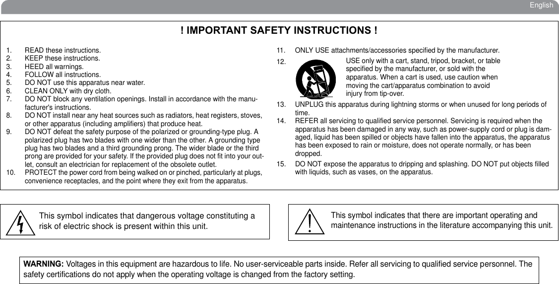 English! IMPORTANT SAFETY INSTRUCTIONS !1. READ these instructions.2. KEEP these instructions.3. HEED all warnings.4. FOLLOW all instructions.5. DO NOT use this apparatus near water.6. CLEAN ONLY with dry cloth.7. DO NOT block any ventilation openings. Install in accordance with the manu-facturer&apos;s instructions. 8. DO NOT install near any heat sources such as radiators, heat registers, stoves, or other apparatus (including amplifiers) that produce heat.9. DO NOT defeat the safety purpose of the polarized or grounding-type plug. A polarized plug has two blades with one wider than the other. A grounding type plug has two blades and a third grounding prong. The wider blade or the third prong are provided for your safety. If the provided plug does not fit into your out-let, consult an electrician for replacement of the obsolete outlet.10. PROTECT the power cord from being walked on or pinched, particularly at plugs, convenience receptacles, and the point where they exit from the apparatus.11. ONLY USE attachments/accessories specified by the manufacturer.12.13. UNPLUG this apparatus during lightning storms or when unused for long periods of time.14. REFER all servicing to qualified service personnel. Servicing is required when the apparatus has been damaged in any way, such as power-supply cord or plug is dam-aged, liquid has been spilled or objects have fallen into the apparatus, the apparatus has been exposed to rain or moisture, does not operate normally, or has been dropped.15. DO NOT expose the apparatus to dripping and splashing. DO NOT put objects filled with liquids, such as vases, on the apparatus.USE only with a cart, stand, tripod, bracket, or table specified by the manufacturer, or sold with the apparatus. When a cart is used, use caution when moving the cart/apparatus combination to avoid injury from tip-over.This symbol indicates that dangerous voltage constituting a risk of electric shock is present within this unit.This symbol indicates that there are important operating and maintenance instructions in the literature accompanying this unit.WARNING: Voltages in this equipment are hazardous to life. No user-serviceable parts inside. Refer all servicing to qualified service personnel. The safety certifications do not apply when the operating voltage is changed from the factory setting.