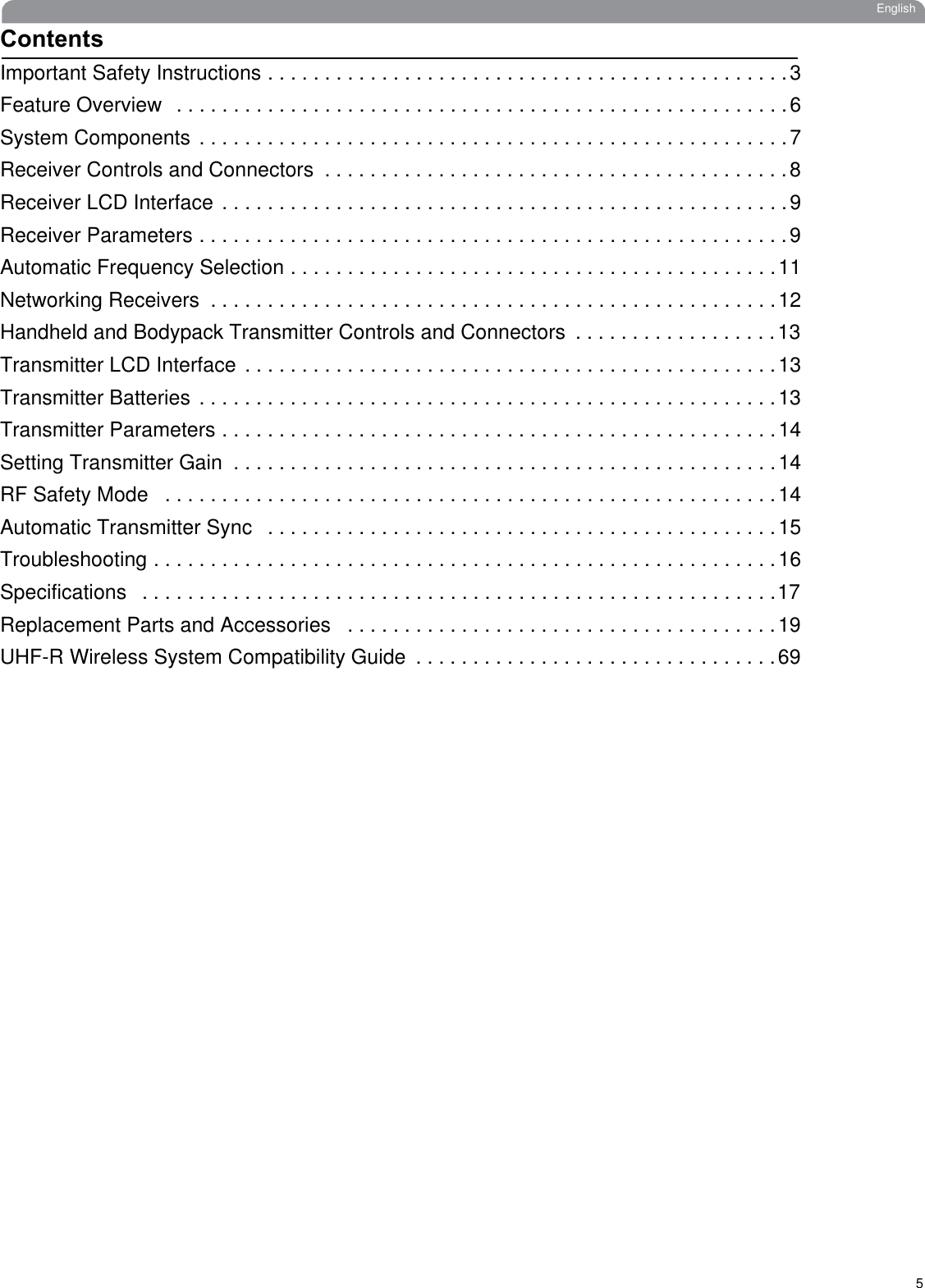 5EnglishContentsImportant Safety Instructions . . . . . . . . . . . . . . . . . . . . . . . . . . . . . . . . . . . . . . . . . . . . . .3Feature Overview  . . . . . . . . . . . . . . . . . . . . . . . . . . . . . . . . . . . . . . . . . . . . . . . . . . . . . .6System Components . . . . . . . . . . . . . . . . . . . . . . . . . . . . . . . . . . . . . . . . . . . . . . . . . . . .7Receiver Controls and Connectors  . . . . . . . . . . . . . . . . . . . . . . . . . . . . . . . . . . . . . . . . .8Receiver LCD Interface . . . . . . . . . . . . . . . . . . . . . . . . . . . . . . . . . . . . . . . . . . . . . . . . . .9Receiver Parameters . . . . . . . . . . . . . . . . . . . . . . . . . . . . . . . . . . . . . . . . . . . . . . . . . . . .9Automatic Frequency Selection . . . . . . . . . . . . . . . . . . . . . . . . . . . . . . . . . . . . . . . . . . .11Networking Receivers  . . . . . . . . . . . . . . . . . . . . . . . . . . . . . . . . . . . . . . . . . . . . . . . . . .12Handheld and Bodypack Transmitter Controls and Connectors  . . . . . . . . . . . . . . . . . .13Transmitter LCD Interface . . . . . . . . . . . . . . . . . . . . . . . . . . . . . . . . . . . . . . . . . . . . . . .13Transmitter Batteries . . . . . . . . . . . . . . . . . . . . . . . . . . . . . . . . . . . . . . . . . . . . . . . . . . .13Transmitter Parameters . . . . . . . . . . . . . . . . . . . . . . . . . . . . . . . . . . . . . . . . . . . . . . . . .14Setting Transmitter Gain  . . . . . . . . . . . . . . . . . . . . . . . . . . . . . . . . . . . . . . . . . . . . . . . .14RF Safety Mode   . . . . . . . . . . . . . . . . . . . . . . . . . . . . . . . . . . . . . . . . . . . . . . . . . . . . . .14Automatic Transmitter Sync   . . . . . . . . . . . . . . . . . . . . . . . . . . . . . . . . . . . . . . . . . . . . .15Troubleshooting . . . . . . . . . . . . . . . . . . . . . . . . . . . . . . . . . . . . . . . . . . . . . . . . . . . . . . .16Specifications   . . . . . . . . . . . . . . . . . . . . . . . . . . . . . . . . . . . . . . . . . . . . . . . . . . . . . . . .17Replacement Parts and Accessories   . . . . . . . . . . . . . . . . . . . . . . . . . . . . . . . . . . . . . .19UHF-R Wireless System Compatibility Guide  . . . . . . . . . . . . . . . . . . . . . . . . . . . . . . . .69