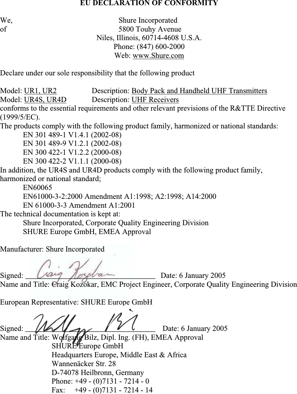 EU DECLARATION OF CONFORMITY We,               Shure Incorporated of               5800 Touhy Avenue Niles, Illinois, 60714-4608 U.S.A. Phone: (847) 600-2000 Web: www.Shure.comDeclare under our sole responsibility that the following product Model: UR1, UR2 Description: Body Pack and Handheld UHF TransmittersModel: UR4S, UR4D Description: UHF Receiversconforms to the essential requirements and other relevant previsions of the R&amp;TTE Directive (1999/5/EC).The products comply with the following product family, harmonized or national standards: EN 301 489-1 V1.4.1 (2002-08) EN 301 489-9 V1.2.1 (2002-08) EN 300 422-1 V1.2.2 (2000-08) EN 300 422-2 V1.1.1 (2000-08) In addition, the UR4S and UR4D products comply with the following product family,harmonized or national standard;  EN60065 EN61000-3-2:2000 Amendment A1:1998; A2:1998; A14:2000 EN 61000-3-3 Amendment A1:2001 The technical documentation is kept at: Shure Incorporated, Corporate Quality Engineering Division SHURE Europe GmbH, EMEA Approval Manufacturer: Shure Incorporated Signed: __________________________________  Date: 6 January 2005 Name and Title: Craig Kozokar, EMC Project Engineer, Corporate Quality Engineering Division European Representative: SHURE Europe GmbHSigned: __________________________________   Date: 6 January 2005 Name and Title: Wolfgang Bilz, Dipl. Ing. (FH), EMEA Approval SHURE Europe GmbHHeadquarters Europe, Middle East &amp; Africa Wannenäcker Str. 28 D-74078 Heilbronn, GermanyPhone: +49 - (0)7131 - 7214 - 0 Fax: +49 - (0)7131 - 7214 - 14