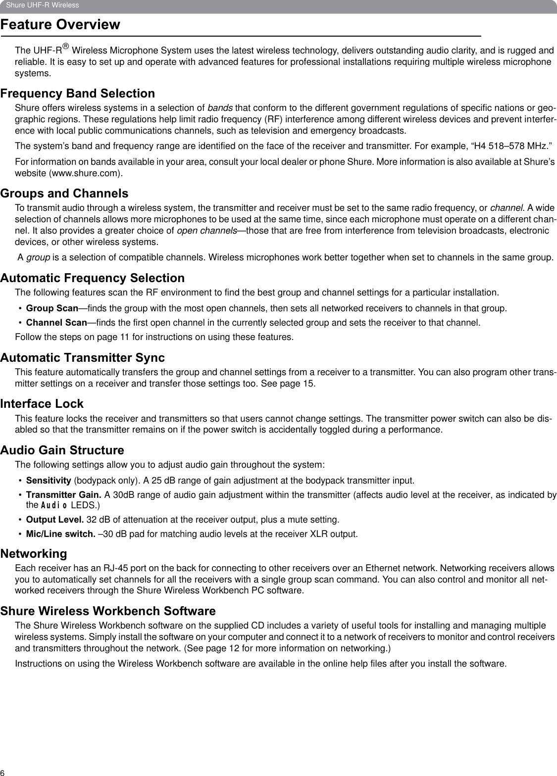 6Shure UHF-R WirelessFeature OverviewThe UHF-R£ Wireless Microphone System uses the latest wireless technology, delivers outstanding audio clarity, and is rugged and reliable. It is easy to set up and operate with advanced features for professional installations requiring multiple wireless microphone systems. Frequency Band SelectionShure offers wireless systems in a selection of bands that conform to the different government regulations of specific nations or geo-graphic regions. These regulations help limit radio frequency (RF) interference among different wireless devices and prevent interfer-ence with local public communications channels, such as television and emergency broadcasts.The system’s band and frequency range are identified on the face of the receiver and transmitter. For example, “H4 518–578 MHz.” For information on bands available in your area, consult your local dealer or phone Shure. More information is also available at Shure’s website (www.shure.com).Groups and ChannelsTo transmit audio through a wireless system, the transmitter and receiver must be set to the same radio frequency, or channel. A wide selection of channels allows more microphones to be used at the same time, since each microphone must operate on a different chan-nel. It also provides a greater choice of open channels—those that are free from interference from television broadcasts, electronic devices, or other wireless systems. A group is a selection of compatible channels. Wireless microphones work better together when set to channels in the same group.Automatic Frequency SelectionThe following features scan the RF environment to find the best group and channel settings for a particular installation. •Group Scan—finds the group with the most open channels, then sets all networked receivers to channels in that group.•Channel Scan—finds the first open channel in the currently selected group and sets the receiver to that channel.Follow the steps on page 11 for instructions on using these features.Automatic Transmitter SyncThis feature automatically transfers the group and channel settings from a receiver to a transmitter. You can also program other trans-mitter settings on a receiver and transfer those settings too. See page 15.Interface LockThis feature locks the receiver and transmitters so that users cannot change settings. The transmitter power switch can also be dis-abled so that the transmitter remains on if the power switch is accidentally toggled during a performance.Audio Gain StructureThe following settings allow you to adjust audio gain throughout the system:•Sensitivity (bodypack only). A 25 dB range of gain adjustment at the bodypack transmitter input. •Transmitter Gain. A 30dB range of audio gain adjustment within the transmitter (affects audio level at the receiver, as indicated bythe Audio LEDS.)•Output Level. 32 dB of attenuation at the receiver output, plus a mute setting. •Mic/Line switch. –30 dB pad for matching audio levels at the receiver XLR output.NetworkingEach receiver has an RJ-45 port on the back for connecting to other receivers over an Ethernet network. Networking receivers allowsyou to automatically set channels for all the receivers with a single group scan command. You can also control and monitor all net-worked receivers through the Shure Wireless Workbench PC software.Shure Wireless Workbench SoftwareThe Shure Wireless Workbench software on the supplied CD includes a variety of useful tools for installing and managing multiplewireless systems. Simply install the software on your computer and connect it to a network of receivers to monitor and control receivers and transmitters throughout the network. (See page 12 for more information on networking.)Instructions on using the Wireless Workbench software are available in the online help files after you install the software. 