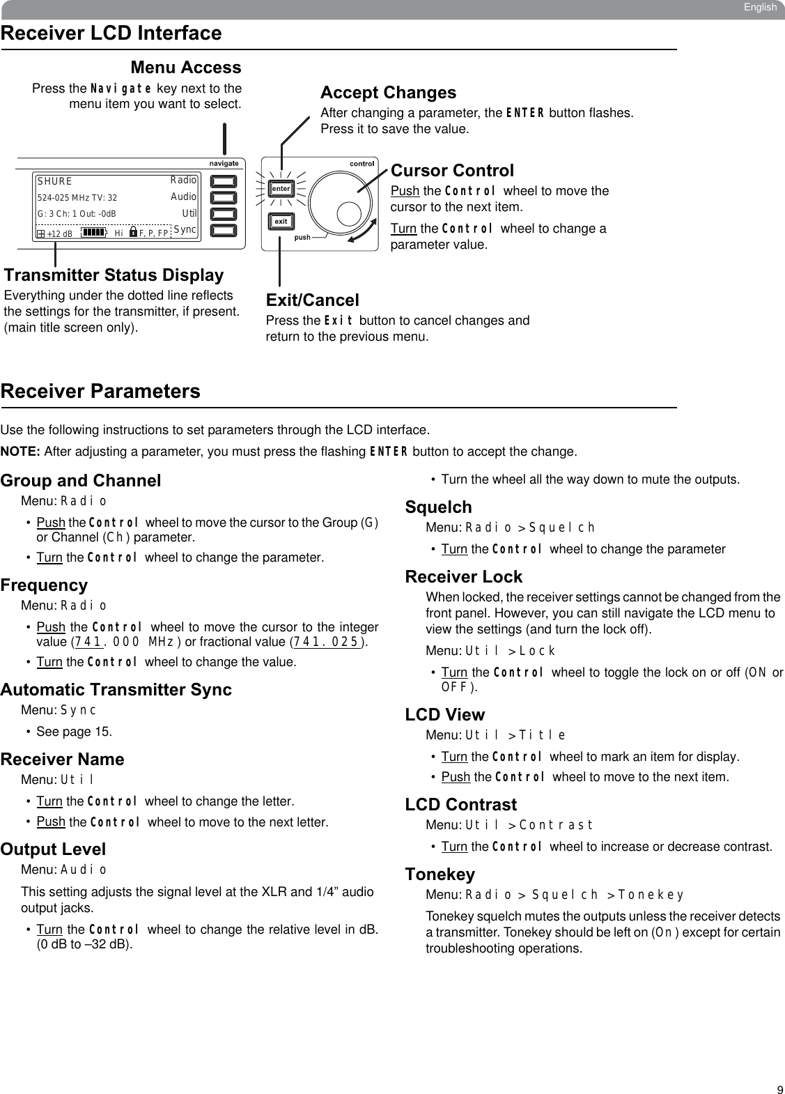 9EnglishReceiver LCD InterfaceReceiver ParametersUse the following instructions to set parameters through the LCD interface.NOTE: After adjusting a parameter, you must press the flashing ENTER button to accept the change.Group and ChannelMenu: Radio•Push the Control wheel to move the cursor to the Group (G)or Channel (Ch) parameter. •Turn the Control wheel to change the parameter.FrequencyMenu: Radio•Push the Control wheel to move the cursor to the integervalue (741.000 MHz) or fractional value (741.025).•Turn the Control wheel to change the value.Automatic Transmitter SyncMenu: Sync• See page 15.Receiver NameMenu: Util•Turn the Control wheel to change the letter.•Push the Control wheel to move to the next letter.Output LevelMenu: AudioThis setting adjusts the signal level at the XLR and 1/4” audio output jacks.•Turn the Control wheel to change the relative level in dB.(0 dB to –32 dB). • Turn the wheel all the way down to mute the outputs.SquelchMenu: Radio &gt; Squelch•Turn the Control wheel to change the parameterReceiver LockWhen locked, the receiver settings cannot be changed from the front panel. However, you can still navigate the LCD menu to view the settings (and turn the lock off).Menu: Util &gt; Lock•Turn the Control wheel to toggle the lock on or off (ON orOFF).LCD ViewMenu: Util &gt; Title•Turn the Control wheel to mark an item for display.•Push the Control wheel to move to the next item.LCD ContrastMenu: Util &gt; Contrast•Turn the Control wheel to increase or decrease contrast.TonekeyMenu: Radio &gt; Squelch &gt;TonekeyTonekey squelch mutes the outputs unless the receiver detects a transmitter. Tonekey should be left on (On) except for certain troubleshooting operations.RadioAudioUtilSHUREG: 3 Ch: 1 Out: -0dB+12 dB+   Hi524-025 MHz TV: 32SyncF, P, FPAccept ChangesAfter changing a parameter, the ENTER button flashes. Press it to save the value.Cursor ControlPush the Control wheel to move the cursor to the next item. Turn the Control wheel to change a parameter value.Exit/CancelPress the Exit button to cancel changes and return to the previous menu.Menu AccessPress the Navigate key next to themenu item you want to select.Transmitter Status DisplayEverything under the dotted line reflects the settings for the transmitter, if present. (main title screen only).