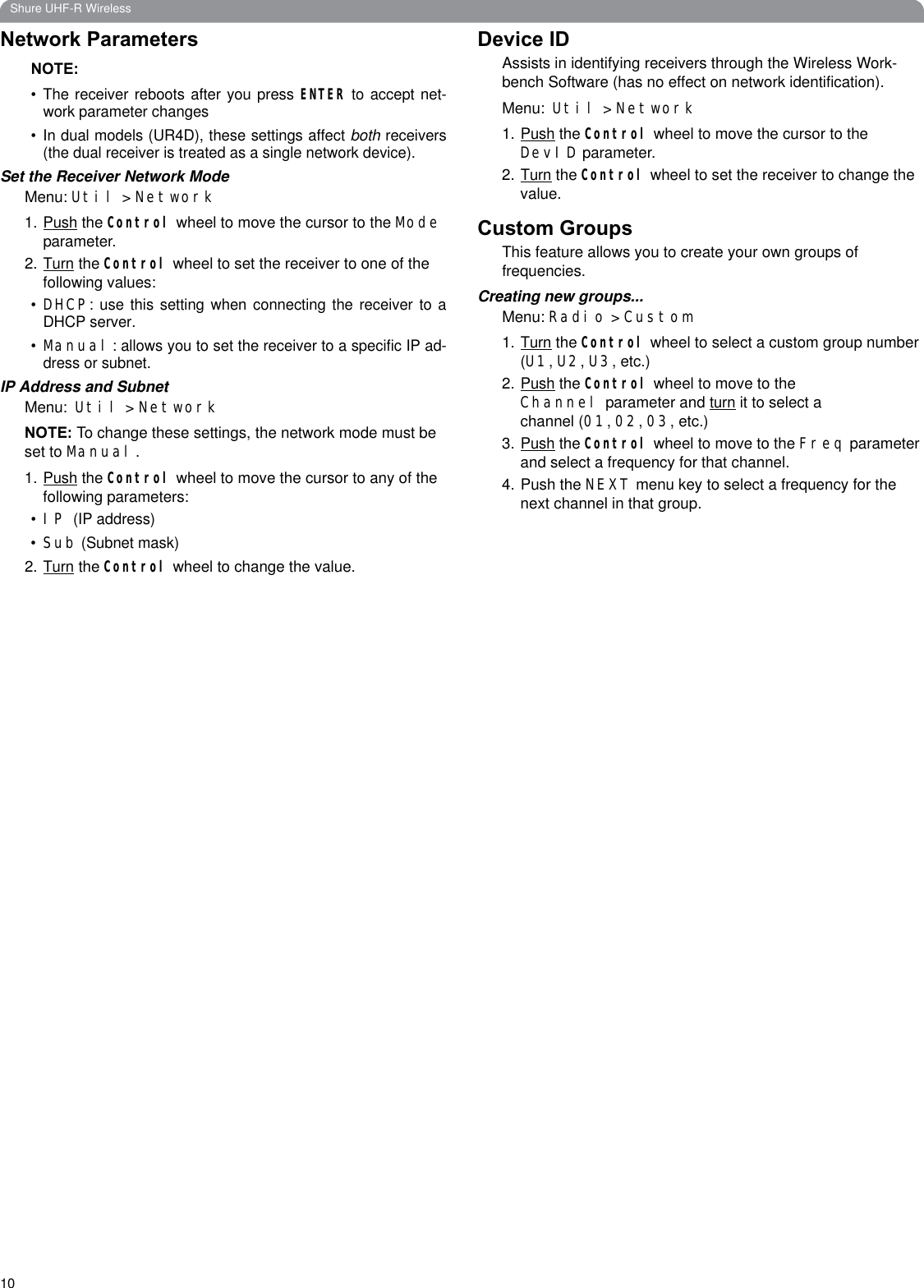 10Shure UHF-R WirelessNetwork ParametersNOTE:• The receiver reboots after you press ENTER to accept net-work parameter changes• In dual models (UR4D), these settings affect both receivers(the dual receiver is treated as a single network device).Set the Receiver Network ModeMenu: Util &gt; Network1.Push the Control wheel to move the cursor to the Modeparameter.2.Turn the Control wheel to set the receiver to one of the following values: •DHCP: use this setting when connecting the receiver to aDHCP server.•Manual: allows you to set the receiver to a specific IP ad-dress or subnet.IP Address and SubnetMenu: Util &gt; NetworkNOTE: To change these settings, the network mode must be set to Manual.1.Push the Control wheel to move the cursor to any of the following parameters:•IP(IP address)•Sub (Subnet mask)2.Turn the Control wheel to change the value.Device IDAssists in identifying receivers through the Wireless Work-bench Software (has no effect on network identification).Menu: Util &gt; Network1.Push the Control wheel to move the cursor to the DevID parameter.2.Turn the Control wheel to set the receiver to change the value.Custom GroupsThis feature allows you to create your own groups of frequencies.Creating new groups...Menu: Radio &gt; Custom1.Turn the Control wheel to select a custom group number (U1,U2,U3, etc.)2.Push the Control wheel to move to the Channel parameter and turn it to select a channel (01,02,03, etc.)3.Push the Control wheel to move to the Freq parameter and select a frequency for that channel.4. Push the NEXT menu key to select a frequency for the next channel in that group.
