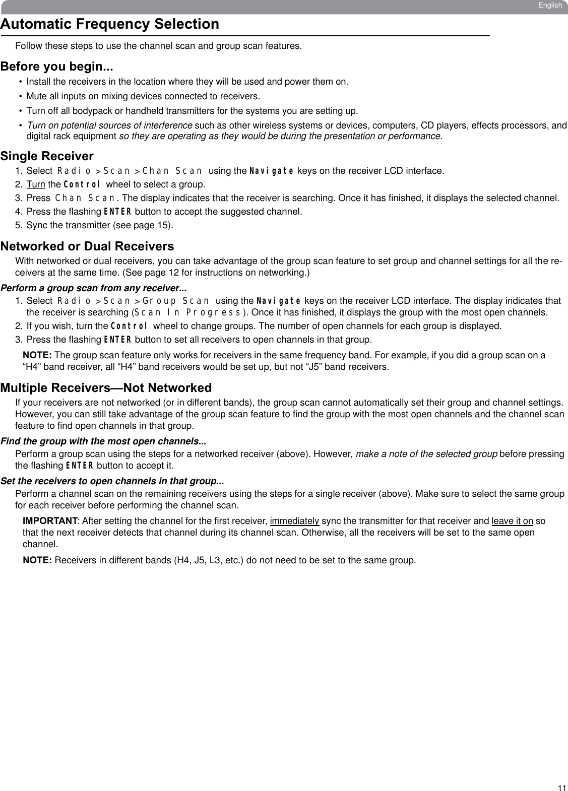 11EnglishAutomatic Frequency SelectionFollow these steps to use the channel scan and group scan features.Before you begin...• Install the receivers in the location where they will be used and power them on. • Mute all inputs on mixing devices connected to receivers.• Turn off all bodypack or handheld transmitters for the systems you are setting up. •Turn on potential sources of interference such as other wireless systems or devices, computers, CD players, effects processors, anddigital rack equipment so they are operating as they would be during the presentation or performance. Single Receiver1. Select Radio &gt; Scan &gt; Chan Scan using the Navigate keys on the receiver LCD interface. 2.Turn the Control wheel to select a group. 3. Press Chan Scan. The display indicates that the receiver is searching. Once it has finished, it displays the selected channel.4. Press the flashing ENTER button to accept the suggested channel.5. Sync the transmitter (see page 15).Networked or Dual ReceiversWith networked or dual receivers, you can take advantage of the group scan feature to set group and channel settings for all the re-ceivers at the same time. (See page 12 for instructions on networking.)Perform a group scan from any receiver...1. Select Radio &gt; Scan &gt; Group Scan using the Navigate keys on the receiver LCD interface. The display indicates that the receiver is searching (Scan In Progress). Once it has finished, it displays the group with the most open channels.2. If you wish, turn the Control wheel to change groups. The number of open channels for each group is displayed. 3. Press the flashing ENTER button to set all receivers to open channels in that group.NOTE: The group scan feature only works for receivers in the same frequency band. For example, if you did a group scan on a “H4” band receiver, all “H4” band receivers would be set up, but not “J5” band receivers.Multiple Receivers—Not NetworkedIf your receivers are not networked (or in different bands), the group scan cannot automatically set their group and channel settings. However, you can still take advantage of the group scan feature to find the group with the most open channels and the channel scanfeature to find open channels in that group.Find the group with the most open channels...Perform a group scan using the steps for a networked receiver (above). However, make a note of the selected group before pressing the flashing ENTER button to accept it.Set the receivers to open channels in that group...Perform a channel scan on the remaining receivers using the steps for a single receiver (above). Make sure to select the same groupfor each receiver before performing the channel scan.IMPORTANT: After setting the channel for the first receiver, immediately sync the transmitter for that receiver and leave it on so that the next receiver detects that channel during its channel scan. Otherwise, all the receivers will be set to the same open channel.NOTE: Receivers in different bands (H4, J5, L3, etc.) do not need to be set to the same group.
