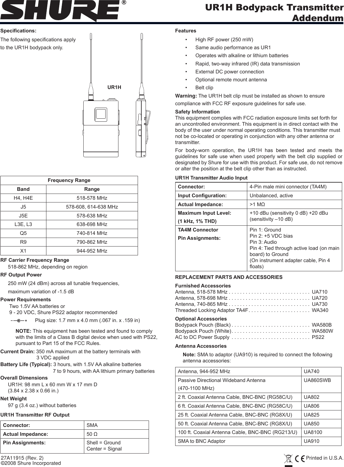 UR1H Bodypack TransmitterAddendum27A11915 (Rev. 2) Printed in U.S.A.©2008 Shure IncorporatedSpecications:The following specications applyto the UR1H bodypack only.FeaturesHigh RF power (250 mW)• Same audio performance as UR1• Operates with alkaline or lithium batteries• Rapid, two-way infrared (IR) data transmission• External DC power connection• Optional remote mount antenna• Belt clip• Warning: The UR1H belt clip must be installed as shown to ensure compliance with FCC RF exposure guidelines for safe use.Safety InformationThis equipment complies with FCC radiation exposure limits set forth for an uncontrolled environment. This equipment is in direct contact with the body of the user under normal operating conditions. This transmitter must not be co-located or operating in conjunction with any other antenna or transmitter.For  body-worn  operation,  the  UR1H  has  been  tested  and  meets  the guidelines for safe use when used properly with the belt clip supplied or designated by Shure for use with this product. For safe use, do not remove or alter the position at the belt clip other than as instructed.Frequency RangeBand RangeH4, H4E 518-578 MHzJ5 578-608, 614-638 MHzJ5E 578-638 MHzL3E, L3 638-698 MHzQ5 740-814 MHzR9 790-862 MHzX1 944-952 MHzRF Carrier Frequency Range518-862 MHz, depending on regionRF Output Power250 mW (24 dBm) across all tunable frequencies,maximum variation of -1.5 dB Power Requirements Two 1.5V AA batteries or 9 - 20 VDC, Shure PS22 adaptor recommended    Plug size: 1.7 mm x 4.0 mm (.067 in. x .159 in) NOTE: This equipment has been tested and found to comply with the limits of a Class B digital device when used with PS22, pursuant to Part 15 of the FCC Rules.Current Drain: 350 mA maximum at the battery terminals with 3 VDC applied Battery Life (Typical): 3 hours, with 1.5V AA alkaline batteries7 to 9 hours, with AA lithium primary batteriesOverall DimensionsUR1H: 98 mm L x 60 mm W x 17 mm D(3.84 x 2.38 x 0.66 in.)Net Weight97 g (3.4 oz.) without batteriesUR1H Transmitter RF OutputConnector: SMA Actual Impedance: 50 ΩPin Assignments: Shell = GroundCenter = SignalUR1H Transmitter Audio InputConnector:  4-Pin male mini connector (TA4M)Input Conguration:  Unbalanced, activeActual Impedance:  &gt;1 MΩMaximum Input Level:(1 kHz, 1% THD)+10 dBu (sensitivity 0 dB) +20 dBu (sensitivity –10 dB)TA4M ConnectorPin Assignments:Pin 1: GroundPin 2: +5 VDC biasPin 3: AudioPin 4: Tied through active load (on main board) to Ground(On instrument adapter cable, Pin 4 oats)REPLACEMENT PARTS AND ACCESSORIESFurnished AccessoriesAntenna, 518-578 MHz . . . . . . . . . . . . . . . . . . . . . . . . . . . . .  UA710Antenna, 578-698 MHz . . . . . . . . . . . . . . . . . . . . . . . . . . . . .  UA720Antenna, 740-865 MHz . . . . . . . . . . . . . . . . . . . . . . . . . . . . .  UA730Threaded Locking Adaptor TA4F ...................... WA340Optional AccessoriesBodypack Pouch (Black) ............................ WA580BBodypack Pouch (White) ............................ WA580WAC to DC Power Supply  . . . . . . . . . . . . . . . . . . . . . . . . . . . . PS22Antenna AccessoriesNote: SMA to adaptor (UA910) is required to connect the following antenna accessories:Antenna, 944-952 MHz UA740Passive Directional Wideband Antenna(470-1100 MHz)UA860SWB2 ft. Coaxial Antenna Cable, BNC-BNC (RG58C/U) UA8026 ft. Coaxial Antenna Cable, BNC-BNC (RG58C/U) UA80625 ft. Coaxial Antenna Cable, BNC-BNC (RG8X/U)  UA82550 ft. Coaxial Antenna Cable, BNC-BNC (RG8X/U)  UA850100 ft. Coaxial Antenna Cable, BNC-BNC (RG213/U) UA8100SMA to BNC Adaptor UA910UR1H