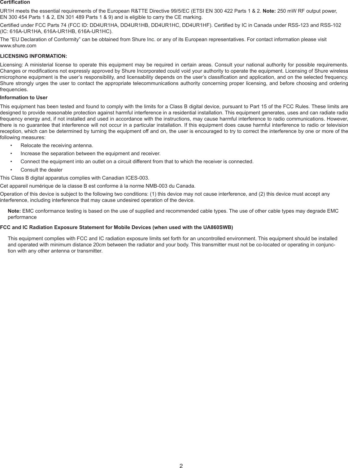 CerticationUR1H meets the essential requirements of the European R&amp;TTE Directive 99/5/EC (ETSI EN 300 422 Parts 1 &amp; 2. Note: 250 mW RF output power, EN 300 454 Parts 1 &amp; 2, EN 301 489 Parts 1 &amp; 9) and is eligible to carry the CE marking.Certied under FCC Parts 74 (FCC ID: DD4UR1HA, DD4UR1HB, DD4UR1HC, DD4UR1HF). Certied by IC in Canada under RSS-123 and RSS-102 (IC: 616A-UR1HA, 616A-UR1HB, 616A-UR1HC).The “EU Declaration of Conformity” can be obtained from Shure Inc. or any of its European representatives. For contact information please visit www.shure.comLICENSING INFORMATION:Licensing: A ministerial license to operate this equipment may be required in certain areas. Consult your national authority for possible requirements. Changes or modications not expressly approved by Shure Incorporated could void your authority to operate the equipment. Licensing of Shure wireless microphone equipment is the user’s responsibility, and licensability depends on the user’s classication and application, and on the selected frequency. Shure strongly urges the user to contact the appropriate telecommunications authority concerning proper licensing, and before choosing and ordering frequencies.Information to UserThis equipment has been tested and found to comply with the limits for a Class B digital device, pursuant to Part 15 of the FCC Rules. These limits are designed to provide reasonable protection against harmful interference in a residential installation. This equipment generates, uses and can radiate radio frequency energy and, if not installed and used in accordance with the instructions, may cause harmful interference to radio communications. However, there is no guarantee that interference will not occur in a particular installation. If this equipment does cause harmful interference to radio or television reception, which can be determined by turning the equipment off and on, the user is encouraged to try to correct the interference by one or more of the following measures:Relocate the receiving antenna.• Increase the separation between the equipment and receiver.• Connect the equipment into an outlet on a circuit different from that to which the receiver is connected.• Consult the dealer• This Class B digital apparatus complies with Canadian ICES-003.Cet appareil numérique de la classe B est conforme à la norme NMB-003 du Canada.Operation of this device is subject to the following two conditions: (1) this device may not cause interference, and (2) this device must accept any interference, including interference that may cause undesired operation of the device.Note: EMC conformance testing is based on the use of supplied and recommended cable types. The use of other cable types may degrade EMC performanceFCC and IC Radiation Exposure Statement for Mobile Devices (when used with the UA860SWB)This equipment complies with FCC and IC radiation exposure limits set forth for an uncontrolled environment. This equipment should be installed and operated with minimum distance 20cm between the radiator and your body. This transmitter must not be co-located or operating in conjunc-tion with any other antenna or transmitter.2