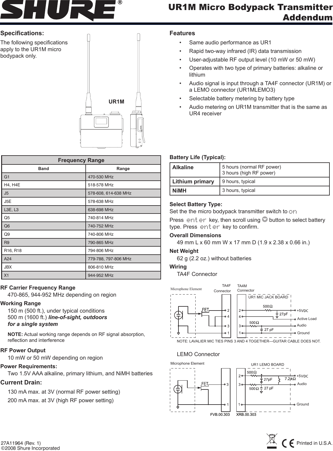 UR1M Micro Bodypack TransmitterAddendum27A11964 (Rev. 1) Printed in U.S.A.©2008 Shure IncorporatedSpecications:The following specications apply to the UR1M micro bodypack only.FeaturesSame audio performance as UR1• Rapid two-way infrared (IR) data transmission• User-adjustable RF output level (10 mW or 50 mW)• Operates with two type of primary batteries: alkaline or • lithiumAudio signal is input through a TA4F connector (UR1M) or • a LEMO connector (UR1MLEMO3)Selectable battery metering by battery type• Audio metering on UR1M transmitter that is the same as • UR4 receiverFrequency RangeBand RangeG1 470-530 MHzH4, H4E 518-578 MHzJ5 578-608, 614-638 MHzJ5E 578-638 MHzL3E, L3 638-698 MHzQ5 740-814 MHzQ6 740-752 MHzQ9 740-806 MHzR9 790-865 MHzR16, R18 794-806 MHzA24 779-788, 797-806 MHzJBX 806-810 MHzX1 944-952 MHzRF Carrier Frequency Range470-865, 944-952 MHz depending on regionWorking Range150 m (500 ft.), under typical conditions 500 m (1600 ft.) line-of-sight, outdoors for a single systemNOTE: Actual working range depends on RF signal absorption, reection and interferenceRF Power Output10 mW or 50 mW depending on regionPower Requirements:Two 1.5V AAA alkaline, primary lithium, and NiMH batteriesCurrent Drain: 130 mA max. at 3V (normal RF power setting)200 mA max. at 3V (high RF power setting)Battery Life (Typical): Alkaline  5 hours (normal RF power) 3 hours (high RF power) Lithium primary 9 hours, typicalNiMH 3 hours, typicalSelect Battery Type:Set the the micro bodypack transmitter switch to onPress  enter key, then scroll using   button to select battery type. Press  enter key to conrm.Overall Dimensions49 mm L x 60 mm W x 17 mm D (1.9 x 2.38 x 0.66 in.) Net Weight62 g (2.2 oz.) without batteries WiringTA4F ConnectorMicrophone Element TA4F  ConnectorTA4M ConnectorUR1 MIC JACK BOARDNOTE: LAVALIER MIC TIES PINS 3 AND 4 TOGETHER—GUITAR CABLE DOES NOT.Active LoadAudioGroundLEMO ConnectorFVB.00.303 XRB.00.303UR1 LEMO BOARDAudioGroundMicrophone ElementUR1M