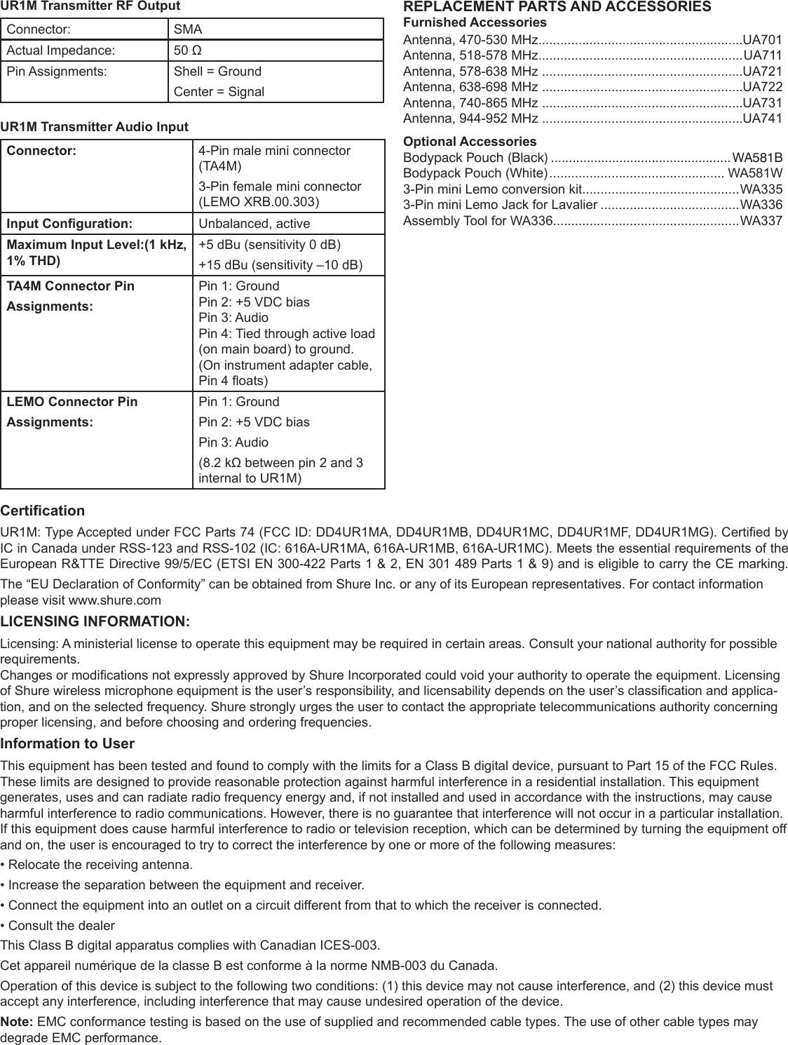 UR1M Transmitter RF OutputConnector:  SMAActual Impedance:  50 ΩPin Assignments:  Shell = GroundCenter = SignalUR1M Transmitter Audio InputConnector: 4-Pin male mini connector (TA4M) 3-Pin female mini connector (LEMO XRB.00.303) Input Conguration: Unbalanced, activeMaximum Input Level:(1 kHz, 1% THD)+5 dBu (sensitivity 0 dB) +15 dBu (sensitivity –10 dB)TA4M Connector Pin Assignments:Pin 1: GroundPin 2: +5 VDC biasPin 3: AudioPin 4: Tied through active load (on main board) to ground.(On instrument adapter cable, Pin 4 oats)LEMO Connector Pin Assignments:Pin 1: Ground Pin 2: +5 VDC biasPin 3: Audio (8.2 kΩ between pin 2 and 3 internal to UR1M)REPLACEMENT PARTS AND ACCESSORIESFurnished AccessoriesAntenna, 470-530 MHz........................................................UA701Antenna, 518-578 MHz........................................................UA711Antenna, 578-638 MHz .......................................................UA721Antenna, 638-698 MHz .......................................................UA722Antenna, 740-865 MHz .......................................................UA731Antenna, 944-952 MHz .......................................................UA741Optional AccessoriesBodypack Pouch (Black) .................................................. WA581BBodypack Pouch (White) ................................................ WA581W3-Pin mini Lemo conversion kit...........................................WA3353-Pin mini Lemo Jack for Lavalier ......................................WA336Assembly Tool for WA336...................................................WA337CerticationUR1M: Type Accepted under FCC Parts 74 (FCC ID: DD4UR1MA, DD4UR1MB, DD4UR1MC, DD4UR1MF, DD4UR1MG). Certied by IC in Canada under RSS-123 and RSS-102 (IC: 616A-UR1MA, 616A-UR1MB, 616A-UR1MC). Meets the essential requirements of the European R&amp;TTE Directive 99/5/EC (ETSI EN 300-422 Parts 1 &amp; 2, EN 301 489 Parts 1 &amp; 9) and is eligible to carry the CE marking.The “EU Declaration of Conformity” can be obtained from Shure Inc. or any of its European representatives. For contact information please visit www.shure.comLICENSING INFORMATION:Licensing: A ministerial license to operate this equipment may be required in certain areas. Consult your national authority for possible  requirements.Changes or modications not expressly approved by Shure Incorporated could void your authority to operate the equipment. Licensing of Shure wireless microphone equipment is the user’s responsibility, and licensability depends on the user’s classication and applica-tion, and on the selected frequency. Shure strongly urges the user to contact the appropriate telecommunications authority concerning proper licensing, and before choosing and ordering frequencies.Information to UserThis equipment has been tested and found to comply with the limits for a Class B digital device, pursuant to Part 15 of the FCC Rules. These limits are designed to provide reasonable protection against harmful interference in a residential installation. This equipment generates, uses and can radiate radio frequency energy and, if not installed and used in accordance with the instructions, may cause harmful interference to radio communications. However, there is no guarantee that interference will not occur in a particular installation. If this equipment does cause harmful interference to radio or television reception, which can be determined by turning the equipment off and on, the user is encouraged to try to correct the interference by one or more of the following measures:• Relocate the receiving antenna.• Increase the separation between the equipment and receiver.• Connect the equipment into an outlet on a circuit different from that to which the receiver is connected.• Consult the dealerThis Class B digital apparatus complies with Canadian ICES-003.Cet appareil numérique de la classe B est conforme à la norme NMB-003 du Canada.Operation of this device is subject to the following two conditions: (1) this device may not cause interference, and (2) this device must accept any interference, including interference that may cause undesired operation of the device.Note: EMC conformance testing is based on the use of supplied and recommended cable types. The use of other cable types may degrade EMC performance.