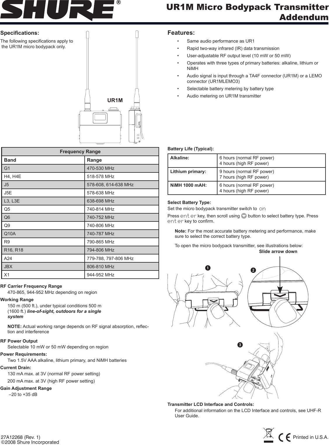 UR1M Micro Bodypack TransmitterAddendum27A12268 (Rev. 1) Printed in U.S.A.©2008 Shure IncorporatedSpecications:The following specications apply to  the UR1M micro bodypack only.Features:Same audio performance as UR1• Rapid two-way infrared (IR) data transmission• User-adjustable RF output level (10 mW or 50 mW)• Operates with three types of primary batteries: alkaline, lithium or • NiMHAudio signal is input through a TA4F connector (UR1M) or a LEMO • connector (UR1MLEMO3)Selectable battery metering by battery type• Audio metering on UR1M transmitter• Frequency RangeBand RangeG1 470-530 MHzH4, H4E 518-578 MHzJ5 578-608, 614-638 MHzJ5E 578-638 MHzL3, L3E 638-698 MHzQ5 740-814 MHzQ6 740-752 MHzQ9 740-806 MHzQ10A 740-787 MHzR9 790-865 MHzR16, R18 794-806 MHzA24 779-788, 797-806 MHzJBX 806-810 MHzX1 944-952 MHzRF Carrier Frequency Range470-865, 944-952 MHz depending on regionWorking Range150 m (500 ft.), under typical conditions 500 m (1600 ft.) line-of-sight, outdoors for a single systemNOTE: Actual working range depends on RF signal absorption, reec-tion and interferenceRF Power OutputSelectable 10 mW or 50 mW depending on regionPower Requirements:Two 1.5V AAA alkaline, lithium primary, and NiMH batteriesCurrent Drain: 130 mA max. at 3V (normal RF power setting)200 mA max. at 3V (high RF power setting)Gain Adjustment Range –20 to +35 dBBattery Life (Typical): Alkaline:  6 hours (normal RF power) 4 hours (high RF power) Lithium primary: 9 hours (normal RF power)7 hours (high RF power)NiMH 1000 mAH: 6 hours (normal RF power)4 hours (high RF power)Select Battery Type:Set the micro bodypack transmitter switch to onPress enterkey, then scroll using   button to select battery type. Press enterkey to conrm.Note: For the most accurate battery metering and performance, make sure to select the correct battery type.To open the micro bodypack transmitter, see illustrations below:Slide arrow downTransmitter LCD Interface and Controls:For additional information on the LCD Interface and controls, see UHF-R User Guide.UR1M