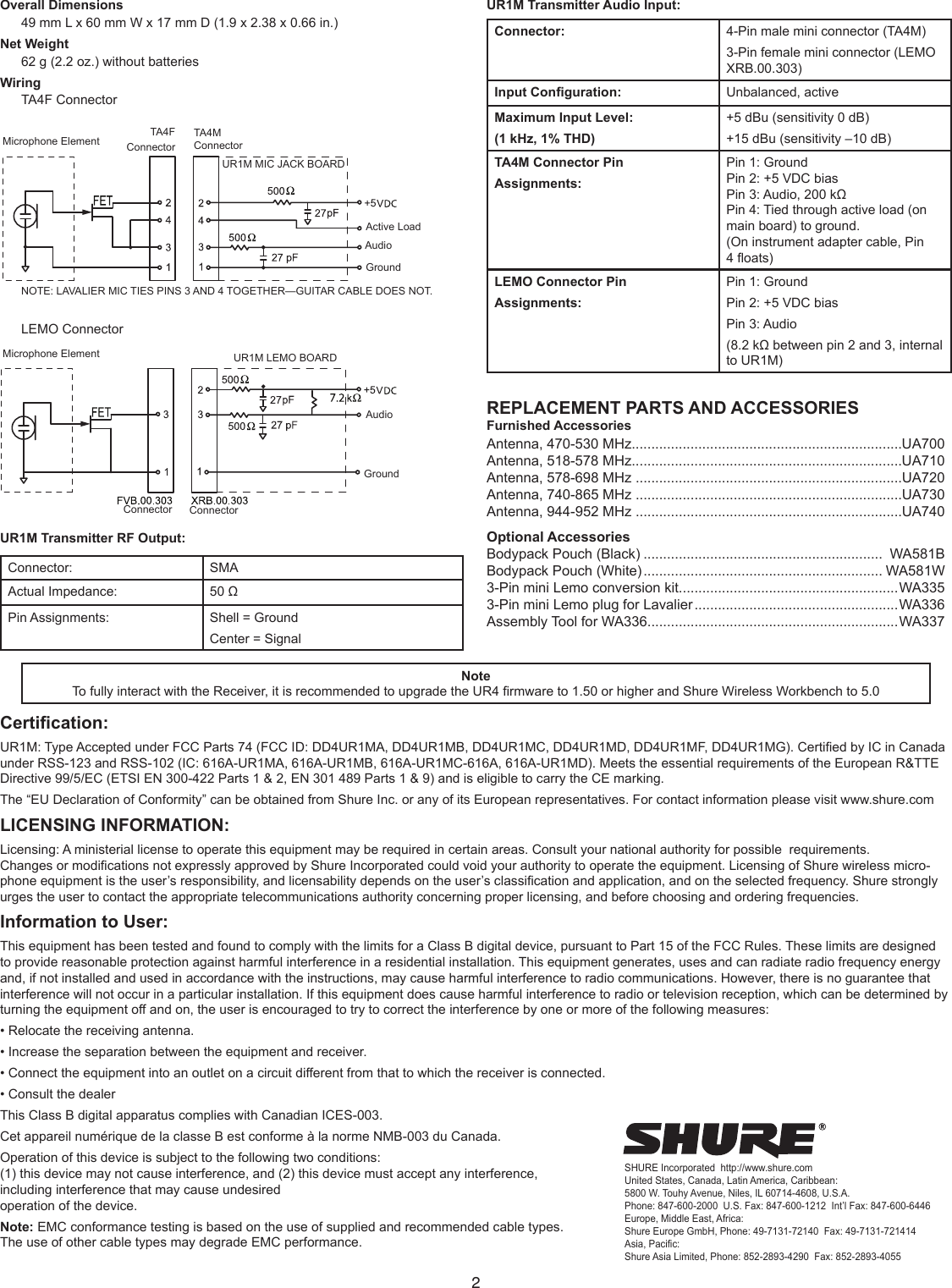 2Overall Dimensions49 mm L x 60 mm W x 17 mm D (1.9 x 2.38 x 0.66 in.) Net Weight62 g (2.2 oz.) without batteries WiringTA4F ConnectorMicrophone Element TA4F  ConnectorTA4M ConnectorUR1M MIC JACK BOARDNOTE: LAVALIER MIC TIES PINS 3 AND 4 TOGETHER—GUITAR CABLE DOES NOT.Active LoadAudioGroundLEMO ConnectorConnectorConnectorUR1M LEMO BOARDAudioGroundMicrophone ElementUR1M Transmitter RF Output:Connector:  SMAActual Impedance:  50 ΩPin Assignments:  Shell = GroundCenter = SignalUR1M Transmitter Audio Input:Connector: 4-Pin male mini connector (TA4M) 3-Pin female mini connector (LEMO XRB.00.303) Input Conguration: Unbalanced, activeMaximum Input Level:(1 kHz, 1% THD)+5 dBu (sensitivity 0 dB) +15 dBu (sensitivity –10 dB)TA4M Connector Pin Assignments:Pin 1: GroundPin 2: +5 VDC biasPin 3: Audio, 200 kΩPin 4: Tied through active load (on main board) to ground.(On instrument adapter cable, Pin 4 oats)LEMO Connector Pin Assignments:Pin 1: Ground Pin 2: +5 VDC biasPin 3: Audio (8.2 kΩ between pin 2 and 3, internal to UR1M)REPLACEMENT PARTS AND ACCESSORIESFurnished AccessoriesAntenna, 470-530 MHz.....................................................................UA700Antenna, 518-578 MHz.....................................................................UA710Antenna, 578-698 MHz ....................................................................UA720Antenna, 740-865 MHz ....................................................................UA730Antenna, 944-952 MHz ....................................................................UA740Optional AccessoriesBodypack Pouch (Black) .............................................................  WA581BBodypack Pouch (White) ............................................................. WA581W3-Pin mini Lemo conversion kit........................................................WA3353-Pin mini Lemo plug for Lavalier ....................................................WA336Assembly Tool for WA336................................................................WA337NoteTo fully interact with the Receiver, it is recommended to upgrade the UR4 rmware to 1.50 or higher and Shure Wireless Workbench to 5.0Certication:UR1M: Type Accepted under FCC Parts 74 (FCC ID: DD4UR1MA, DD4UR1MB, DD4UR1MC, DD4UR1MD, DD4UR1MF, DD4UR1MG). Certied by IC in Canada under RSS-123 and RSS-102 (IC: 616A-UR1MA, 616A-UR1MB, 616A-UR1MC-616A, 616A-UR1MD). Meets the essential requirements of the European R&amp;TTE Directive 99/5/EC (ETSI EN 300-422 Parts 1 &amp; 2, EN 301 489 Parts 1 &amp; 9) and is eligible to carry the CE marking.The “EU Declaration of Conformity” can be obtained from Shure Inc. or any of its European representatives. For contact information please visit www.shure.comLICENSING INFORMATION:Licensing: A ministerial license to operate this equipment may be required in certain areas. Consult your national authority for possible  requirements.Changes or modications not expressly approved by Shure Incorporated could void your authority to operate the equipment. Licensing of Shure wireless micro-phone equipment is the user’s responsibility, and licensability depends on the user’s classication and application, and on the selected frequency. Shure strongly urges the user to contact the appropriate telecommunications authority concerning proper licensing, and before choosing and ordering frequencies.Information to User:This equipment has been tested and found to comply with the limits for a Class B digital device, pursuant to Part 15 of the FCC Rules. These limits are designed to provide reasonable protection against harmful interference in a residential installation. This equipment generates, uses and can radiate radio frequency energy and, if not installed and used in accordance with the instructions, may cause harmful interference to radio communications. However, there is no guarantee that interference will not occur in a particular installation. If this equipment does cause harmful interference to radio or television reception, which can be determined by turning the equipment off and on, the user is encouraged to try to correct the interference by one or more of the following measures:• Relocate the receiving antenna.• Increase the separation between the equipment and receiver.• Connect the equipment into an outlet on a circuit different from that to which the receiver is connected.• Consult the dealerThis Class B digital apparatus complies with Canadian ICES-003.Cet appareil numérique de la classe B est conforme à la norme NMB-003 du Canada.Operation of this device is subject to the following two conditions:  (1) this device may not cause interference, and (2) this device must accept any interference,  including interference that may cause undesired  operation of the device.Note: EMC conformance testing is based on the use of supplied and recommended cable types.  The use of other cable types may degrade EMC performance.SHURE Incorporated  http://www.shure.comUnited States, Canada, Latin America, Caribbean:5800 W. Touhy Avenue, Niles, IL 60714-4608, U.S.A.Phone: 847-600-2000  U.S. Fax: 847-600-1212  Int’l Fax: 847-600-6446Europe, Middle East, Africa:Shure Europe GmbH, Phone: 49-7131-72140  Fax: 49-7131-721414Asia, Pacific:Shure Asia Limited, Phone: 852-2893-4290  Fax: 852-2893-4055