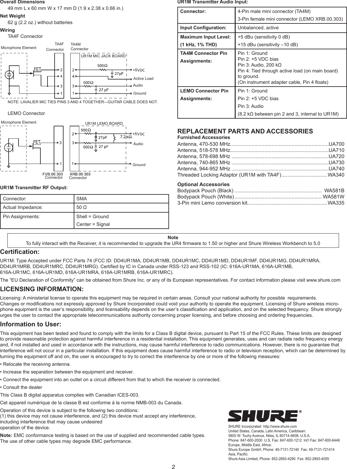 2Overall Dimensions49 mm L x 60 mm W x 17 mm D (1.9 x 2.38 x 0.66 in.) Net Weight62 g (2.2 oz.) without batteries WiringTA4F ConnectorMicrophone Element TA4F  ConnectorTA4M ConnectorUR1M MIC JACK BOARDNOTE: LAVALIER MIC TIES PINS 3 AND 4 TOGETHER—GUITAR CABLE DOES NOT.Active LoadAudioGroundLEMO ConnectorConnectorConnectorUR1M LEMO BOARDAudioGroundMicrophone ElementUR1M Transmitter RF Output:Connector:  SMAActual Impedance:  50 ΩPin Assignments:  Shell = GroundCenter = SignalUR1M Transmitter Audio Input:Connector: 4-Pin male mini connector (TA4M) 3-Pin female mini connector (LEMO XRB.00.303) Input Conguration: Unbalanced, activeMaximum Input Level:(1 kHz, 1% THD)+5 dBu (sensitivity 0 dB) +15 dBu (sensitivity –10 dB)TA4M Connector Pin Assignments:Pin 1: GroundPin 2: +5 VDC biasPin 3: Audio, 200 kΩPin 4: Tied through active load (on main board) to ground.(On instrument adapter cable, Pin 4 oats)LEMO Connector Pin Assignments:Pin 1: Ground Pin 2: +5 VDC biasPin 3: Audio (8.2 kΩ between pin 2 and 3, internal to UR1M)REPLACEMENT PARTS AND ACCESSORIESFurnished AccessoriesAntenna, 470-530 MHz.....................................................................UA700Antenna, 518-578 MHz.....................................................................UA710Antenna, 578-698 MHz ....................................................................UA720Antenna, 740-865 MHz ....................................................................UA730Antenna, 944-952 MHz ....................................................................UA740Threaded Locking Adaptor (UR1M with TA4F) ................................WA340Optional AccessoriesBodypack Pouch (Black) .............................................................  WA581BBodypack Pouch (White) ............................................................. WA581W3-Pin mini Lemo conversion kit........................................................WA335Certication:UR1M: Type Accepted under FCC Parts 74 (FCC ID: DD4UR1MA, DD4UR1MB, DD4UR1MC, DD4UR1MD, DD4UR1MF, DD4UR1MG, DD4UR1MRA, DD4UR1MRB, DD4UR1MRC, DD4UR1MRG). Certied by IC in Canada under RSS-123 and RSS-102 (IC: 616A-UR1MA, 616A-UR1MB,  616A-UR1MC, 616A-UR1MD, 616A-UR1MRA, 616A-UR1MRB, 616A-UR1MRC). The “EU Declaration of Conformity” can be obtained from Shure Inc. or any of its European representatives. For contact information please visit www.shure.comLICENSING INFORMATION:Licensing: A ministerial license to operate this equipment may be required in certain areas. Consult your national authority for possible  requirements.Changes or modications not expressly approved by Shure Incorporated could void your authority to operate the equipment. Licensing of Shure wireless micro-phone equipment is the user’s responsibility, and licensability depends on the user’s classication and application, and on the selected frequency. Shure strongly urges the user to contact the appropriate telecommunications authority concerning proper licensing, and before choosing and ordering frequencies.Information to User:This equipment has been tested and found to comply with the limits for a Class B digital device, pursuant to Part 15 of the FCC Rules. These limits are designed to provide reasonable protection against harmful interference in a residential installation. This equipment generates, uses and can radiate radio frequency energy and, if not installed and used in accordance with the instructions, may cause harmful interference to radio communications. However, there is no guarantee that interference will not occur in a particular installation. If this equipment does cause harmful interference to radio or television reception, which can be determined by turning the equipment off and on, the user is encouraged to try to correct the interference by one or more of the following measures:• Relocate the receiving antenna.• Increase the separation between the equipment and receiver.• Connect the equipment into an outlet on a circuit different from that to which the receiver is connected.• Consult the dealerThis Class B digital apparatus complies with Canadian ICES-003.Cet appareil numérique de la classe B est conforme à la norme NMB-003 du Canada.Operation of this device is subject to the following two conditions:  (1) this device may not cause interference, and (2) this device must accept any interference,  including interference that may cause undesired  operation of the device.Note: EMC conformance testing is based on the use of supplied and recommended cable types.  The use of other cable types may degrade EMC performance.SHURE Incorporated  http://www.shure.comUnited States, Canada, Latin America, Caribbean:5800 W. Touhy Avenue, Niles, IL 60714-4608, U.S.A.Phone: 847-600-2000  U.S. Fax: 847-600-1212  Int’l Fax: 847-600-6446Europe, Middle East, Africa:Shure Europe GmbH, Phone: 49-7131-72140  Fax: 49-7131-721414Asia, Pacific:Shure Asia Limited, Phone: 852-2893-4290  Fax: 852-2893-4055NoteTo fully interact with the Receiver, it is recommended to upgrade the UR4 rmware to 1.50 or higher and Shure Wireless Workbench to 5.0