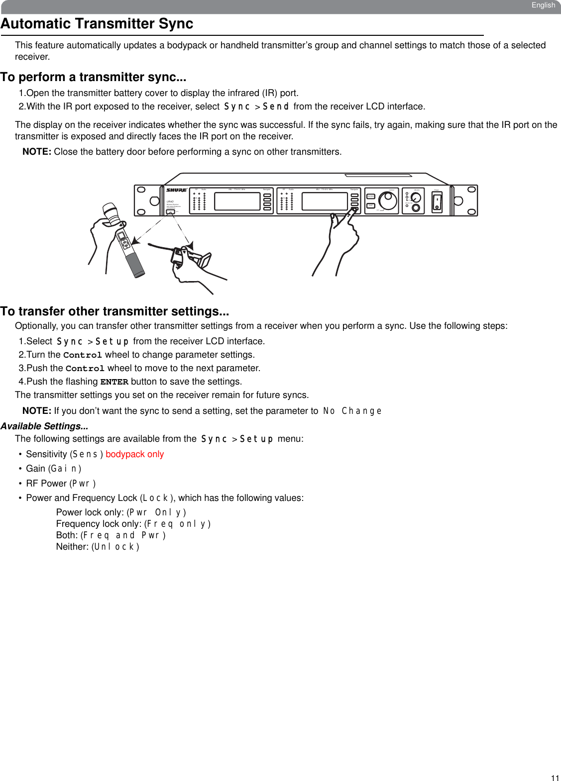 11EnglishAutomatic Transmitter SyncThis feature automatically updates a bodypack or handheld transmitter’s group and channel settings to match those of a selected receiver. To perform a transmitter sync...1.Open the transmitter battery cover to display the infrared (IR) port.2.With the IR port exposed to the receiver, select Sync &gt; Send from the receiver LCD interface. The display on the receiver indicates whether the sync was successful. If the sync fails, try again, making sure that the IR port on the transmitter is exposed and directly faces the IR port on the receiver.NOTE: Close the battery door before performing a sync on other transmitters.To transfer other transmitter settings...Optionally, you can transfer other transmitter settings from a receiver when you perform a sync. Use the following steps:1.Select Sync &gt; Setup from the receiver LCD interface. 2.Turn the Control wheel to change parameter settings.3.Push the Control wheel to move to the next parameter.4.Push the flashing ENTER button to save the settings.The transmitter settings you set on the receiver remain for future syncs.NOTE: If you don’t want the sync to send a setting, set the parameter to No ChangeAvailable Settings...The following settings are available from the Sync &gt; Setup menu:• Sensitivity (Sens) bodypack only• Gain (Gain)•RF Power (Pwr)• Power and Frequency Lock (Lock), which has the following values:Power lock only: (Pwr Only)Frequency lock only: (Freq only)Both: (Freq and Pwr)Neither: (Unlock)Audio ABJ 779-810  MHz NavigateRFOL OLAudio ABJ 779-810  MHz NavigateRF®UR4DWireless Receiverwith Audio ReferenceCompandingsyncControl Monitor PowersyncMonitor ClipENTEREXITpush12