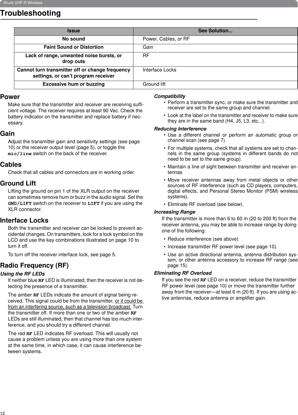 12Shure UHF-R WirelessTroubleshootingPowerMake sure that the transmitter and receiver are receiving suffi-cient voltage. The receiver requires at least 90 Vac. Check the battery indicator on the transmitter and replace battery if nec-essary.GainAdjust the transmitter gain and sensitivity settings (see page 10) or the receiver output level (page 5), or toggle the mic/line switch on the back of the receiver.CablesCheck that all cables and connectors are in working order.Ground LiftLifting the ground on pin 1 of the XLR output on the receiver can sometimes remove hum or buzz in the audio signal. Set the GND/LIFT switch on the receiver to LIFT if you are using the XLR connector.Interface LocksBoth the transmitter and receiver can be locked to prevent ac-cidental changes. On transmitters, look for a lock symbol on the LCD and use the key combinations illustrated on page 10 to turn it off.To turn off the receiver interface lock, see page 5.Radio Frequency (RF)Using the RF LEDsIf neither blue RF LED is illuminated, then the receiver is not de-tecting the presence of a transmitter. The amber RF LEDs indicate the amount of signal being re-ceived. This signal could be from the transmitter, or it could be from an interfering source, such as a television broadcast. Turn the transmitter off. If more than one or two of the amber RF LEDs are still illuminated, then that channel has too much inter-ference, and you should try a different channel.The red RF LED indicates RF overload. This will usually not cause a problem unless you are using more than one system at the same time, in which case, it can cause interference be-tween systems.Compatibility• Perform a transmitter sync, or make sure the transmitter andreceiver are set to the same group and channel.• Look at the label on the transmitter and receiver to make surethey are in the same band (H4, J5, L3, etc...).Reducing Interference• Use a different channel or perform an automatic group orchannel scan (see page 7).• For multiple systems, check that all systems are set to chan-nels in the same group (systems in different bands do notneed to be set to the same group).• Maintain a line of sight between transmitter and receiver an-tennas• Move receiver antennas away from metal objects or othersources of RF interference (such as CD players, computers,digital effects, and Personal Stereo Monitor (PSM) wirelesssystems).• Eliminate RF overload (see below).Increasing RangeIf the transmitter is more than 6 to 60 m (20 to 200 ft) from the receiver antenna, you may be able to increase range by doing one of the following:• Reduce interference (see above)• Increase transmitter RF power level (see page 10).• Use an active directional antenna, antenna distribution sys-tem, or other antenna accessory to increase RF range (seepage 15).Eliminating RF OverloadIf you see the red RF LED on a receiver, reduce the transmitter RF power level (see page 10) or move the transmitter further away from the receiver—at least 6 m (20 ft). If you are using ac-tive antennas, reduce antenna or amplifier gain.Issue See Solution...No sound Power, Cables, or RFFaint Sound or Distortion GainLack of range, unwanted noise bursts, or drop outs RFCannot turn transmitter off or change frequency settings, or can’t program receiver Interface LocksExcessive hum or buzzing Ground lift