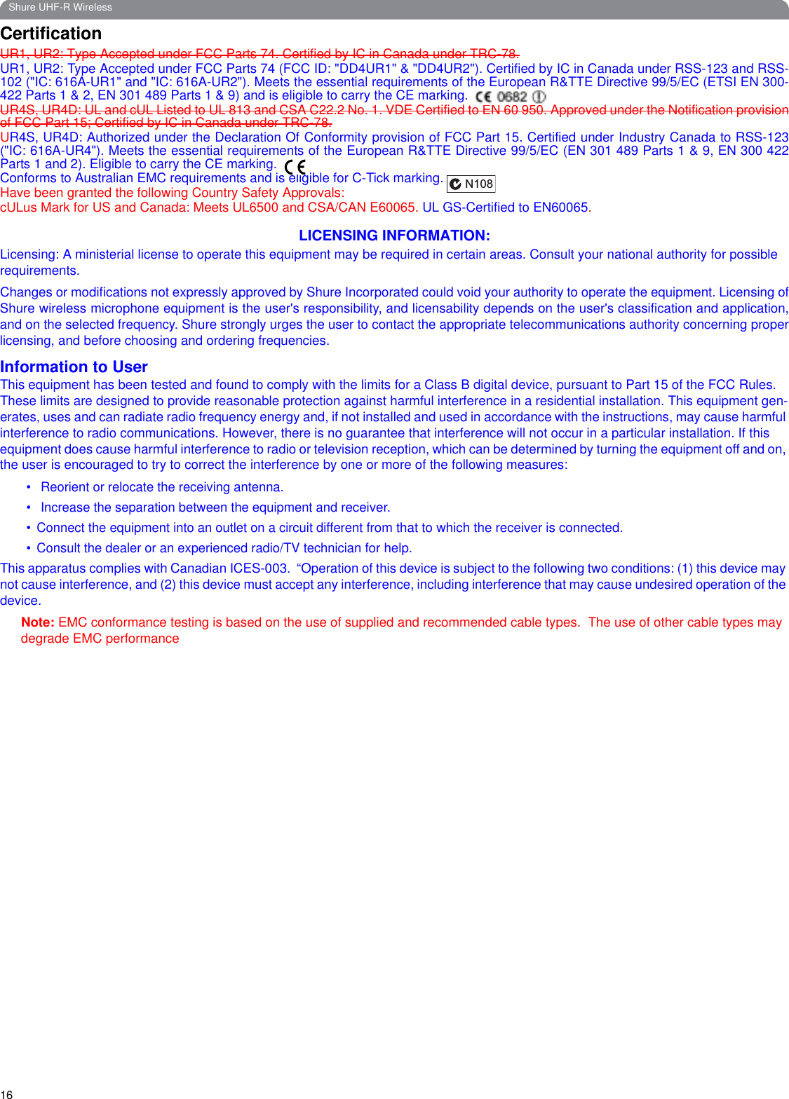 16Shure UHF-R WirelessCertificationUR1, UR2: Type Accepted under FCC Parts 74. Certified by IC in Canada under TRC-78.UR1, UR2: Type Accepted under FCC Parts 74 (FCC ID: &quot;DD4UR1&quot; &amp; &quot;DD4UR2&quot;). Certified by IC in Canada under RSS-123 and RSS-102 (&quot;IC: 616A-UR1&quot; and &quot;IC: 616A-UR2&quot;). Meets the essential requirements of the European R&amp;TTE Directive 99/5/EC (ETSI EN 300-422 Parts 1 &amp; 2, EN 301 489 Parts 1 &amp; 9) and is eligible to carry the CE marking. UR4S, UR4D: UL and cUL Listed to UL 813 and CSA C22.2 No. 1. VDE Certified to EN 60 950. Approved under the Notification provisionof FCC Part 15; Certified by IC in Canada under TRC-78.UR4S, UR4D: Authorized under the Declaration Of Conformity provision of FCC Part 15. Certified under Industry Canada to RSS-123(&quot;IC: 616A-UR4&quot;). Meets the essential requirements of the European R&amp;TTE Directive 99/5/EC (EN 301 489 Parts 1 &amp; 9, EN 300 422Parts 1 and 2). Eligible to carry the CE marking. Conforms to Australian EMC requirements and is eligible for C-Tick marking.Have been granted the following Country Safety Approvals:cULus Mark for US and Canada: Meets UL6500 and CSA/CAN E60065. UL GS-Certified to EN60065.LICENSING INFORMATION:Licensing: A ministerial license to operate this equipment may be required in certain areas. Consult your national authority for possible requirements.Changes or modifications not expressly approved by Shure Incorporated could void your authority to operate the equipment. Licensing ofShure wireless microphone equipment is the user&apos;s responsibility, and licensability depends on the user&apos;s classification and application,and on the selected frequency. Shure strongly urges the user to contact the appropriate telecommunications authority concerning properlicensing, and before choosing and ordering frequencies.Information to UserThis equipment has been tested and found to comply with the limits for a Class B digital device, pursuant to Part 15 of the FCC Rules. These limits are designed to provide reasonable protection against harmful interference in a residential installation. This equipment gen-erates, uses and can radiate radio frequency energy and, if not installed and used in accordance with the instructions, may cause harmful interference to radio communications. However, there is no guarantee that interference will not occur in a particular installation. If this equipment does cause harmful interference to radio or television reception, which can be determined by turning the equipment off and on, the user is encouraged to try to correct the interference by one or more of the following measures:• Reorient or relocate the receiving antenna.• Increase the separation between the equipment and receiver.• Connect the equipment into an outlet on a circuit different from that to which the receiver is connected.• Consult the dealer or an experienced radio/TV technician for help.This apparatus complies with Canadian ICES-003.  “Operation of this device is subject to the following two conditions: (1) this device may not cause interference, and (2) this device must accept any interference, including interference that may cause undesired operation of the device.Note: EMC conformance testing is based on the use of supplied and recommended cable types.  The use of other cable types may degrade EMC performanceN108