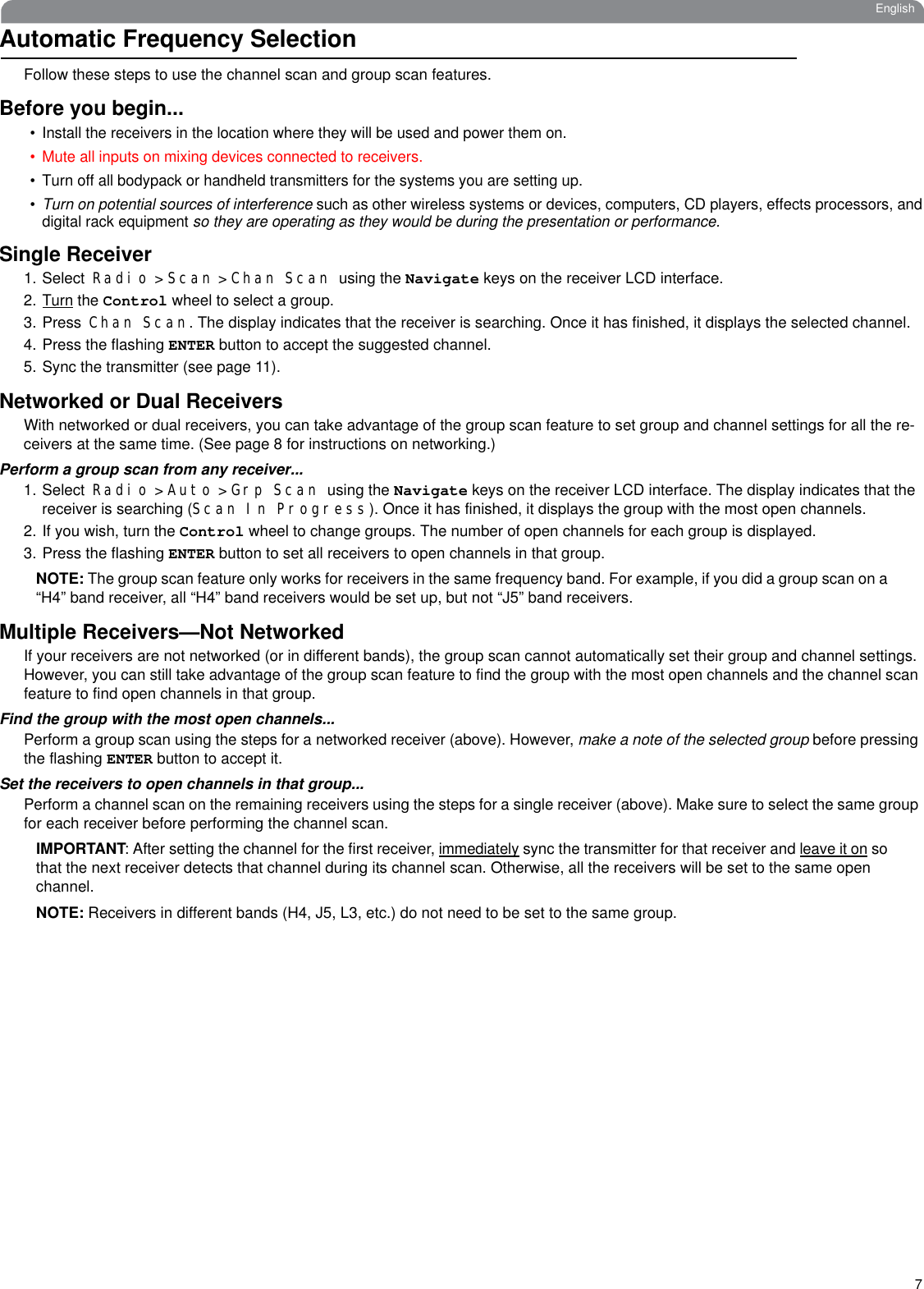 7EnglishAutomatic Frequency SelectionFollow these steps to use the channel scan and group scan features.Before you begin...• Install the receivers in the location where they will be used and power them on. • Mute all inputs on mixing devices connected to receivers.• Turn off all bodypack or handheld transmitters for the systems you are setting up. •Turn on potential sources of interference such as other wireless systems or devices, computers, CD players, effects processors, anddigital rack equipment so they are operating as they would be during the presentation or performance. Single Receiver1. Select Radio &gt; Scan &gt; Chan Scan using the Navigate keys on the receiver LCD interface. 2.Turn the Control wheel to select a group. 3. Press Chan Scan. The display indicates that the receiver is searching. Once it has finished, it displays the selected channel.4. Press the flashing ENTER button to accept the suggested channel.5. Sync the transmitter (see page 11).Networked or Dual ReceiversWith networked or dual receivers, you can take advantage of the group scan feature to set group and channel settings for all the re-ceivers at the same time. (See page 8 for instructions on networking.)Perform a group scan from any receiver...1. Select Radio &gt; Auto &gt; Grp Scan using the Navigate keys on the receiver LCD interface. The display indicates that the receiver is searching (Scan In Progress). Once it has finished, it displays the group with the most open channels.2. If you wish, turn the Control wheel to change groups. The number of open channels for each group is displayed. 3. Press the flashing ENTER button to set all receivers to open channels in that group.NOTE: The group scan feature only works for receivers in the same frequency band. For example, if you did a group scan on a “H4” band receiver, all “H4” band receivers would be set up, but not “J5” band receivers.Multiple Receivers—Not NetworkedIf your receivers are not networked (or in different bands), the group scan cannot automatically set their group and channel settings. However, you can still take advantage of the group scan feature to find the group with the most open channels and the channel scan feature to find open channels in that group.Find the group with the most open channels...Perform a group scan using the steps for a networked receiver (above). However, make a note of the selected group before pressing the flashing ENTER button to accept it.Set the receivers to open channels in that group...Perform a channel scan on the remaining receivers using the steps for a single receiver (above). Make sure to select the same group for each receiver before performing the channel scan.IMPORTANT: After setting the channel for the first receiver, immediately sync the transmitter for that receiver and leave it on so that the next receiver detects that channel during its channel scan. Otherwise, all the receivers will be set to the same open channel.    NOTE: Receivers in different bands (H4, J5, L3, etc.) do not need to be set to the same group.