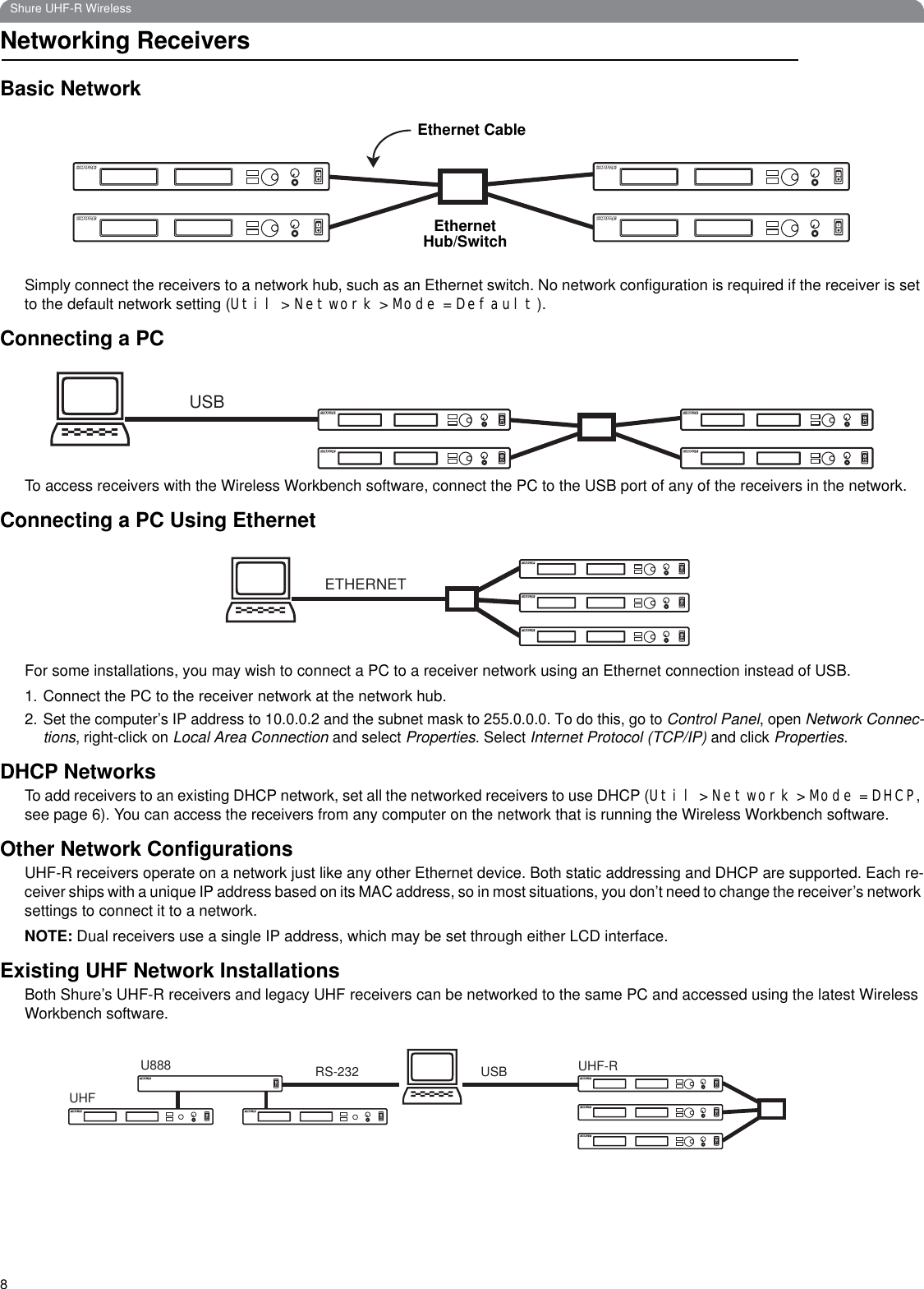 8Shure UHF-R WirelessNetworking ReceiversBasic NetworkSimply connect the receivers to a network hub, such as an Ethernet switch. No network configuration is required if the receiver is set to the default network setting (Util &gt; Network &gt; Mode = Default).Connecting a PCTo access receivers with the Wireless Workbench software, connect the PC to the USB port of any of the receivers in the network.Connecting a PC Using EthernetFor some installations, you may wish to connect a PC to a receiver network using an Ethernet connection instead of USB.1. Connect the PC to the receiver network at the network hub. 2.Set the computer’s IP address to 10.0.0.2 and the subnet mask to 255.0.0.0. To do this, go to Control Panel, open Network Connec-tions, right-click on Local Area Connection and select Properties. Select Internet Protocol (TCP/IP) and click Properties.DHCP NetworksTo add receivers to an existing DHCP network, set all the networked receivers to use DHCP (Util &gt; Network &gt; Mode = DHCP, see page 6). You can access the receivers from any computer on the network that is running the Wireless Workbench software. Other Network ConfigurationsUHF-R receivers operate on a network just like any other Ethernet device. Both static addressing and DHCP are supported. Each re-ceiver ships with a unique IP address based on its MAC address, so in most situations, you don’t need to change the receiver’s network settings to connect it to a network.NOTE: Dual receivers use a single IP address, which may be set through either LCD interface.Existing UHF Network InstallationsBoth Shure’s UHF-R receivers and legacy UHF receivers can be networked to the same PC and accessed using the latest Wireless Workbench software.Ethernet Hub/SwitchEthernet CableUSBETHERNETUSBRS-232U888UHFUHF-R