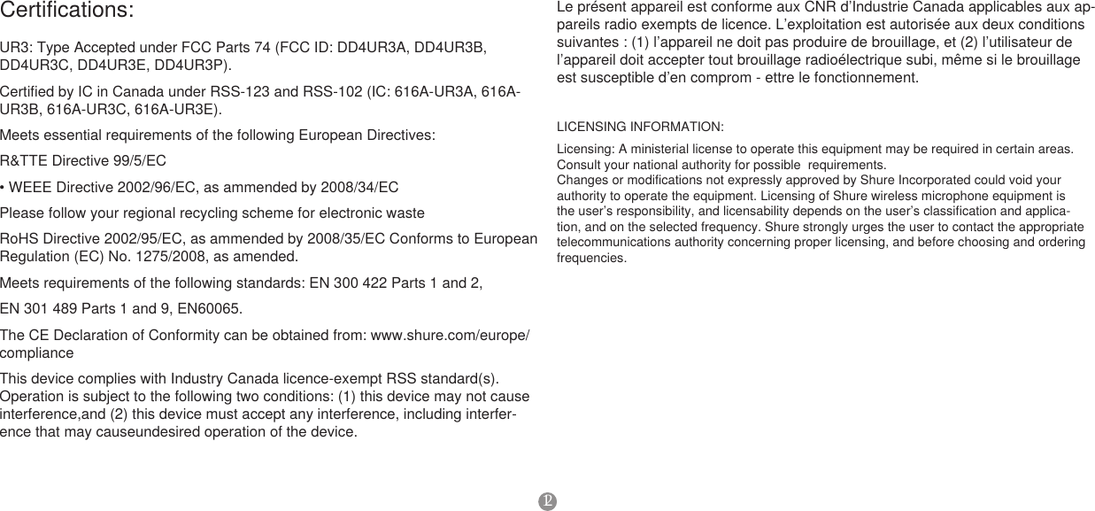 12LICENSING INFORMATION:Licensing: A ministerial license to operate this equipment may be required in certain areas. Consult your national authority for possible  requirements.Changes or modifications not expressly approved by Shure Incorporated could void your authority to operate the equipment. Licensing of Shure wireless microphone equipment is the user’s responsibility, and licensability depends on the user’s classification and applica-tion, and on the selected frequency. Shure strongly urges the user to contact the appropriate telecommunications authority concerning proper licensing, and before choosing and ordering frequencies.Certifications: UR3: Type Accepted under FCC Parts 74 (FCC ID: DD4UR3A, DD4UR3B, DD4UR3C, DD4UR3E, DD4UR3P). Certified by IC in Canada under RSS-123 and RSS-102 (IC: 616A-UR3A, 616A-UR3B, 616A-UR3C, 616A-UR3E).Meets essential requirements of the following European Directives:R&amp;TTE Directive 99/5/EC•WEEEDirective2002/96/EC,asammendedby2008/34/ECPlease follow your regional recycling scheme for electronic wasteRoHS Directive 2002/95/EC, as ammended by 2008/35/EC Conforms to European Regulation (EC) No. 1275/2008, as amended.Meets requirements of the following standards: EN 300 422 Parts 1 and 2, EN 301 489 Parts 1 and 9, EN60065.The CE Declaration of Conformity can be obtained from: www.shure.com/europe/complianceThis device complies with Industry Canada licence-exempt RSS standard(s). Operation is subject to the following two conditions: (1) this device may not cause interference,and (2) this device must accept any interference, including interfer-ence that may causeundesired operation of the device.Le présent appareil est conforme aux CNR d’Industrie Canada applicables aux ap-pareils radio exempts de licence. L’exploitation est autorisée aux deux conditions suivantes : (1) l’appareil ne doit pas produire de brouillage, et (2) l’utilisateur de l’appareil doit accepter tout brouillage radioélectrique subi, même si le brouillage est susceptible d’en comprom - ettre le fonctionnement.