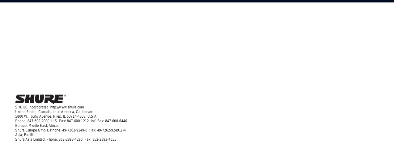 SHURE Incorporated  http://www.shure.comUnited States, Canada, Latin America, Caribbean:5800 W. Touhy Avenue, Niles, IL 60714-4608, U.S.A.Phone: 847-600-2000  U.S. Fax: 847-600-1212  Int’l Fax: 847-600-6446Europe, Middle East, Africa:Shure Europe GmbH, Phone: 49-7262-9249-0  Fax: 49-7262-924911-4Asia, Pacific:Shure Asia Limited, Phone: 852-2893-4290  Fax: 852-2893-4055